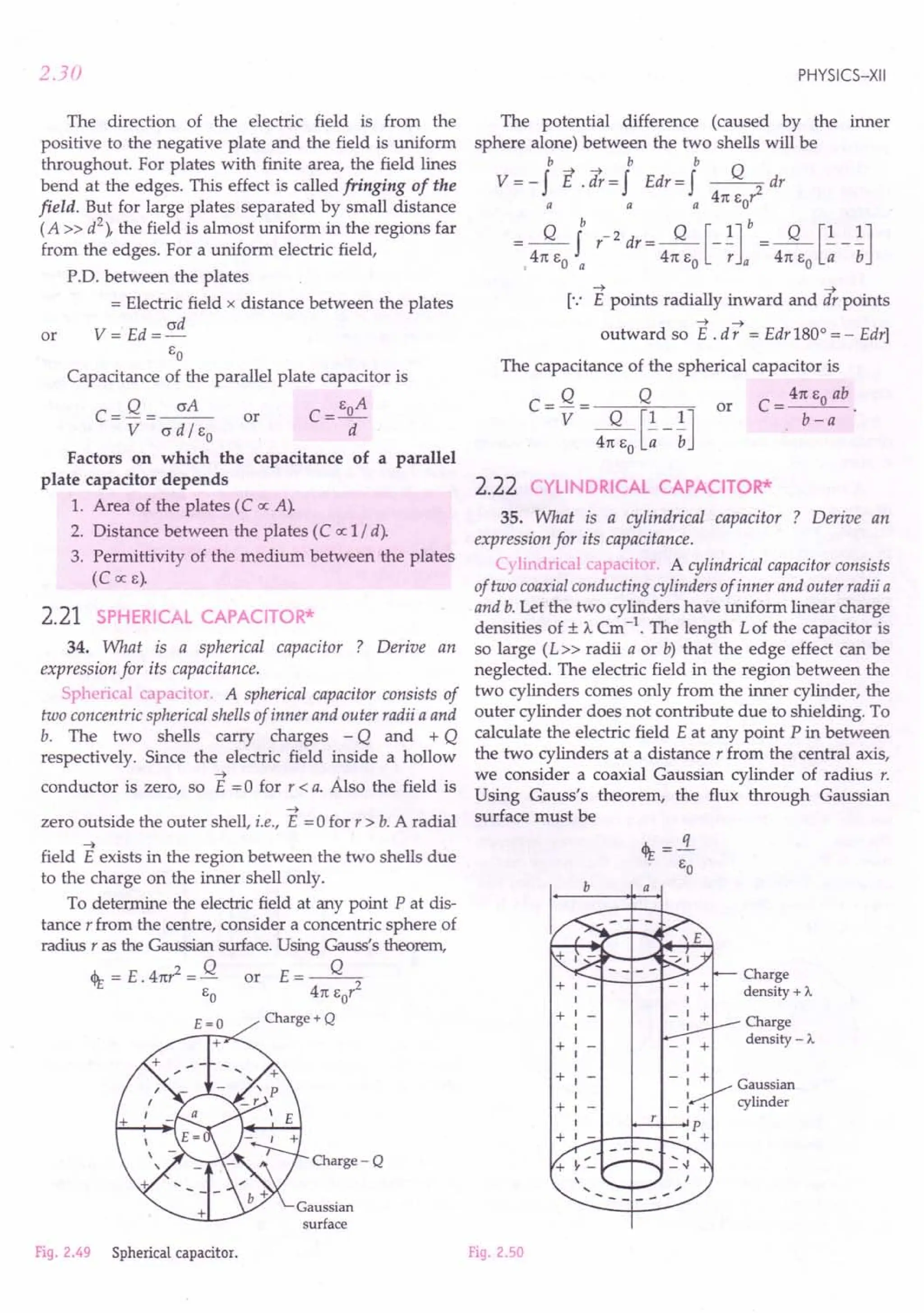 2.30
The direction of the electric field is from the
positive to the negative plate and the field is uniform
throughout. For plates with finite area, the field lines
bend at the edges. This effect is called fringing of the
field. But for large plates separated by small distance
(A» d
2
), the field is almost uniform in the regions far
from the edges. For a uniform electric field,
P'D. between the plates
= Electric field x distance between the plates
V = Ed = ad
EO
Capacitance of the parallel plate capacitor is
C = Q = ~ or C = EoA
V ad / EO d
Factors on which the capacitance of a parallel
plate capacitor depends
1. Area of the plates (C oc A).
2. Distance between the plates (C oc 1/ d).
3. Permittivity of the medium between the plates
(COCE).
or
2.21 SPHERICAL CAPACITOR*
34. What is a spherical capacitor ? Derive an
expression for its capacitance.
Spherical capacitor. A spherical capacitor consists of
two concentric spherical shells of inner and outer radii a and
b. The two shells carry charges - Q and + Q
respectively. Since the electric field inside a hollow
-t .
conductor is zero, so E = 0 for r < a. Also the field is
-t
zero outside the outer shell, i.e., E =0 for r > b. A radial
~
field E exists in the region between the two shells due
to the charge on the inner shell only.
To determine the electric field at any point P at dis-
tance r from the centre, consider a concentric sphere of
radius r as the Gaussian surface. Using Gauss's theorem,
4t = E.4n? = Q or E=~
EO 4n Eor
£=0 Charge+Q
+
Charge-Q
Gaussian
surface
Fig. 2.49 Spherical capacitor.
PHYSICS-XII
The potential difference (caused by the inner
sphere alone) between the two shells will be
b b b
V = - f E.;t = f Edr = f ~ dr
a a a 4n EO'
Q b -2 Q [l]b Q [1 1]
=,4n EO ~ r dr = 4n EO -; a = 4n EO -;; - b
-t -t
[.: E points radially inward and dr points
-t -t
outward so E . d r = Edr 1800
= - Edr]
The capacitance of the spherical capacitor is
Q Q or C = 4n EO ab .
C=V= Q [1 1] b-a
4n EO a b
2.22 CYLINDRICAL CAPACITOR*
35. What is a cylindrical capacitor ? Derive an
expression for its capacitance.
C}lind.ica capacitor. A cylindrical capacitor consists
of two coaxial conducting cylinders of inner and outer radii a
and b. Let the two cylinders have uniform linear charge
densi ties of ± A. Cm -1. The length L of the capacitor is
so large (L» radii a or b) that the edge effect can be
neglected. The electric field in the region between the
two cylinders comes only from the inner cylinder, the
outer cylinder does not contribute due to shielding. To
calculate the electric field E at any point P in between
the two cylinders at a distance r from the central axis,
we consider a coaxial Gaussian cylinder of radius r.
Using Gauss's theorem, the flux through Gaussian
surface must be
b a
Charge
density + A.
+1-
1
+1-
1
+1
1
1
+1
1
+1-
1
+ 1 --J..-I---L-
Charge
density - A.
Gaussian
cylinder
Fig. 2.50
 