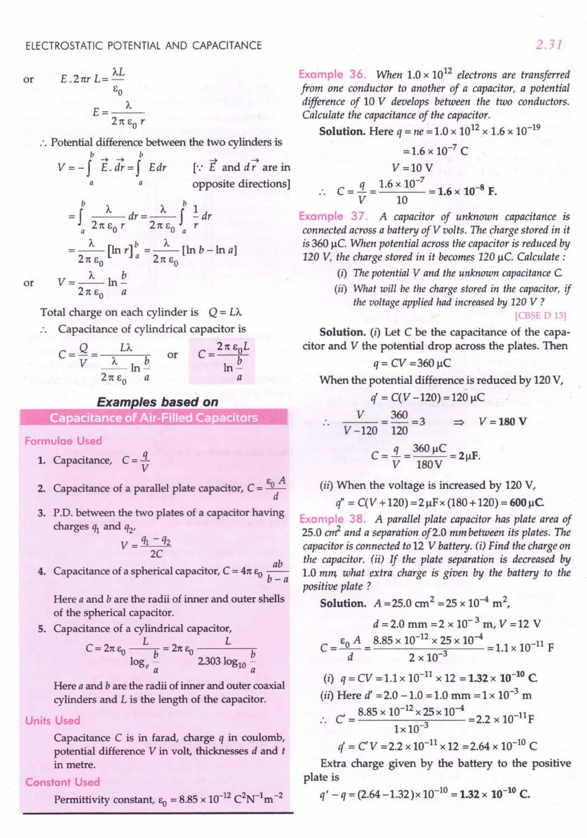 ELECTROSTATIC POTENTIAL AND CAPACITANCE
or E .21tr L= ')...L
eo
E=_J..._
21t eo r
:. Potential difference between the two cylinders is
b-+-+ b
V = - f E. dr = f Edr
a
a
[.: E and d -; are in
opposite directions]
or
b J... J... b 1
= f --dr=-f -dr
a 21t eo r 21t eo a r
J... b J...
=-[lnr] =-[lnb-lna]
21t eo a 2 1teo
V=~ln~
21t eo a
Total charge on each cylinder is Q= LA
. . Capacitance of cylindrical capacitor is
C=Q= LA or C=21teoL
V _J..._ln~ ln~
21t eo a a
Exam /es based on
- .- - . .•. . .. ...
Formulae Used
1. Capacitance, C = 3..
V
2. Capacitance of a parallel plate capacitor, C = Bod
A
3. P.D. between the two plates of a capacitor having
charges % and q2'
V = q1 - q2
2C
4. Capacitance of a spherical capacitor, C = 41tSo ..!!!!.....
b-a
Here a and b are the radii of inner and outer shells
of the spherical capacitor.
S. Capacitance of a cylindrical capacitor,
L L
C = 21tSo --b = 21tSo b
loge - 2303 log10 -
a a
Here a and b are the radii of inner and outer coaxial
cylinders and L is the length of the capacitor.
Units Used
Capacitance C is in farad, charge q in coulomb,
potential difference V in volt, thicknesses d and t
in metre.
Constant Used
Permittivity constant, EO = 8.85 x 10-12C2N-1m-2
2.31
Example 36. When 1.0 x 1012 electrons are transferred
from one conductor to another of a capacitor, a potential
difference of 10 V develops between the two conductors.
Calculate the capacitance of the capacitor.
Solution. Here q = ne = 1.0 x 1012.x 1.6 x 10-19
=1.6 x 10-7 C
V=lOV
.. C = ..i = 1.6 x 10-
7
= 1.6 x 10-8 F.
V 10
Example 37. A capacitor of unknown capacitance is
connected across a battery of V volts. The charge stored in it
is 360 ~c.When potential across the capacitor is reduced by
120 V, the charge stored in it becomes 120 ~c.Calculate:
(i) The potential y and the unknown capacitanceC
(ii) What will be the charge stored in the capacitor, if
the voltage applied had increased by 120 V ?
[CBSE D 13]
Solution. (i) Let C be the capacitance of the capa-
citor and V the potential drop across the plates. Then
q= CV=360~C
When the potential difference is reduced by 120 V,
if = C(V -120)=120 ~C
.. _V_=36O =3
V -120 120
C = ..i = 360 ~C = 2 F.
V 180V ~
V=180 V
(it) When the voltage is increased by 120 V,
l' = C(V +120) =2~Fx (180 +120) = 600 ~C
Example 38. A parallel plate capacitor has plate area of
25.0 art and a separation of2.0 mm between its plates. The
capacitor is connected to 12 V battery. (j) Find the charge on
the capacitor. (ii) If the plate separation is decreased by
1.0 mm what extra charge is given by the battery to the
positive plate ?
Solution. A =25.0 cm2 =25 x 10-4 m2,
d = 2.0 mm = 2 x 10- 3 m, V = 12 V
C = eo A = 8.85 x 10-
12
x 25 x 10-4 =1.1 x 10-11 F
d 2 x 10-3
(i) q = CV = 1.1 x 10-11 x 12 = 1.32 x 10-10
C
(ii) Here d' = 2.0 -1.0 = 1.0 mm = 1 x 10-3 m
C' = 8.85 x 10-
12
x 25 x 10-4 =2.2 x lO-11F
.. Ix 10-3
if = cv =2.2 x 10-11 x 12 =2.64 x 10-10 C
Extra charge given by the battery to the positive
plate is
q' - q = (2.64 -1.32)x 10-10 = 1.32 x 10-10 C.
 