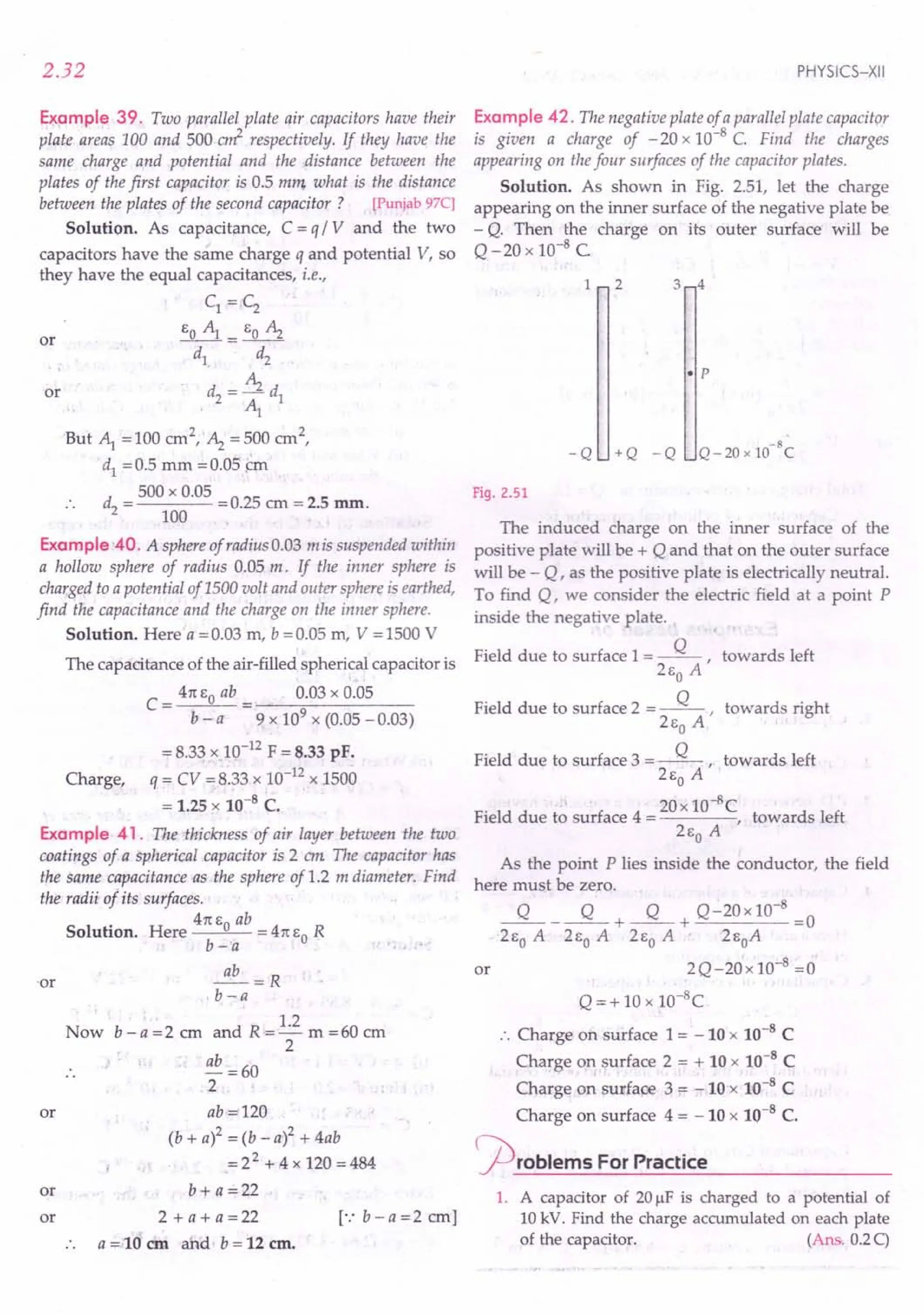 2.32
Example 39. Two parallel plate air capacitors have their
plate areas 100 and 500 err?- respectively. If they have the
same charge and potential and the distance between the
plates of the first capacitor is 0.5 mm what is the distance
between the plates of the second capacitor ? [Punjab97C]
Solution. As capacitance, C = q / V and the two
capacitors have the same charge q and potential V, so
they have the equal capacitances, i.e.,
C1 = C2
EO~= EO ~
d1. d2
d=~d
2 ~ 1
But ~ =100 cm2,'~ =500 crn2,
d1
= 0.5 mm = 0.05 ~m
d - 500 x 0.05 -025 - 2 5
. . 2 - 100 -. em - . nun.
or
or
Example 40. A sphere of radius 0.03 mis suspended within
a hollow sphere of radius 0.05 m. If the inner sphere is
charged to a potential of 1500 volt and outer sphere is earthed,
find the capacitance and the charge on the inner sphere.
Solution. Here a = 0.03 m, b = 0.05 m, V = 1500 V
The capacitance of the air-filled spherical capacitor is
41t EO ab 0.03 x 0.05
C=--"--
b - a 9 x 109 x (0.05 -0.03)
= 8.33 x .10-12
F = 8.33 pF.
Charge, q = CV =;8.33 x 10-12 x 1500
= 1.25 x 10-8 C.
Example 41. The thickness of air layer between the two
coatings of a spherical capacitor is 2 em The capacitor has
the same capacitance as the sphere ofl.2 m diameter. Find
the radii 0/ its surfaces.
41t E ab
Solution. Here 0 = 41t EO R
b-a
~=R
b-a
Now b - a =2 cm and R =.!2 m =60 ern
2
", ~..
·or
ab =60
2
or ab·=!120
(b + a)2 = (b - a)2 + 4ab
= 22 + 4 x 120 = 484
or b + a =22
or 2+a+a=22 [':b-a=2crn]
a = 10 em and b = 12 em.
PHYSICS-XII
Example 42. The negative plate of aparallel plate capacitor
is given a charge of - 20 x 10-8
C. Find the charges
appearing on the four surfaces of the capacitor plates.
Solution. As shown in Fig. 2.51, let the charge
appearing on the inner surface of the negative plate be
- Q. Then the charge on its outer surface will be
Q-20 x 10-8 C
1 2 3 4
• p
-8
Q - 20 x 10 C
-Q +Q -Q
Fig. 2.51
The induced charge on the inner surface of the
positive plate will be + Q and that on the outer surface
will be - Q, as the positive plate is electrically neutral.
To find Q, we consider the electric field at a point P
inside the negative plate.
Field due to surface 1= ~, towards left
2Eo A
Field due to surface 2 = ~, towards right
2Eo A
Field due to surface 3 = ~, towards left
2Eo A
. 20x 10-8C
Field due to surface 4 = , towards left
2Eo A
As the point P lies inside the conductor, the field
here must be zero.
~_~+~+ Q-20x10-
8
=0
2Eo A 2Eo A 2Eo A 2EoA
2Q-20x10-8
=0'
Q = + 10 x 1O-8
C
:. Charge on surface 1 = -10 x 10-8
C
Charge on surface 2 = + 10 x 10-8
C
Charge on surface 3 = =: 10 x 10-8
C
Charge on surface 4 = - 10 x 10-8 C.
problems For Practice
or
1. A capacitor of 20 J.1F
is charged to a potential of
10 kV. Find the charge accumulated on each plate
of the capacitor. (Ans, 0.2C)
 