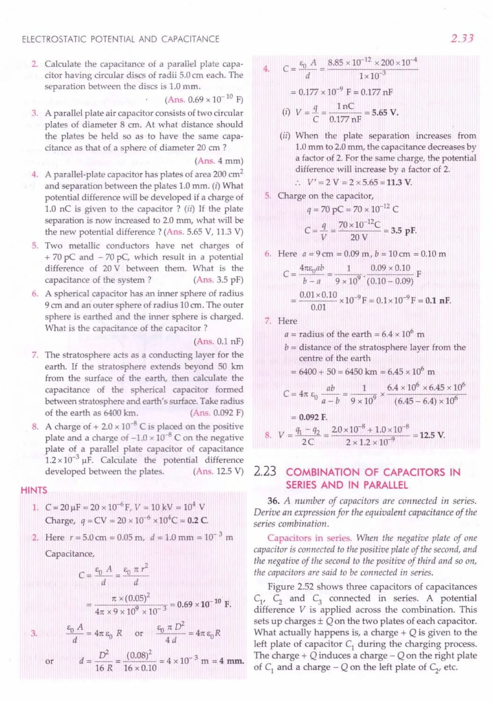 ELECTROSTATIC POTENTIAL AND CAPACITANCE
2. Calculate the capacitance of a parallel plate capa-
citor having circular discs of radii 5.0cm each. The
separation between the discs is 1.0mm.
(Ans. 0.69 x 10- 10 F)
3. A parallel plate air capacitor consists of two circular
plates of diameter 8 cm. At what distance should
the plates be held so as to have the same capa-
citance as that of a sphere of diameter 20 cm ?
(Ans. 4 mm)
4. A parallel-plate capacitor has plates of area 200 em2
and separation between the plates 1.0 mm. (i) What
potential difference will be developed if a charge of
1.0 nC is given to the capacitor? (ii) If the plate
separation is now increased to 2.0 mm, what will be
the new potential difference? (Ans. 5.65 V, 11.3 V)
5. Two metallic conductors have net charges of
+ 70 pC and - 70 pC, which result in a potential
difference of 20 V between them. What is the
capacitance of the system? (Ans. 3.5 pF)
6. A spherical capacitor has an inner sphere of radius
9 em and an outer phere of radius 10em. The outer
sphere is earthed and the inner sphere is charged.
What is the capacitance of the capacitor?
(Ans. 0.1 nF)
7. The stratosphere acts as a conducting layer for the
earth. If the stratosphere extends beyond 50 krn
from the surface of the earth, then calculate the
capacitance of the spherical capacitor formed
between stratosphere and earth's surface. Take radius
of the earth as 6400 krn. (An . 0.092 F)
8. A charge of + 2.0 x 10-8 C is placed on the positive
plate and a charge of -1.0 x 10- C on the negative
plate of a parallel plate capacitor of capacitance
1.2x10-3 ~F. Calculate the potential difference
developed between the plates. (Ans. 12.5 V)
HINTS
1. C = 20~F = 20 xlO-6
F, V = 10 kV = 104
V
Charge, q = CV = 20 x 10-6
x104C= 0.2 C
2. Here r = 5.0em = 0.05 m, d = 1.0 mm = 10- 3 m
Capacitance,
3.
EoA eonr2
C=-=--
d d
n x (0.05)2 -10 .
= 9 3 = 0.69 x 10 F.
4n x 9 x 10 x 10
eA Eonri
_0_ = 4nl'.~R or --- =4ne R
d -u 4d 0
d = .s:= (0.08)2 = 4 x 10- 3 m = 4 mm.
16 R 16 x 0.10
or
2.33
c- Eo A _ 8.85 x 10-12
x 200x10-4
- d - Lx 10-3
=0.177 x 10-9 F = 0.177nF
. q 1nC
(I) V = - = = 5.65 V.
C 0.177nF
(ii) When the plate separation increases from
1.0mm to 2.0mm, the capacitance decreases by
a factor of 2. For the same charge, the potential
difference will increase by a factor of 2.
:. V' = 2 V = 2 x 5.65 =11.3 V.
5. Charge on the capacitor,
q = 70 pC = 70 x 10-12
C
C = .i = 70x 10-
12
C = 3.5 pF.
V 20V
4.
6. Here a = 9em = 0.09 m, b = 10cm = 0.10 m
C = 41tEoab= _1_. 0.09 x 0.10 F
b - a 9 x 109 (0.10 - 0.09)
= 0.01xO.10xlO-9F = 0.lx10-9F = 0.1 nF.
0.01
7. Here
a = radius of the earth = 6.4 x 106
m
b = distance of the stratosphere layer from the
centre of the earth
= 6400+ 50 = 6450km = 6.45 x 106
m
ab 1 6.4 x 106
x 6.45 x 106
C = 4n Eo a _ b = 9 x 109 x (6.45 _ 6.4) x 106
= 0.092 F.
8. V = ~ - q2 = 20 x10-
8
+ 1.0x10-
8
= 12.5 V.
2C 2 x 1.2 x 10 9
2.23 COMBINATION OF CAPACITORS IN
SERIES AND IN PARALLEL
36. A number of capacitors are connected in series.
Derive an expression for the equivalent capacitance of the
series combination.
Capacitors in series. When the negative plate of one
capacitor is connected to the positive plate of the second, and
the negative of the second to the positive of third and so on,
the capacitors are said to be connected in series.
Figure 252 shows three capacitors of capacitances
C1
, C2
and C
3
connected in series. A potential
difference V is applied across the combination. This
sets up charges ± Q on the two plates of each capacitor.
What actually happens is, a charge + Q is given to the
left plate of capacitor C1
during the charging process.
The charge + Q induces a charge - Q on the right plate
of C] and a charge - Q on the left plate of C2
, etc.
 