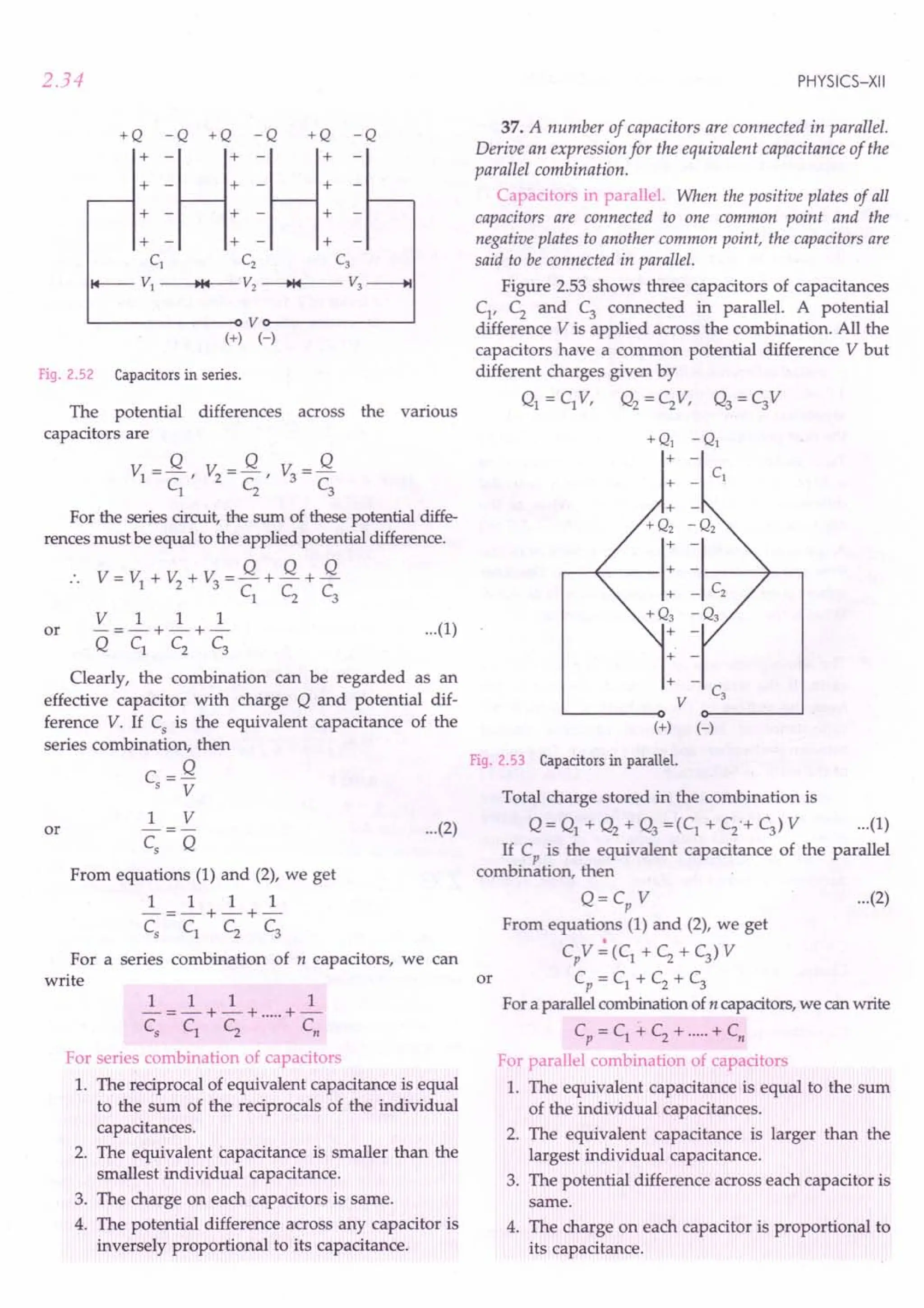 2.34
+Q -Q +Q -Q +Q -Q
:=H: =H:
+ - + - +
+ - + - +
CI Cz C3
~ VI ~I~ V2 ~I~ V3 --+I
L..--------o V o-------~
(+) H
Fig. 2.52 Capacitors in series.
The potential differences across the various
capacitors are
Q Q Q
VI =-, V2
=-, V =-
CI
C2
3
C3
For the series circuit, the sum of these potential diffe-
rences must be equal to the applied potential difference.
V=V +V +V =Q+Q+Q
1 2 3 C
l
C
2
C
3
VII 1
or -=-+-+- ...(1)
QCl C2 C3
Clearly, the combination can be regarded as an
effective capacitor with charge Q and potential dif-
ference V. If Cs is the equivalent capacitance of the
series combination, then
C=Q
s V
1 V
Cs Q
or
From equations (1) and (2), we get
111 1
-=-+-+-
c, C1 C2 C3
For a series combination of n capacitors, we can
write
111 1
-=-+-+ .....+-
c, Cl C2 c,
For series combination of capacitors
1. The reciprocal of equivalent capacitance is equal
to the sum of the reciprocals of the individual
capacitances.
2. The equivalent capacitance is smaller than the
smallest individual capacitance.
3. The charge on each capacitors is same.
4. The potential difference across any capacitor is
inversely proportional to its capacitance.
PHYSICS-XII
37. A number of capacitors are connected in parallel.
Derive an expression for the equivalent capacitance of the
parallel combination.
Capacitors in parallel. When the positive plates of all
capacitors are connected to one common point and the
negative plates to another common point, the capacitors are
said to be connected in parallel.
Figure 2.53 shows three capacitors of capacitances
Cl' C2 and C3 connected in parallel. A potential
difference V is applied across the combination. All the
capacitors have a common potential difference V but
different charges given by
Ql = c,V, Q2 = C2V, Q3 = C3V
+ -
V
(+) (-)
Fig. 2.53 Capacitors in parallel.
...(2)
Total charge stored in the combination is
Q = Q1 + Q2 + Q3 =(C1 + C2o+C3) V ...(1)
If C is the equivalent capacitance of the parallel
bi r, th
com mation, en °
Q = Cp V ...(2)
From equations (1) and (2), we get
CpV":(C1
+C2
+C3
)V
or Cp = Cl + C2 + C3
For a parallel combination of n capacitors, we can write
Cp = Cl -+ C2 + .....+ Cn
For parallel combination of capacitors
1. The equivalent capacitance is equal to the sum
of the individual capacitances.
2. The equivalent capacitance is larger than the
largest individual capacitance.
3. The potential difference across each capacitor is
same.
4. The charge on each capacitor is proportional to
its capacitance.
 
