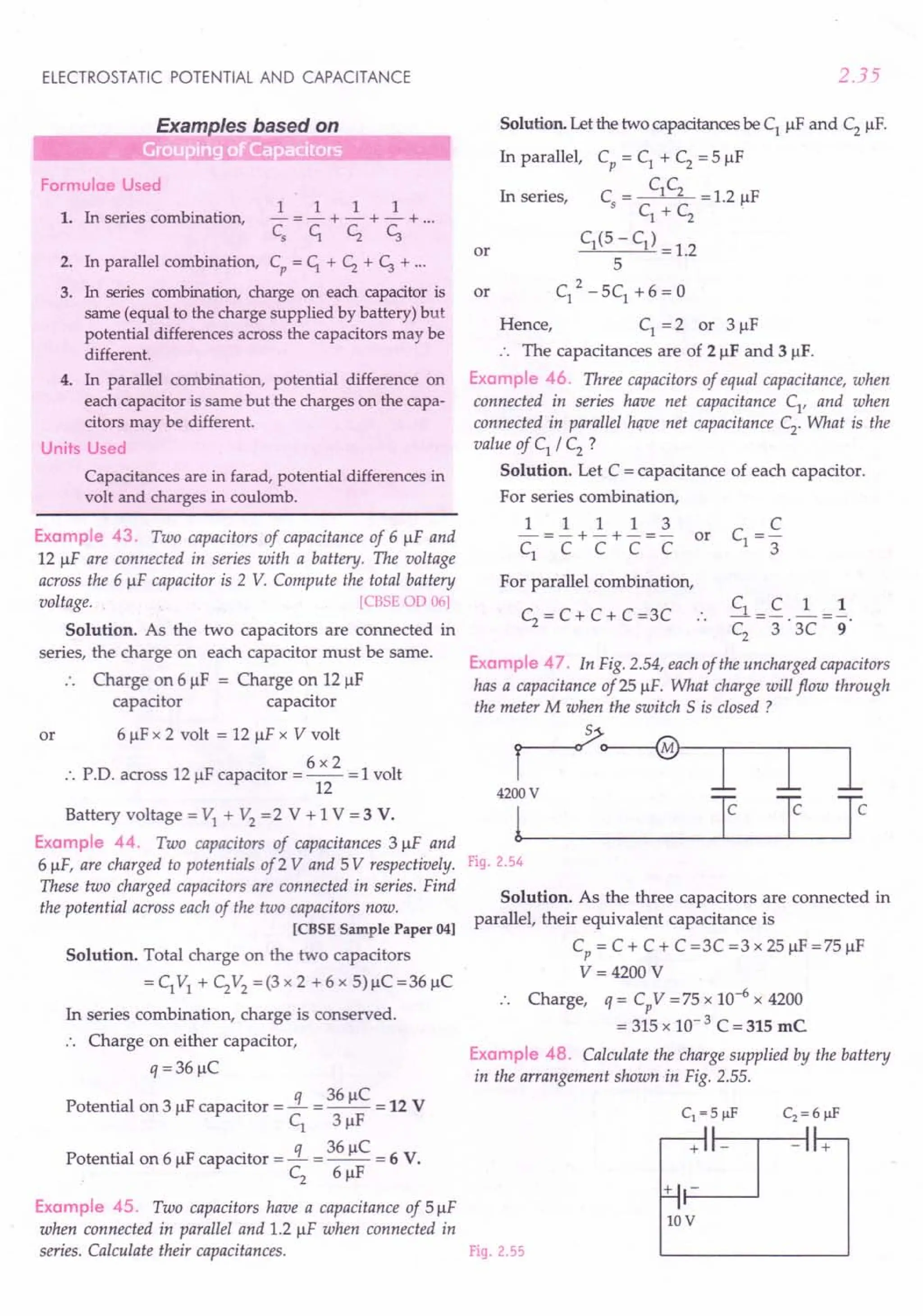 ELECTROSTATIC POTENTIAL AND CAPACITANCE
iliiiiiiiiiiiiiiiiiii~LE~xampleS_b_a.s__e_d_O_n -----'
Formulae Used
1. In series combination,
1 1 1 1
-=-+-+-+ ...
C
s
c,. CZ C;
2. In parallel combination, Cp
= c,. + CZ + C; + ...
3. In series combination, charge on each capacitor is
same (equal to the charge supplied by battery) but
potential differences across the capacitors may be
different.
4. In parallel combination, potential difference on
each capacitor is same but the charges on the capa-
citors may be different.
Units Used
Capacitances are in farad, potential differences in
volt and charges in coulomb.
Example 43. Two capacitors of capacitance of 6 !IF and
12 !IF are connected in series with a battery. The voltage
across the 6 !IF capacitor is 2 V. Compute the total battery
voltage. [CBSE 00 06]
Solution. As the two capacitors are connected in
series, the charge on each capacitor must be same.
Charge on 6!lF = Charge on 12 !IF
capacitor capacitor
or 6 !IF x 2 volt = 12 !IF x V volt
6x2
:. PD. across 12 !IF capacitor = -- = 1volt
12
Battery voltage = VI + V2 =2 V + 1 V = 3 V.
Example 44. Two capacitors of capacitances 3!lF and
6 !IF, are charged to potentials of2 V and 5 V respectively.
These two charged capacitors are connected in series. Find
the potential across each of the two capacitors now.
[CBSE Sample Paper 04]
Solution. Total charge on the two capacitors
=CIVI + C2V2 =(3x2 +6x 5)!lC=36!lC
In series combination, charge is conserved.
.. Charge on either capacitor,
q = 36!lC
Potential on 3 !IF capacitor =!L = 36 !lC = 12 V
CI 3!lF
Potential on 6 !IF capacitor =!L = 36 !lC = 6 V.
C2
6!lF
Example 45. Two capacitors have a capacitance of 5!lF
when connected in parallel and 1.2 !IF when connected in
series. Calculate their capacitances.
2.35
Solution. Let the two capacitances be CI !IF and C2
!IF.
In parallel, Cp = CI + C2
= 5 !IF
CC
Cs
= 1 2 = 1.2 !IF
CI + C2
CI(5 - CI) = 1.2
5
2
CI - 5CI + 6 = 0
Hence, CI = 2 or 3!lF
:. The capacitances are of 2!lF and 31lF.
Example 46. Three capacitors of equal capacitance, when
connected in series have net capacitance CI
, and when
connected in parallel hque net capacitance C2. What is the
value of CI / C2 ?
Solution. Let C = capacitance of each capacitor.
For series combination,
In series,
or
or
1 1 1 1 3
-=-+-+-=- or
CI C C C C
For parallel combination,
CI_C 1_1
C
2
-3"'3C-9
Example 47. In Fig. 2.54, each of the uncharged capacitors
has a capacitance of25 !IF. What charge will flow through
the meter M when the switch 5 is closed ?
C2
= C + C + C =3C
r~
4200 V
l~_I J Ie
Fig. 2.54
Solution. As the three capacitors are connected in
parallel, their equivalent capacitance is
Cp = C + C + C =3C =3 x 25!lF =75!lF
V= 4200 V
Charge, q = Cp
V = 75 x 10-6 x 4200
= 315 x 10- 3 C = 315 me
Example 48. Calculate the charge supplied by the battery
in the arrangement shown in Fig. 2.55.
Fig. 2.55
10V
 