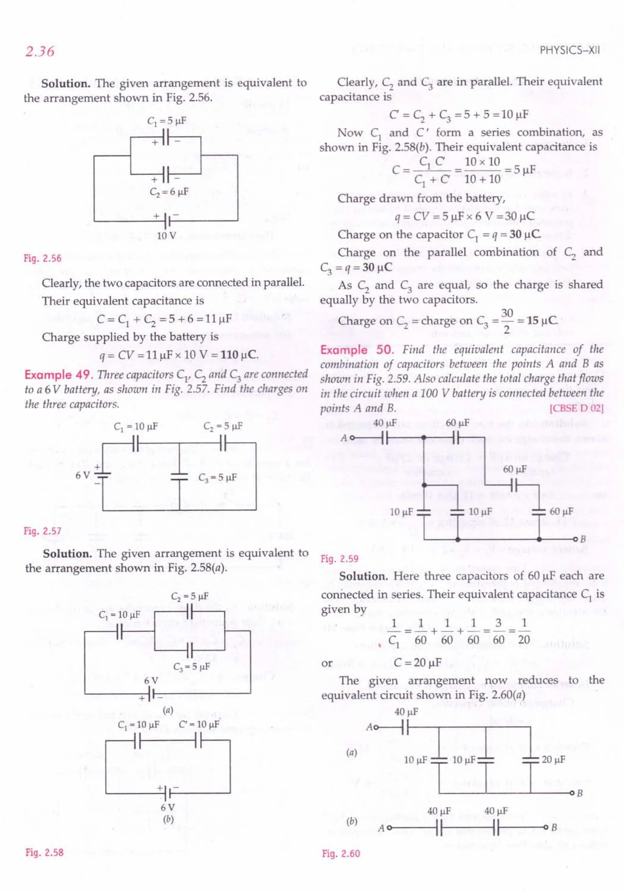 2.36
Solution. The given arrangement is equivalent to
the arrangement shown in Fig. 2.56.
c1 = 5 J.1f
II
+11 -
II
+11
Cz = 6 J.1f
+ I -
I
10V
Fig. 2.56
Clearly, the two capacitors are connected in parallel.
Their equivalent capacitance is
C = C1 + C2 = 5 + 6 = 11~F
Charge supplied by the battery is
q = CV = 11~F x 10 V = 110 J..Ic.
Example 49. Three capacitors C1
, C2
and C3
are connected
to a 6 V battery, as shown in Fig. 2.57. Find the charges on
the three capacitors.
I
Fig. 2.57
Solution. The given arrangement is equivalent to
the arrangement shown in Fig. 2.58(a).
6V
+ -
(a)
C1 = 10IlF C' = 10IlF
C:J
6V
(b)
Fig. 2.58
PHYSICS-XII
Clearly, C2
and C3
are in parallel. Their equivalent
capacitance is
C' = C2
+ C3
= 5 + 5 = 10 ~F
Now C1
and C' form a series combination, as
shown in Fig. 2.58(b). Their equivalent capacitance is
C = C1 C = 10 x 10 = 5 ~F
C1
+ C 10 + 10
Charge drawn from the battery,
q = CV = 5 ~Fx 6 V =30 ~C
Charge on the capacitor C1
= q = 30 ~C
Charge on the parallel combination of C2 and
C3 =q=30 ~C
As C2
and C3
are equal, so the charge is shared
equally by the two capacitors.
30
Charge on C2 = charge on C3 = - = 15 ~C
2
Example 50. Find the equivalent capacitance of the
combination of capacitors between the points A and B as
shown in Fig. 2.59. Also calculate the total charge that flows
in the circuit when a 100 V battery is connected between the
points A and B. [CBSE D 02]
40 J.1f 60 J.1f
A o-------i ~
I ~J.1f
lOp!' ~ 6Op!'
L---~----------~---oB
Fig. 2.59
Solution. Here three capacitors of 60 ~F each are
connected in series. Their equivalent capacitance C1 is
given by
1 1 1 1 3 1
-=-+-+-=-=-
• C1 60 60 60 60 20
or C =20 ~F
The given arrangement now reduces
equivalent circuit shown in Fig. 2.60(a)
40 J.1f
(,)Ao-i::-Lo ,I 1,0,'
T T T
to the
(b)
40 IlF 40 IlF
A OI----IIf---IIf---O B
Fig. 2.60
 