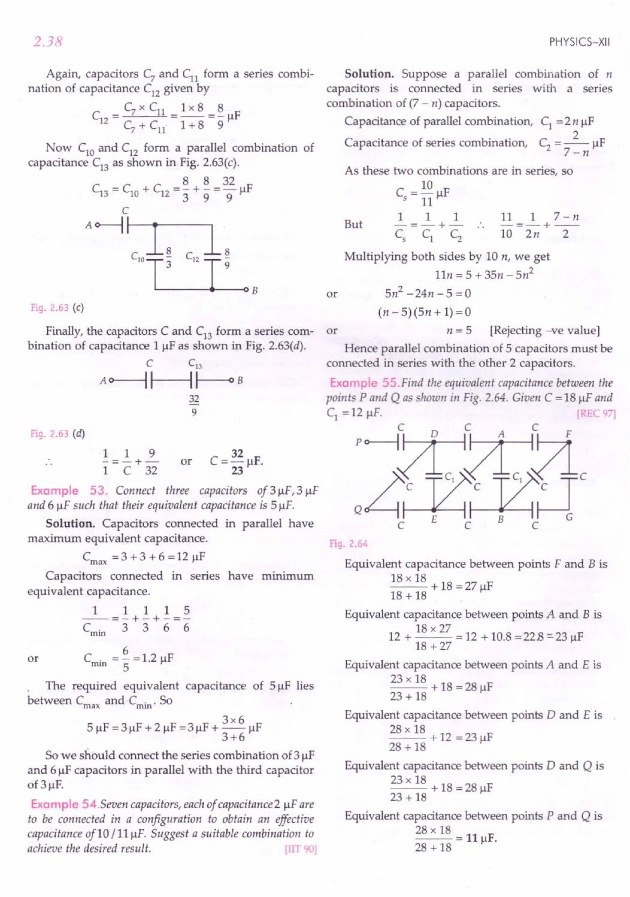 2.38
Again, capacitors C7
and Cn form a series combi-
nation of capacitance C12
given by
C
_ C7 x Cn _1 x 8 _ 8 IF
12 - - -- r
C7
+ Cn 1 + 8 9
Now ClO
and C12
form a parallel combination of
capacitance C13
as shown in Fig. 2.63(c).
8 8 32
C13 = ClO + C12 = 3" + 9' = 9JlF
C
A~~
clOLL~ C
12
~
3 9
B
Fig. 2.63 (c)
Finally, the capacitors C and C13
form a series com- or
bination of capacitance 1 JlF as shown in Fig. 2.63(d).
C C13
A~~~B
32
9
Fig. 2.63 (d)
1 1 9
-=-+-
1 C 32
or
32
C=-JlF.
23
Example 53. Connect three capacitors of3JlF,3 JlF
and 6 JlF such that their equivalent capacitance is 5 JlF.
Solution. Capacitors connected in parallel have
maximum equivalent capacitance.
Cmax = 3 + 3 + 6 = 12 JlF
Capacitors connected in series have minimum
equivalent capacitance.
1 1 1 1 5
--=-+-+-=-
Cmin 3 3 6 6
6
or Cmin = - = 1.2 JlF
5
The required equivalent capacitance of 5 JlF lies
between Cmax and·Cmin. So
3x6
5 JlF = 3 JlF + 2 JlF = 3 JlF + - JlF
3+6
So we should connect the series combination of3 JlF
and 6 JlF capacitors in parallel with the third capacitor
of 3 JlF.
Example 54.Seven capacitors, each of capacitance 2 JlFare
to be connected in a configuration to obtain an effective
capacitance of 10 / 11 JlF. Suggest a suitable combination to
achieve the desired result. [lIT 90]
PHYSICS-XII
Solution. Suppose a parallel combination of n
capacitors is connected in series with a series
combination of (7 - n) capacitors.
Capacitance of parallel combination, C1
=2n JlF
2
Capacitance of series combination, C2
= -- JlF
7-n
As these two combinations are in series, so
C = 10 F
5 11 Jl
1 1 1 11 1 7-n
But -=-+- -=-+--
~ ~ ~ 10 2n 2
Multiplying both sides by 10 n, we get
11n = 5 + 3Sn - 5n2
Sn2
-24n-S =0
or
(n - S)(5n + 1) = 0
n = 5 [Rejecting -ve value]
Hence parallel combination of 5 capacitors must be
connected in series with the other 2 capacitors.
Examp e 55 Find the equivalent capacitance between the
points P and Q as shown in Fig. 2.64. Given C = 18 JlFand
C1 = 12 JlF. REC 97]
:&lliDc
c E C B C
Fig 2.64
Equivalent capacitance between points F and B is
18 x 18 + 18 = 27 F
18 + 18 Jl
Equivalent capacitance between points A and B is
18 x 27
12 + -- = 12 + 10.8 =22.8 "'-23 JlF
18 +27
Equivalent capacitance between points A and E is
23 x 18 + 18 = 28 F
23 + 18 Jl
Equivalent capacitance between points 0 and E is
28 x 18 + 12 = 23 F
28 + 18 Jl
Equivalent capacitance between points 0 and Q is
23 x 18 + 18 = 28 F
23 + 18 Jl
Equivalent capacitance between points P and Q is
28 x 18 = 11 F.
28 + 18 Jl
 