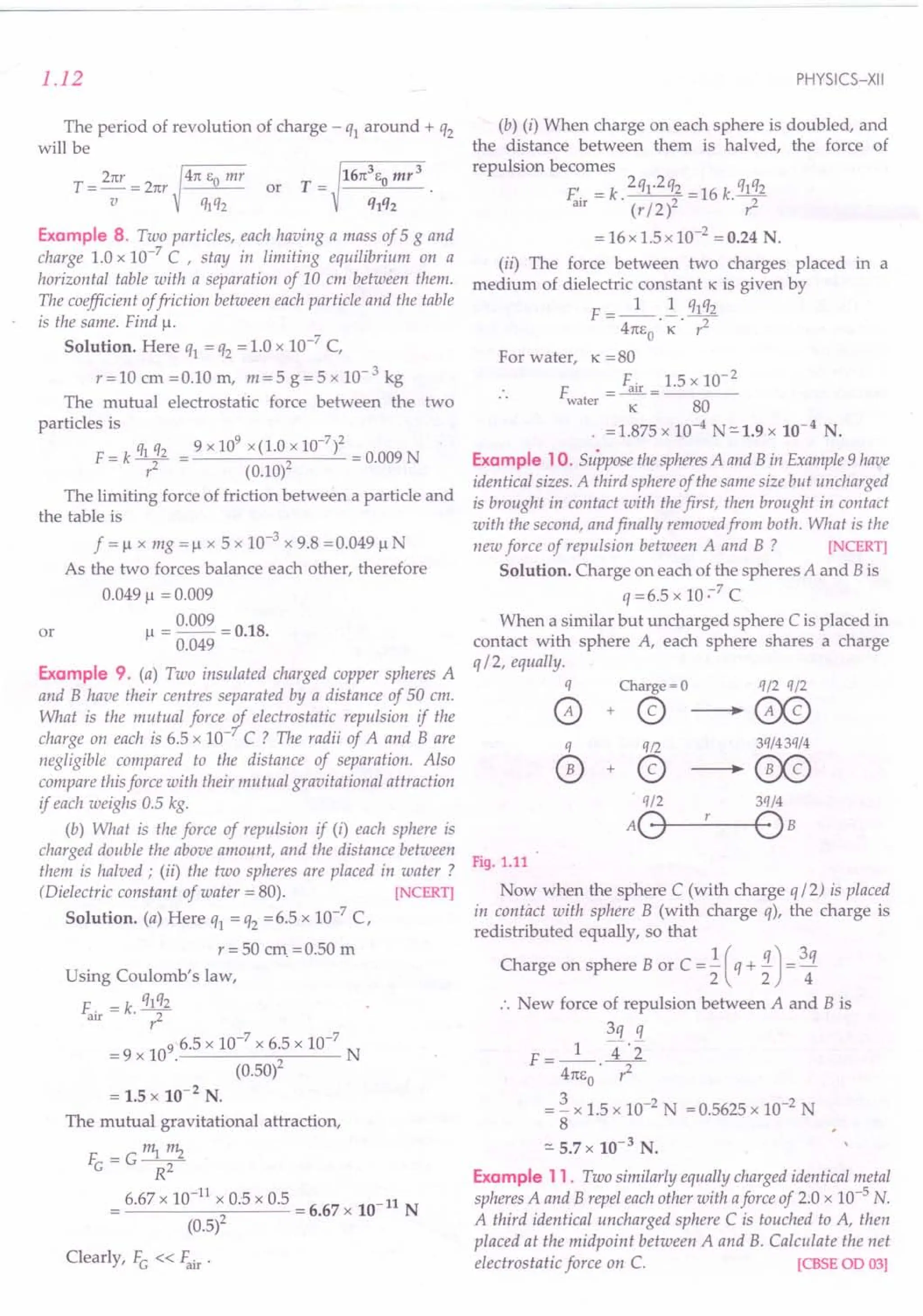 1.12
The period of revolution of charge - ql around + q2
will be
Example 8. Two particles, each having a mass of 5 g and
charge 1.0 x 10-7
C , stay in limiting equilibrium on a
horizontal table with a separation of 10 em between them.
The coefficient offriction between each particle and the table
is the same. Find !.L
Solution. Here ql = q2 = 1.0 x 10-7
C,
r=10 em =0.10 m, m=5 g=5 x 10-3
kg
The mutual electrostatic force between the two
particles is
q q 9 x 109 x (1.0 x 10-7)2
F = k ~ 2 = 0.009 N
r (0.10)
The limiting force of friction between a particle and
the table is
f =!l x mg =!l x 5 x 10-3
x 9.8 =0.049 !l N
As the two forces balance each other, therefore
0.049 !l = 0.009
= 0.009 = O.lB.
!l 0.049
or
Example 9. (a) Two insulated charged copper spheres A
and B have their centres separated by a distance of 50 cm.
What is the mutual force 1,electrostatic repulsion if the
charge on each is 6.5 x 10- C? The radii of A and Bare
negligible compared to the distance of separation. Also
compare this force with their mutual gravitational attraction
if each weighs 0.5 kg.
(b) What is the force of repulsion if (i) each sphere is
charged double the above amount, and the distance between
them is halved; (ii) the two spheres are placed in water ?
(Dielectric constant of water = 80). [NCERT]
Solution. (a) Here ql = q2 =6.5 x 10-7
C,
r = 50 em. =0.50 m
Using Coulomb's law,
F. = k. qlq2
air r2
= 9 x 109. 6.5 x 10-
7
x 6.5 x 10-
7
N
(0.50)2
= 1.5 x 10-2
N.
The mutual gravitational attraction,
F =G~""2
e R2
6.67 x 10-
11
x 0.5 x 0.5 = 6.67 x 10-11 N
(0.5)2
Clearly, Fe « ~ir .
PHYSICS-XII
(b) (i) When charge on each sphere is doubled, and
the distance between them is halved, the force of
repulsion becomes
F'. =k.2ql·2q2 =16k.q1q2
arr (r / 2)2 r2
= 16 x 1.5 x 10-2 = 0.24 N.
(ii) The force between two charges placed in a
medium of dielectric constant K is given by
F =_1_ ! qlq2
4m,o· K· r2
For water, K = 80
F = ~ir = 1.5 x 10- 2
water K 80
. =1.875 x 10-4
N=-1.9 x 10-4
N.
Example 10. Suppose thespheresA and B in Example 9 have
identical sizes. A third sphere of the same size but uncharged
is brought in contact with thefirst, then brought in contact
with the second, and finally removed from both. What is the
new force of repulsion between A and B ? [NCERT]
Solution. Charge on each of the spheres A and B is
q=6.5xlO~7C
When a similar but uncharged sphere C is placed in
contact with sphere A, each sphere shares a charge
q/ 2, equally.
q Charge = 0 q/2 q/2
o + @ ---. GX9
q q12 3q/43q/4
0+@---'~
«n 3q/4
AO--'---OB
Fig. 1.11
Now when the sphere C (with charge q/ 2) is placed
in contact with sphere B (with charge q), the charge is
redistributed equally, so that
Charge on sphere B or C =! (q + 1)= 3q
2 2 4
•. New force of repulsion between A and B is
3q q
F=_l_ 4·2"
41tEo· ,2
= ~ x 1.5 x 10-2
N = 0.5625 x 10-2
N
8
=- 5.7 x 10-3
N.
Example 11. Two similarly equally charged identical metal
spheres A and B repel each other with aforce of 2.0 x 10-5 N.
A third identical uncharged sphere C is touched to A, then
placed at the midpoint between A and B. Calculate the net
electrostatic force on C. [CBSE 00 03]
 