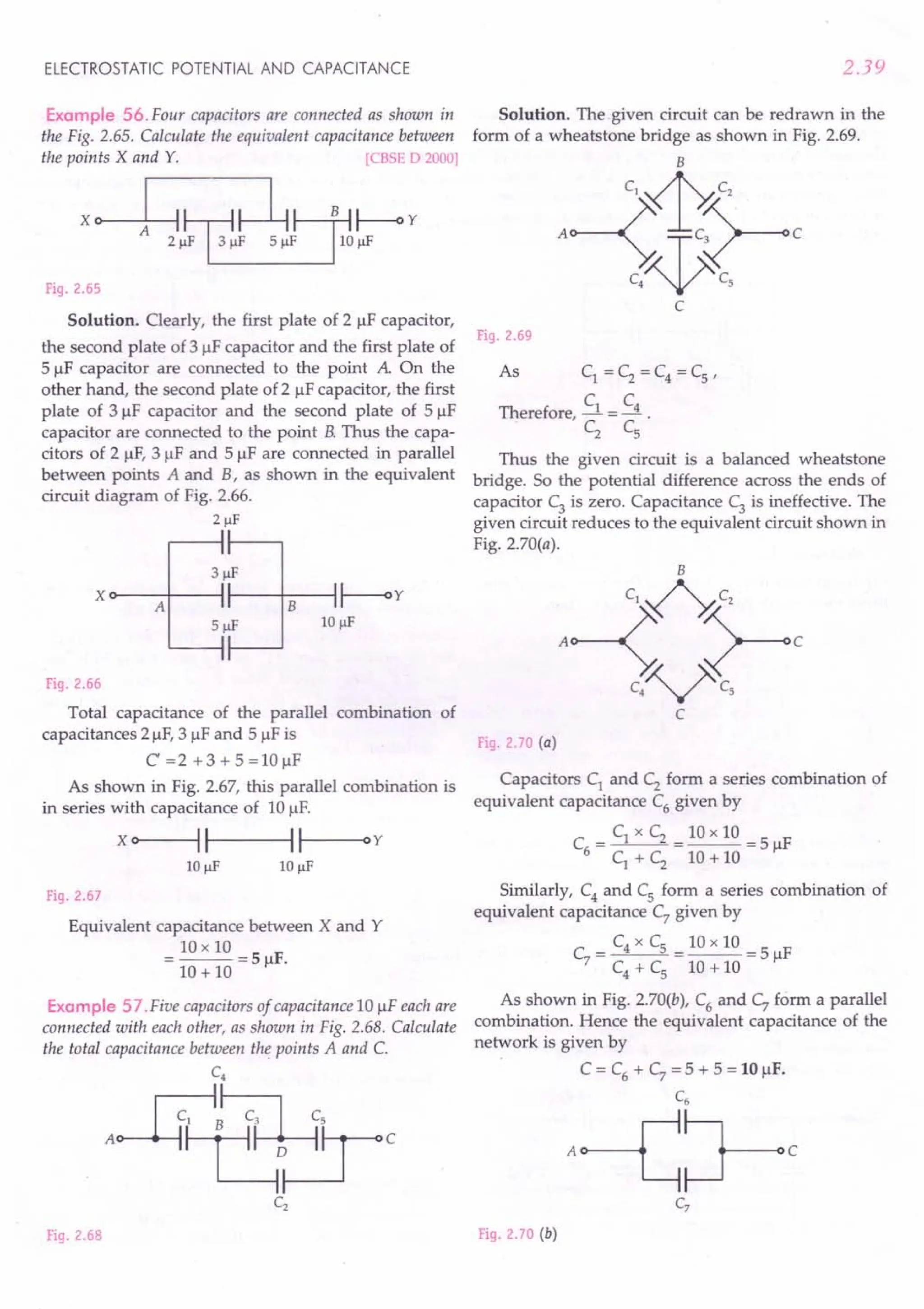 ELECTROSTATIC POTENTIAL AND CAPACITANCE
Example 56. Four capacitors are connected as shown in
the Fig. 2.65. Calculate the equivalent capacitance between
the points X and Y. [CBSE D 2000]
x e 1 ,1!~~hj;i~Y
Fig. 2.65
Solution. Clearly, the first plate of 2 IlF capacitor,
the second plate of 3 IlF capacitor and the first plate of
5 IlF capacitor are connected to the point A On the
other hand, the second plate of 2 IlF capacitor, the first
plate of 3 IlF capacitor and the second plate of 5 IlF
capacitor are connected to the point B.Thus the capa-
citors of 2 IlF, 3 IlF and 5 IlF are connected in parallel
between points A and B, as shown in the equivalent
circuit diagram of Fig. 2.66.
21lF
Xo---A+----II----+-B---I~y
10 JlF
Fig. 2.66
Total capacitance of the parallel combination of
capacitances 21lF, 3 IlF and 5 IlF is
C=2+3+5=IOIlF
As shown in Fig. 2.67, this parallel combination is
in series with capacitance of 10 1lF.
x o>-----II--~II--Oy
Fig. 2.67
Equivalent capacitance between X and Y
= 10 x 10 = 5 F.
10 + 10 Il
Example 57 .Five capacitors of capacitance 10 IlF each are
connected with each other, as shown in Fig. 2.68. Calculate
the total capacitance between the points A and C.
C4
A$~~c
Fig. 2.68
2.39
Solution. The given circuit can be redrawn in the
form of a wheatstone bridge as shown in Fig. 2.69.
B
c'4~
A~~rc
C
Fig. 2.69
As C1 = C2 = C4 = Cs '
C C
Therefore, -.l = --.! .
C2
c,
Thus the given circuit is a balanced wheatstone
bridge. So the potential difference across the ends of
capacitor C3 is zero. Capacitance C3 is ineffective. The
given circuit reduces to the equivalent circuit shown in
Fig. 2.70(a).
Fig. 2.70 (a)
Capacitors C1 and C2 form a series combination of
equivalent capacitance C6
given by
C = C1 x C2 = 10 x 10 = 5 IlF
6 C1 + C2 10 + 10
Similarly, C4
and Cs form a series combination of
equivalent capacitance C7 given by
C = C4 x Cs = 10 x 10 = 5 IlF
7 C4 + C
s 10 + 10
As shown in Fig. 2.70(b), C6 and C7 form a parallel
combination. Hence the equivalent capacitance of the
network is given by
C = C6
+ C7
= 5 + 5 = 10 IlF.
C6
A~~C
Fig. 2.70 (b)
 