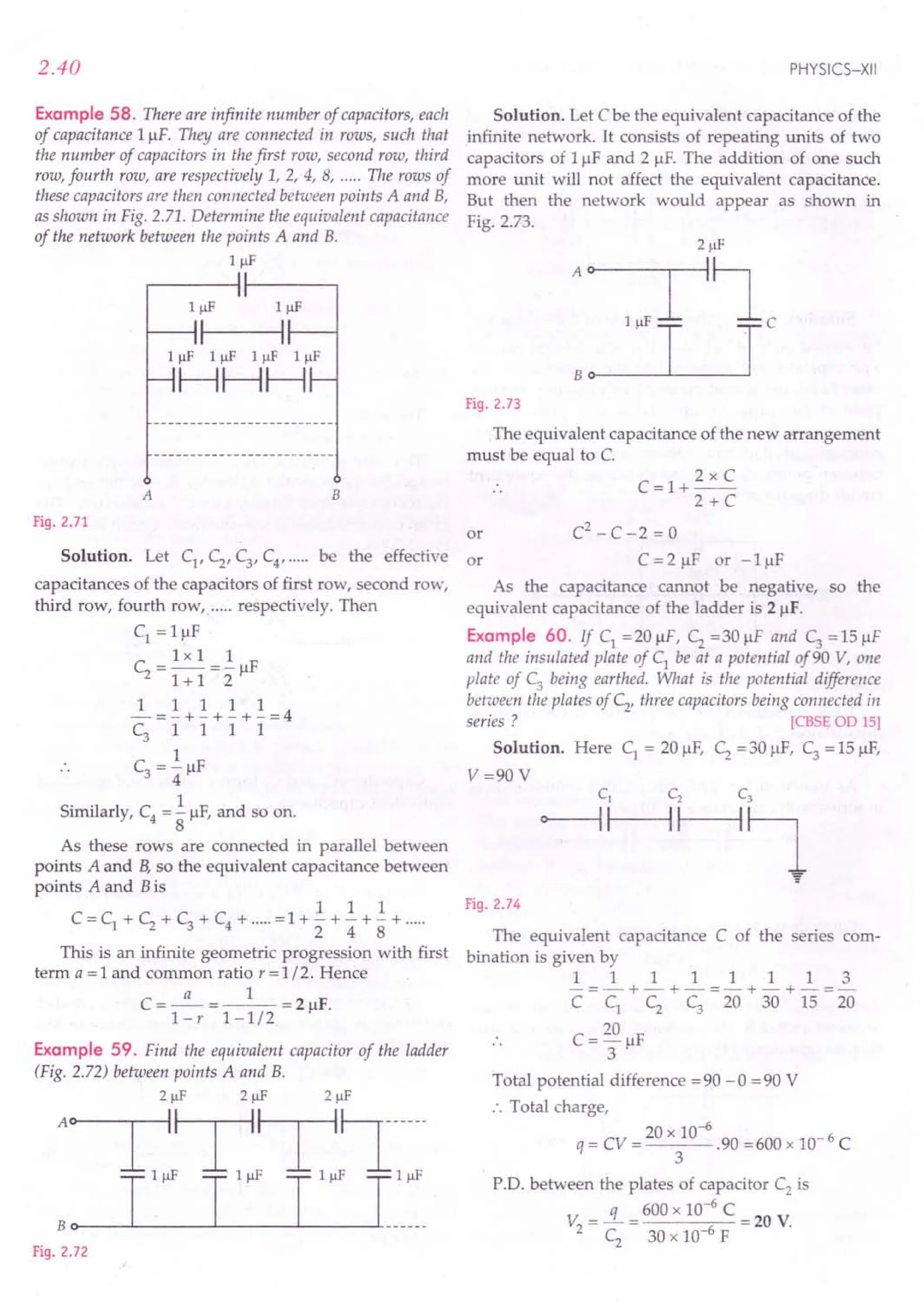 2.40
Example 58. There are infinite number of capacitors, each
of capacitance I/-1F. Thelj are connected in rows, such that
the number of capacitors in thefirst row, second row, third
row, fourth row, are respectively 1, 2, 4, 8, ..... The rows of
these capacitors are then connected between points A and B,
as shown in Fig. 2.71. Determine the equivalent capacitance
of the network between the points A and B.
1 IlF
A B
Fig. 2.71
Solution. Let Cl, C2, Cy C4, ..... be the effective or
capacitances of the capacitors of first row, second row,
third row, fourth row, ..... respectively. Then
Cl = IIJF
1xII
C2
= -- =- /-IF
1+ 1 2
11111
-=-+-+-+-=4
C3 1 1 1 1
1
C3 = 4" /-IF
Similarly, C4
= .!./-IF,and so on.
8
As these rows are connected in parallel between
points A and B,so the equivalent capacitance between
points A and Bis
1 1 1
C = Cl + C2 + C3 + C4 + ..... =1 + - + - + - + .....
2 4 8
This is an infinite geometric progression with first
term a = 1 and common ratio r = 1/2. Hence
a 1
C=-=--=2/-1F.
l-r 1-1/2
Example 59. Find the equivalent capacitor of the ladder
(Fig. 2.72) between points A and B.
21lF 21lF
A~T,~T,~~-l"~
T T T Ihh_
Bo
Fig. 2.72
PHYSICS-XII
Solution. Let C be the equivalent capacitance of the
infinite network. It consists of repeating units of two
capacitors of I/-1F and 2 /-IF.The addition of one such
more unit will not affect the equivalent capacitance.
But then the network would appear as shown in
Fig. 2.73.
Fig. 2.73
The equivalent capacitance of the new arrangement
must be equal to C.
C=I+
2xC
2+C
or C2
- C -2 = 0
C = 2 /-IF or - 1 /-IF
As the capacitance cannot be negative, so the
equivalent capacitance of the ladder is 2/-1F.
Example 60. If Cl =20 /-IF, C2 =30 /-IF and C3 =15 /-IF
and the insulated plate of Cl
be at a potential of90 V, one
plate of C3 being earthed. What is the potential difference
between the plates of C2' three capacitors being connected in
series? [CBSE OD 15]
Solution. Here Cl = 20/-lF, C2 =30 ~lF, C3 = 15 /-IF,
V=90V
Fig. 2.74
The equivalent capacitance C of the series com-
bination is given by
11111113
-=-+-+-=-+-+-=-
C Cl C2 C3 20 30 15 20
C = 20 /-IF
3
Total potential difference =90 -0 =90 V
:. Total charge,
q = CV = 20 x 10-6.90 =600 x 10- 6 C
3
PD. between the plates of capacitor C2
is
V =..!L = 600 x 10-
6
C = 20 V.
2 C
2
30 x 10-6 F
 