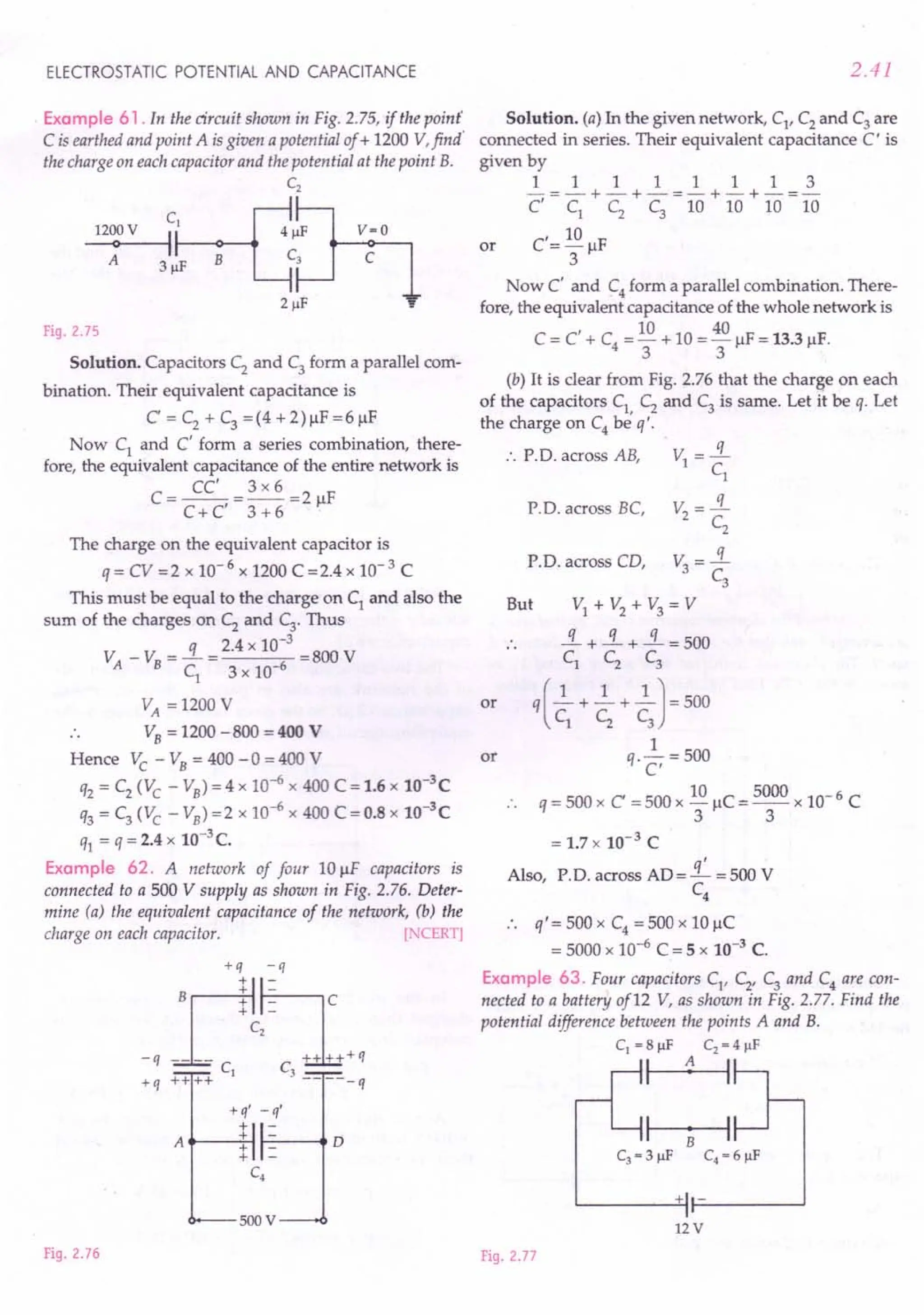 ELECTROSTATIC POTENTIAL AND CAPACITANCE
Example 61. In the circuit shown in Fig. 2.75, if the point'
C isearthed and point A isgiven a potential of + 1200 V,find'
the charge on each capacitor and the potential at the point B.
C2
cb-[J
12000V I 4~F
A 3~F B 3
2 ~F
v=O
c
Fig. 2.75
Solution. Capacitors C; and C3 form a parallel com-
bination. Their equivalent capacitance is
C' = C2
+ C3
= (4 + 2) J.lF= 6 J.lF
Now Cl and C' form a series combination, there-
fore, the equivalent capacitance of the entire network is
CC' 3 x 6
C = C + C' = 3 + 6 = 2 J.lF
The charge on the equivalent capacitor is
q = CV =2 x 10-6 x 1200 C =2.4 x 10-3 C
This must be equal to the charge on C, and also the
sum of the charges on C2
and C3• Thus
V _ v: = -.:L = 2.4 x 10-
3
=800 V
A B C
l
3 x 10-6
VA = 1200 V
.. VB = 1200 -800 = 400 V
Hence Ve - VB = 400 -0 = 400 V
q2 = C2 (Ve - VB) = 4 x 10-6 x 400 C ==
1.6 x 10-3
C
q3 ==C3
(Ve - VB) =2 x 10-6 x 400 C = 0.8 x 10-3
C
ql ==q = 2.4 x 10-3C.
Example 62. A network of four 10 J.lF capacitors is
connected to a 500 V supply as shown in Fig. 2.76. Deter-
mine (a) the equivalent capacitance of the network, (b) the
charge on each capacitor. [NCERT]
+q -q
Brlhc
_q .L.+ c,-" ~+q
CI C3
+q ++++ -----q
+q' _q'
+
A
+ D
+
+
C4
SOOV
Fig. 2.76
2.41
Solution. (a) In the given network, Cl' C2 and C3 are
connected in series. Their equivalent capacitance C I is
given by
11111113
-==-+-+-==-+-+-=-
C' Cl C2 C3 10 10 10 10
C'== 10 J.lF
3
Now C' and C4 form a parallel combination. There-
fore, the equivalent capacitance of the whole network is
I 10 40
C= C + C4 ==-+ 10 =-J.lF =13.3 J.lF.
3 3
or
(b) It is clear from Fig. 2.76 that the charge on each
of the capacitors Cl, C2
and C3
is same. Let it be q. Let
the charge on C4 be q'.
•. P.D. across AB,
or
P.D. across BC,
P.D. across CD,
But
or
==
1.7x 10-3 C
Also, P.D. across AD='£ =500 V
C4
•. q'=500xC4==500xl0J.lC
= 5000 x 10-6 C ==
5 x 10-3 C.
Example 63. Four capacitors Cl' C2
' C3 and C4 are con-
nected to a battery of12 V, as shown in Fig. 2.77. Find the
potential difference between the points A and B.
CI = 8 ~F C2 = 4 ~F
I 1 I
+ -
12 V
Fig. 2.77
 