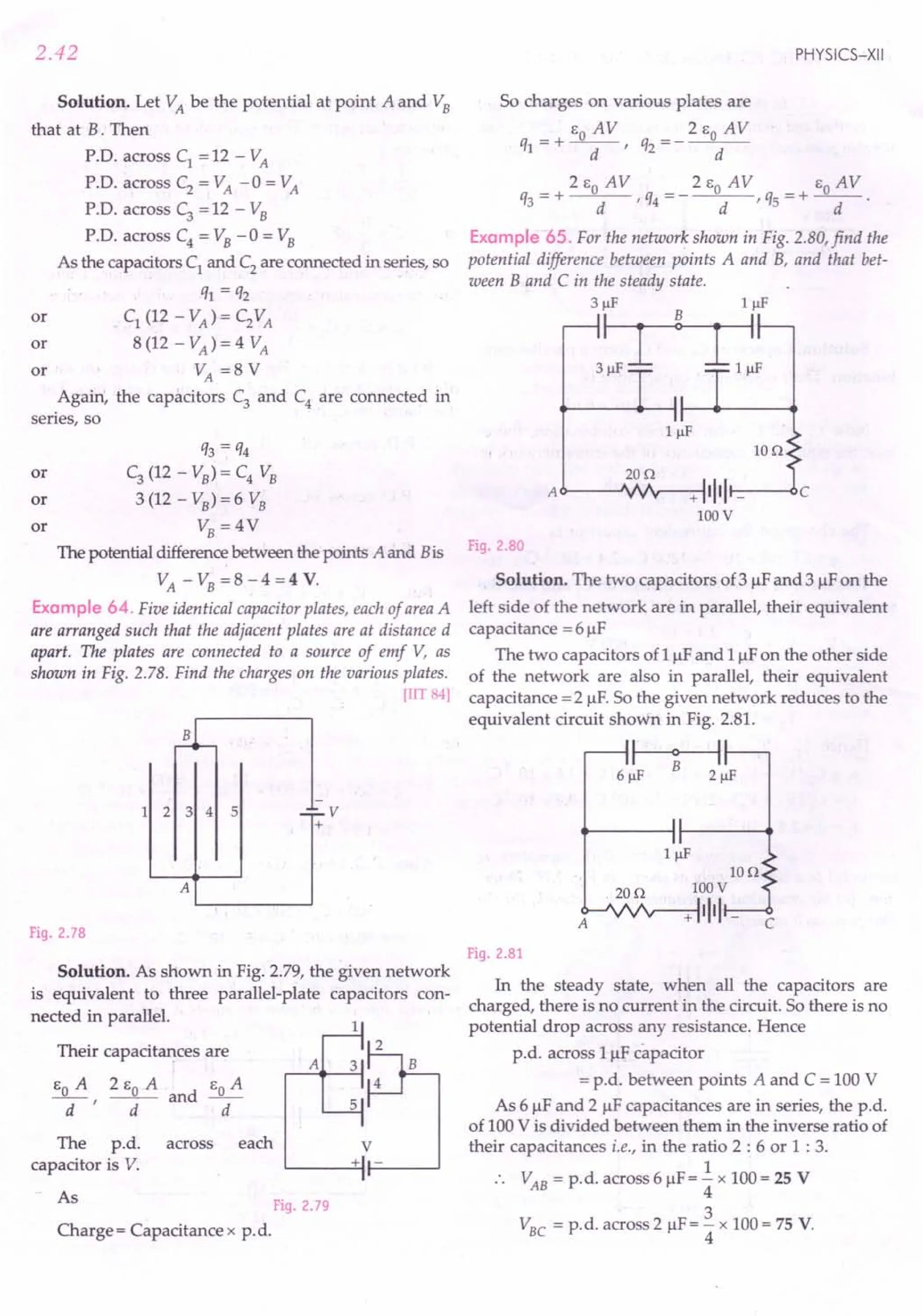 2.42
Solution. Let VA be the potential at point A and VB
that at B. Then
P.D. across C1 = 12 - VA
P.D. across C2
= VA -0 = VA
P.D. across C3 = 12 - VB
P.D. across C4 = VB -0 = VB
As the capacitors C1 and C2 are connected in series, so
ql = q2
or C1 (12 - VA) = C2VA
or 8 (12 - VA) = 4 VA
or VA =8 V
Again, the capacitors C3
and C4
are connected in
series, so
q3 = q4
or C3
(12 - VB) = C4 VB
or 3 (12 - VB) = 6 VB
or VB = 4V
The potential difference between the points A and Bis
VA - VB = 8 - 4 = 4 V.
Example 64. Five identical capacitor plates, each of areaA
are arranged such that the adjacent plates are at distance d
apart. The plates are connected to a source of emf V, as
shown in Fig. 2.78. Find the charges on the various plates.
[lIT 84]
1 2 3 4 5 ..;;;;..v
+
A
Fig. 2.78
Solution. As shown in Fig. 2.79, the given network
is equivalent to three parallel-plate capacitors con-
nected in parallel.
Their capacitances are
EO A 2 EO A and EO A
-d-' d d
A
The p.d. across each V
capacitor is V. + -
As Fig. 2.79
Charge = Capacitance x p.d.
PHYSICS-XII
So charges on various plates are
_ + EO A V __ 2 EO A V
ql - d' q2 - d
_ 2 EO AV _ 2 EO AV _ EO AV
q3 - + d ' q4 - - d ' qs - + -d- .
Example 65. For the network shown in Fig. 2.80, find the
potential difference between points A and B, and that bet-
ween Band C in the steady state.
3flF IJlF
3~~
Ion
20n
A c>----'VJ'r--+-:-I1111 r---<lC
100V
Fig. 2 80
Solution. The two capacitors of 3 flF and 3 flF on the
left side of the network are in parallel, their equivalent
capacitance = 6 flF
The two capacitors of 1flF and 1flF on the other side
of the network are also in parallel, their equivalent
capacitance = 2 flF. So the given network reduces to the
equivalent circuit shown in Fig. 2.81.
~
6 flF 2 flF
Ion
. 20n 100V
A<r--'vvv--+-:-11111 _
C
Fig. 2.81
In the steady state, when all the capacitors are
charged, there is no current in the circuit. So there is no
potential drop across any resistance. Hence
p.d. across 1uf capacitor
= p.d. between points A and C = 100 V
As 6 flF and 2 flF capacitances are in series, the p.d.
of 100 V is divided between them in the inverse ratio of
their capacitances i.e., in the ratio 2 : 6 or 1 : 3.
1
VAB = p.d. across 6 flF = 4" x 100 = 2S V
3
VBC = p.d. across 2 flF= 4" x 100 = 7S V.
 