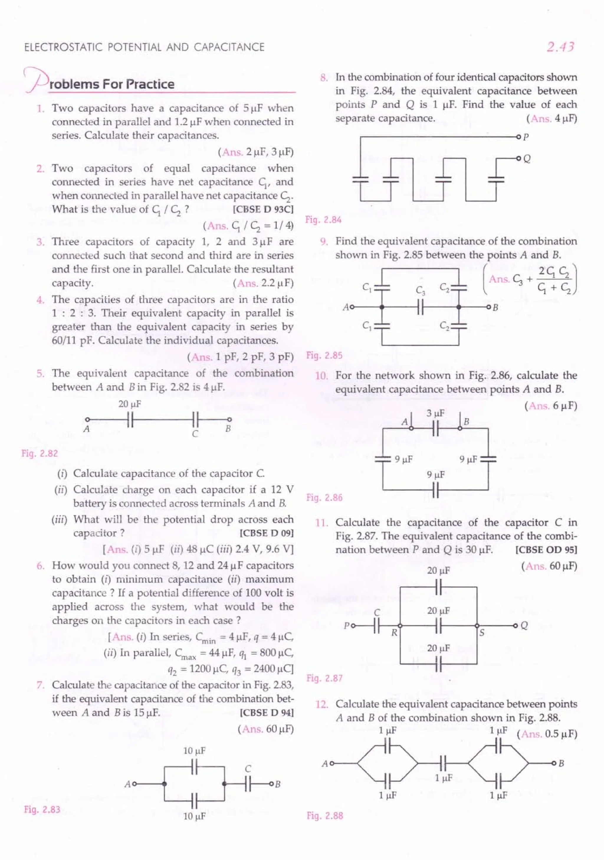 ELECTROSTATIC POTENTIAL AND CAPACITANCE
~rOblems For Practice
1. Two capacitors have a capacitance of 51lF when
connected in parallel and 1.2IlFwhen connected in
series. Calculate their capacitances.
(Ans. 21lF,31lF)
2. Two capacitors of equal capacitance when
connected in series have net capacitance C;, and
when connected in parallel have net capacitance c;..
What is the value of C; / c;. ? [CBSE D 93CI
(Ans. C; / c;. = 1/4)
3. Three capacitors of capacity 1, 2 and 31lF are
connected such that second and third are in series
and the first one in parallel. Calculate the resultant
capacity. (Ans. 2.2 IlF)
4. The capacities of three capacitors are in the ratio
1 : 2 : 3. Their equivalent capacity in parallel is
greater than the equivalent capacity in series by
60/11 pF. Calculate the individual capacitances.
(Ans. 1 pF, 2 pF, 3 pF)
5. The equivalent capacitance of the combination
between A and B in Fig. 2.82 is 41lF.
20 f.1F
~----~II---H--;
C
Fig.2.82
(i) Calculate capacitance of the capacitor C.
(ii) Calculate charge on each capacitor if a 12 V
battery is connected across terminals A and B.
(iii) What will be the potential drop across each
capacitor? [CBSE D 091
[Ans. (i) 51lF (ii) 48 IlC (iii) 2.4 V, 9.6 Vj
6. How would you connect 8, 12 and 241lF capacitors
to obtain (i) minimum capacitance (ii) maximum
capacitance? If a potential difference of 100volt is
applied across the system, what would be the
charges on the capacitors in each case?
[Ans. (i) In series, Cmin = 41lF,q = 41lC,
(ii) In parallel, Crnax
= 44IlF, ql = 8001lC,
q2 = 1200IlC, q3 = 24001lC]
7. Calculate the capacitance of the capacitor in Fig.2.83,
if the equivalent capacitance of the combination bet-
ween A and B is 151lF. [CBSE D 941
(Ans. 601lF)
Fig.2.83
2.43
8. In the combination of four identical capacitors shown
in Fig. 2.84, the equivalent capacitance between
points P and Q is 1 IlF. Find the value of each
separate capacitance. (Ans. 41lF)
Fig.2.84
9. Find the equivalent capacitance of the combination
shown in Fig. 2.85 between the points A and B.
L l (Ans.c;+~J
A~~B ~+~
C1-r= C2=r-
Fig.2.85
10 For the network shown in Fig. 2.86, calculate the
equivalent capacitance between points A and B.
(Ans.6IlF)
Fig.2.86
11. Calculate the capacitance of the capacitor C in
Fig. 2.87. The equivalent capacitance of the combi-
nation between P and Q is 30 1lF. [CBSE OD 95]
(Ans. 60IlF)
C 20 f.1F
P~~~--4~--~S--~Q
Fig.2.87
12. Calculate the equivalent capacitance between points
A and B of the combination shown in Fig. 2.88.
A~~~"~:F)
IIlF IIlF
Fig.2.88
 