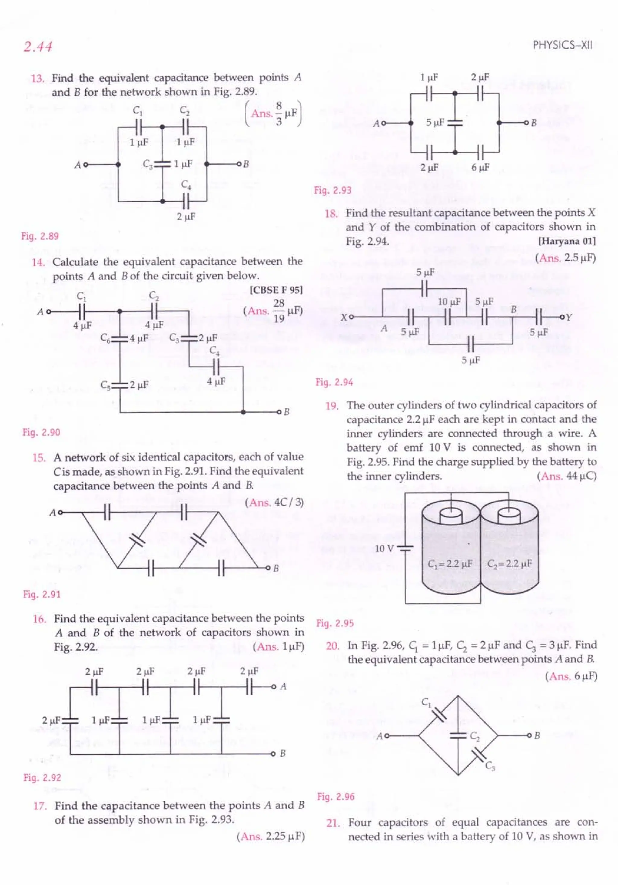 2.44
13. Find the equivalent capacitance between points A
and B for the network shown in Fig. 2.89.
C1 Cz ( Ans. ~ JlF)
"T"
A C3 1 J!F B
Fig.2.89
14. Calculate the equivalent capacitance between the
points A and B of the circuit given below.
C C [CBSE F 95]
1 z 28
Ao----1~~ (Ans.-JlF)
4J!F r~ •..
:J!Fr~ ~
C6I'"' C'W'
C,1'"' "lB
Fig.2.90
15. A network of six identical capacitors, each of value
Cis made, as shown in Fig.2.91.Find the equivalent
capacitance between the points A and B.
(Ans. 4C/ 3)
A 0---,:--1
I----'--<l B
Fig.2.91
16. Find the equivalent capacitance between the points
A and B of the network of capacitors shown in
Fig. 2.92. (Ans. 1JlF)
Fig.2.92
17. Find the capacitance between the points A and B
of the assembly shown in Fig. 2.93.
(Ans. 2.25JlF)
PHYSICS-XII
Fig.2.93
18. Find the resultant capacitance between the points X
and Y of the combination of capacitors shown in
Fig. 2.94. [Haryana 01]
(Ans. 2.5JlF)
5J!F
Fig.2.94
19. The outer cylinders of two cylindrical capacitors of
capacitance 2.2JlFeach are kept in contact and the
inner cylinders are connected through a wire. A
battery of emf 10 V is connected, as shown in
Fig. 2.95.Find the charge supplied by the battery to
the inner cylinders. (Ans. 44 JlC)
lOV
Fig.2.95
20. In Fig. 2.96, C1 = 1JlF,C2 = 2 JlFand c, = 3 JlF.Find
the equivalent capacitance between points A and B.
(Ans.6JlF)
A 0---< >---QB
Fig.2.96
21. Four capacitors of equal capacitances are con-
nected in series with a battery of 10 V, as shown in
 