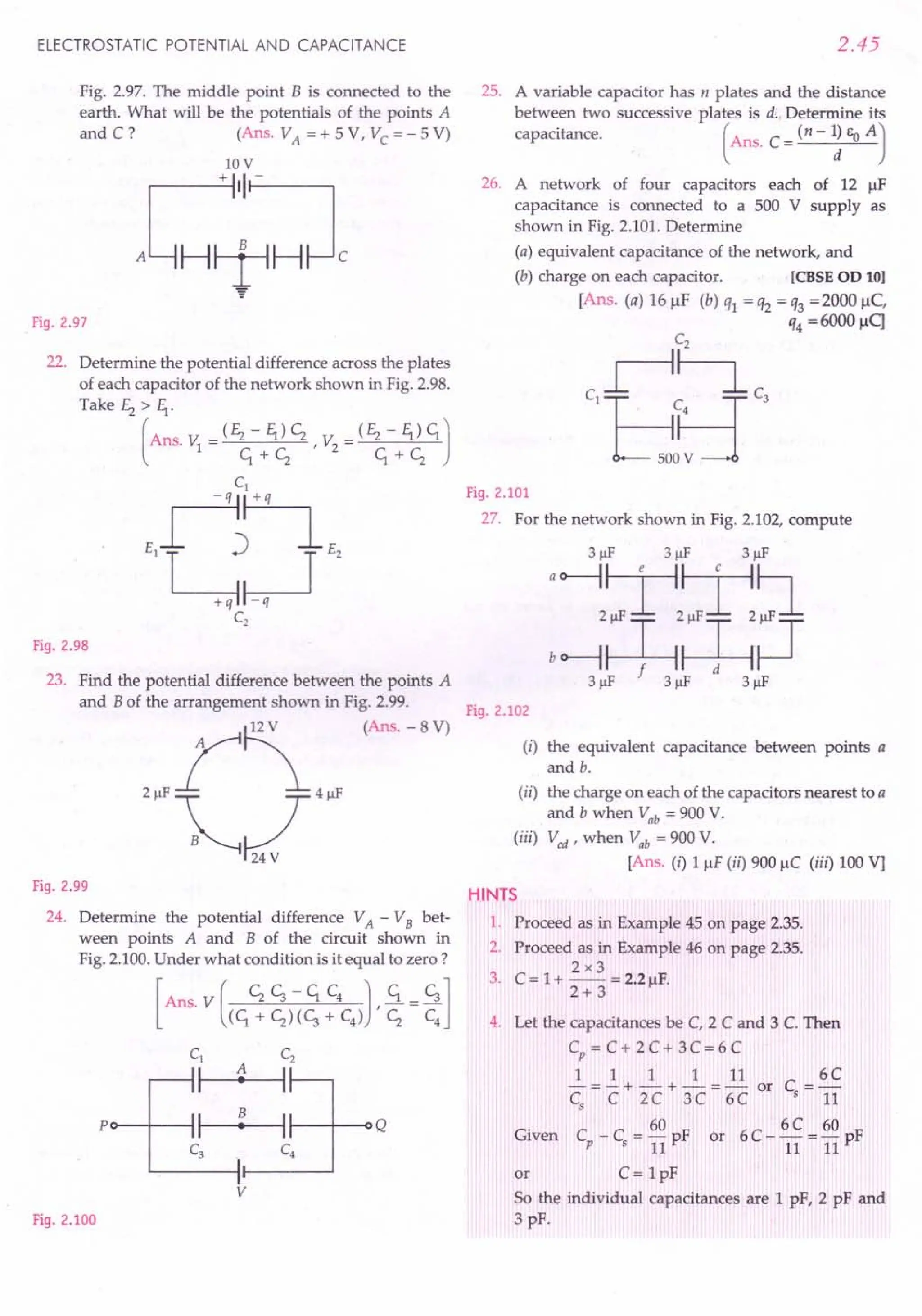 ELECTROSTATIC POTENTIAL AND CAPACITANCE
Fig. 2.97. The middle point B is connected to the
earth. What will be the potentials of the points A
and C? (AnS. VA = + 5 V, Vc = - 5 V)
lOV
J;~:l
"
Fig. 2.97
22. Determine the potential difference across the plates
of each capacitor of the network shown in Fig. 2.98.
Take Ez > fl·
(
Ans. v: = (Ez - fl) c; r v: = (Ez - fl) c;.J
1 c;.+c; 2 c;.+c;
Fig. 2.98
23. Find the potential difference between the points A
and B of the arrangement shown in Fig. 2.99.
(Ans. - 8 V)
Fig. 2.99
24. Determine the potential difference VA - VB bet-
ween points A and B of the circuit shown in
Fig. 2.100.Under what condition is it equal to zero?
Po--f---l 1-----4t--- I---t----o Q
v
Fig. 2.100
2.45
25. A variable capacitor has n plates and the distance
between two successive plates is d.. Determine its
capacitance. (Ans. C = (n - ~ Eo A J
26. A network of four capacitors each of 12 JlF
capacitance is connected to a 500 V supply as
shown in Fig. 2.101. Determine
(a) equivalent capacitance of the network, and
(b) charge on each capacitor. [eBSE OD 10]
[Ans. (a) 16 JlF (b) ql = q2 = q3 =2000 JlC,
q4 =6000 flq
Fig. 2.101
27. For the network shown in Fig. 2.102, compute
3J.lF 3J.lF 3J.lF
'~~,~~
bo--1~~~
3J.lF 3J.lF 3J.lF
Fig. 2.102
(i) the equivalent capacitance between points a
and b.
(ii) the charge on each of the capacitors nearest to a
and b when Vab = 900V.
(iii) V cd r when Vab = 900 V.
[Ans. (i) 1 JlF(ii) 900 JlC (iii) 100 Vj
HINTS
1. Proceed as in Example 45 on page 2.35.
2. Proceed as in Example 46 on page 2.35.
2x3
3. C = 1+ -- = 2.2 JlF.
2+ 3
4. Let the capacitances be C, 2 C and 3 C. Then
Cp = C + 2 C + 3 C= 6 C
1 1 1 1 11 6C
-=-+-+-=- or C =-
Cs C 2C 3C 6C s 11
60 6C 60
Given Cp - Cs = 11pF or 6 C - 11= 11 pF
or C= 1pF
So the individual capacitances are 1 pF, 2 pF and
3 pF.
 