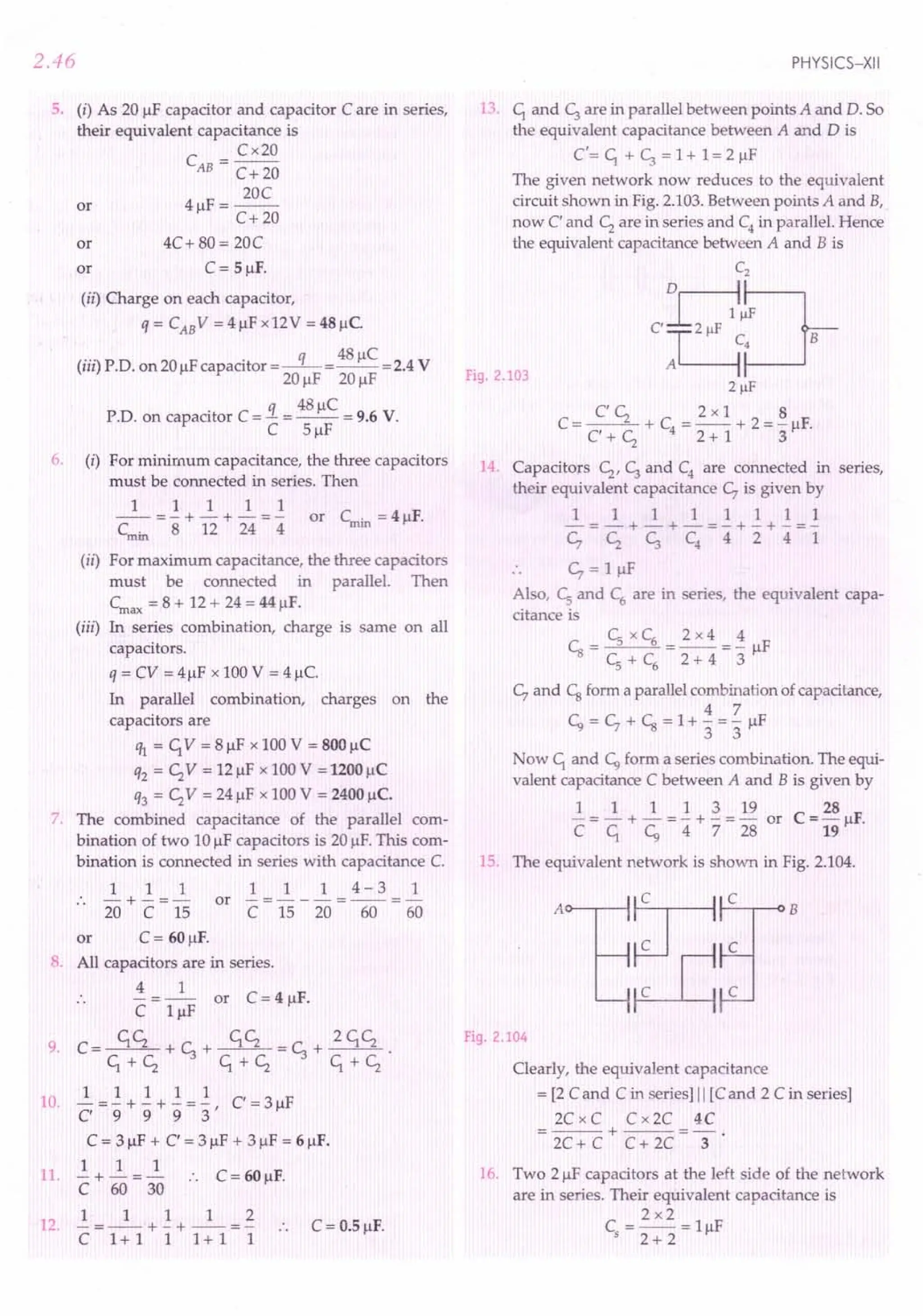 2.46
5. (i) As 20 /IF capacitor and capacitor C are in series,
their equivalent capacitance is
C = Cx20
AB C+ 20
20C
or 4/lF=--
C+20
or 4C+ 80 = 20C
or C = 5/lF.
(ii) Charge on each capacitor,
q = CAB V = 4/lF x12V = 48 /lC
(...) P D F . q 48/lC V
III . . on 20/l capacitor =-- =-- =2.4
20/lF 20/lF
q 48/lC
P.D. on capacitor C = - = -- = 9.6 V.
C 5/lF
6. (i) For minimum capacitance, the three capacitors
must be connected in series. Then
1 1 1 1 1
-- = - + - + - = - or Cmin = 4/lF.
Cmin 8 12 24 4
(ii) For maximum capacitance, the three capacitors
must be connected in parallel. Then
Cmax = 8 + 12 + 24 = 44/lF.
(iii) In series combination, charge is same on all
capacitors.
q = CV = 4/lF x 100V = 4/lC.
In parallel combination, charges on the
capacitors are
1ft = C1
V = 8/lF x 100V = 800/lC
q2 = C;V = 12/lF x 100 V = 1200/lC
q3 = C;V = 24/lF x 100 V = 2400/lc.
7. The combined capacitance of the parallel com-
bination of two 10/IFcapacitors is 20 /IF.This com-
bination is connected in series with capacitance C.
1 1 1 1 1 1 4-3 1
.. -+-=- or -=---=--=-
20 C 15 C 15 20 60 60
or C = 60/lF.
8. All capacitors are in series.
4 1
- -- or C = 4 /IF.
C l/lF
9. C=~+~+~=~+ 2C1C;.
C1+C; C1+C; C1+C;
1 1 1 1 1
10. C ="'9+ "'9
+ "'9
= '3' C = 3/lF
C = 3/lF + C = 3/lF + 3/lF = 6/lF.
1 1 1
11. - + - = - :. C = 60/lF.
C 60 30
1 1 112
12. - = -- + - + -- = - .. C = 0.5 /IF.
C 1+1 1 1+1 1
PHYSICS-XII
13. C1and ~ are in parallel between points A and D. So
the equivalent capacitance between A and D is
C'=C1+~=1+1=2/lF
The given network now reduces to the equivalent
circuit shown in Fig. 2.103.Between points A and B,
now C and C; are in series and C4
in parallel. Hence
the equivalent capacitance between A and B is
CZ
H~
C'~C~B
2 !iF
CC; 2x1 8
C = -- + C = -- + 2 = - /IF.
C+C; 4 2+1 3
Fig. 2.103
14 Capacitors C;, ~ and C4
are connected in series,
their equivalent capacitance ~ is given by
11111111
-=-+-+-=-+-+-=-
c, C; c, C4
4 2 4 1
~ = l/lF
Also, CSand C6are in series, the equivalent capa-
citance is
CSxC6 2x4 4
Cs =--=-=-/IF
CS
+C6 2+43
~ and Csform a parallel combination ofcapacitance,
4 7
~=~+Cs=I+-=-/lF
3 3
Now C1and ~ form a series combination. The equi-
valent capacitance C between A and B is given by
1 1 1 1 3 19
- = - + - = - + - = - or
CC1 ~4728
28
C =-/IF.
19
15. The equivalent network is shown in Fig. 2.104.
Fig. 2.104
Clearly, the equivalent capacitance
= [2 Cand C in series] II [Cand 2 C in series]
2C x C C x2C 4C
=---+---=-.
2C+ C C+ 2C 3
16. Two 2/lF capacitors at the left side of the network
are in series. Their equivalent capacitance is
2x2
C =-- =l/lF
s 2 + 2
 