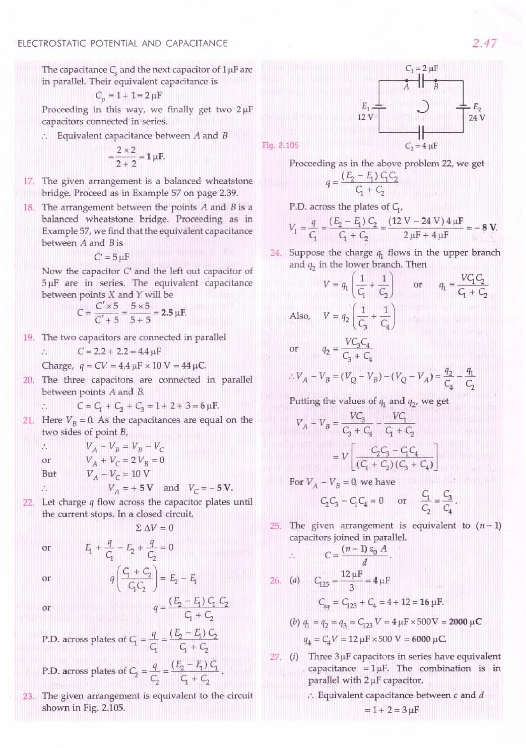 ELECTROSTATIC POTENTIAL AND CAPACITANCE
The capacitance Cs and the next capacitor of 1J..lF
are
in parallel. Their equivalent capacitance is
Cp = 1+ 1= 2J..lF
Proceeding in this way, we finally get two 2 J..lF
capacitors connected in-series.
·. Equivalent capacitance between A and B
2x2
=--=lJ..lF.
2+ 2
17. The given arrangement is a balanced wheatstone
bridge. Proceed as in Example 57 on page 2.39.
18. The arrangement between the points A and B is a
balanced wheatstone bridge. Proceeding as in
Example 57, we find that the equivalent capacitance
between A and Bis
C' = 5J..lF
Now the capacitor C' and the left out capacitor of
5 J..lFare in series. The equivalent capacitance
between points X and Y will be
C'x5 5x5
C = -,- = -- = 2.5IlF.
C +5 5+5
19. The two capacitors are connected in parallel
·. C = 2.2 + 2.2 = 4.4J..lF
Charge, q = CV = 4.4 J..lF
x 10 V = 44 J..lc.
20. The three capacitors are connected in parallel
between points A and B.
·. C = ~ + Cz + ~ = 1+ 2 + 3 = 6 J..lF.
21. Here VB = O. As the capacitances are equal on the
two sides of point B,
.. VA - VB = VB - Vc
or VA + VC = 2 VB = 0
But VA - Vc = 10 V
.. VA = + 5 V and Vc = - 5 V.
22. Let charge q flow across the capacitor plates until
the current stops. In a closed circuit,
L 6V = 0
f1 +!L-E2+!L=0
~ Cz
q [ +CzCz J = E2 - f1
(E2-f1)~Cz
q= ~+Cz
P.D. across plates of ~ =!L = (E2 - f1) Cz
~ ~+Cz
PD. across plates of Cz =!L = (E2 - f1) ~ .
Cz ~+Cz
or
or
or
23. The given arrangement is equivalent to the circuit
shown in Fig. 2.105.
2.47
Fig. 2.105
Proceeding as in the above problem 22, we get
_ (E2 - f1) ~Cz
q- ~+Cz
P.D. across the plates of ~,
v =!L=(E2-f1)Cz=(12V-24V)4J..lF =-SV
1 ~ ~+Cz 2J..lF+4J..lF
24. Suppose the charge ql flows in the upper branch
and 'h in the lower branch. Then
V = ql [~ + ~ J or
Also, V = q2 [.2. + .2.J
c, C
4
V~C4
or q2 = ~ + C
4
:. VA - VB = (V
Q
- VB) -(V
Q
- VA) = i£. _!!L
C4
Cz
Putting the values of ~ and q2' we get
V -V -~-~
A B-~+C4 ~+Cz
_ V [ Cz~ - ~C4 ]
(~ + Cz)(~ + C4)
For VA - VB = 0, we have
£L= ~
Cz C4
25. The given arrangement is equivalent to (n -1)
capacitors joined in parallel.
. . C = (n - 1) Eo A .
d
12J..lF
26. (a) ~23 = -3- = 4 J..lF
Ceq = ~23 + C4
= 4 + 12 = 16 J..lF.
(b) ql = q2 = q3 = ~23 V = 4 J..lF
x500V = 2000 J..lC
q4 = C4
V = 12 J..lF
x500 V = 6000 uc
27. (i) Three 3J..lF
capacitors in series have equivalent
capacitance = 1J..lF.The combination is in
parallel with 2 JlF capacitor.
•. Equivalent capacitance between.c and d
=1+2=3J..lF
or
 