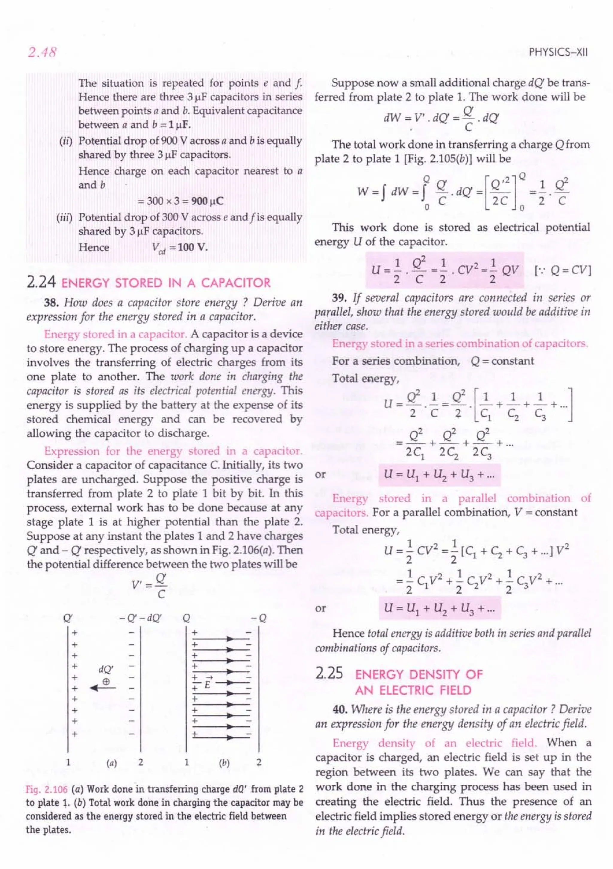 2.48
The situation is repeated for points e and f
Hence there are three 31lF capacitors in series
between points a and b. Equivalent capacitance
between a and b = 11lF.
(ii) Potential drop of 900 V across a and b is equally
shared by three 31lF capacitors.
Hence charge on each capacitor nearest to a
and b
= 300 x 3 = 900 IlC
(iij) Potential drop of 300 V across e and f is equally
shared by 31lF capacitors.
Hence Vcd = 100 V.
2.24 ENERGY STORED IN A CAPACITOR
38. How does a capacitor store energy ? Derive an
expression for the energy stored in a capacitor.
Energy stored in a capacitor. A capacitor is a device
to store energy. The process of charging up a capacitor
involves the transferring of electric charges from its
one plate to another. The work done in charging the
capacitor is stored as its electrical potential energy. This
energy is supplied by the battery at the expense of its
stored chemical energy and can be recovered by
allowing the capacitor to discharge.
Expression for the energy stored in a capacitor.
Consider a capacitor of capacitance C. Initially, its two
plates are uncharged. Suppose the positive charge is or
transferred from plate 2 to plate 1 bit by bit. In this
process, external work has to be done because at any
stage plate 1 is at higher potential than the plate 2.
Suppose at any instant the plates 1 and 2 have charges
Q and - Q respectively, as shown in Fig. 2.106(a). Then
the potential difference between the two plates will be
V,=Q
C
Q' -Q'-dQ' Q -Q
+
•
+
+
+
+ dQ'
+
+ ~ -
+
+
+
+
+ •
+ •
+ -
+ -> ~ -
+E~
+ •
•
+ •
+ •
+ •
1 2 1 (b) 2
(a)
Fig. 2.106 (a) Work done in transferring charge dQ' from plate 2
to plate ~. (b) Total work done in charging the capacitor may be
considered as the energy stored in the electric field between
the plates.
PHYSICS-XII
Suppose now a small additional charge dQ be trans-
ferred from plate 2 to plate 1. The work done will be
dW '" V' . dQ = Q . dQ
, C
The total work done in transferring a charge Q from
plate 2 to plate 1 [Fig. 2.105(b)] will be
Q Q [Q,2]Q
W=f dW=f -.dQ= -
o C 2C 0
1 Q2
2' C
This work done is stored as electrical potential
energy U of the capacitor.
1Q21 21
U = - . - =- . CV =- QV [.: Q =CV]
2 C 2 2
39. If several capacitors are connected in series or
parallel, show that the energy stored would be additive in
either case.
Energy stored in a series combination of capacitors.
For a series combination, Q = constant
Total energy,
U = Q2 . .!.=Q2 . [~ +~ +~ +...
]
2 C Z C1 C2 C3
Q2 Q2 Q2
=--+-+--+ ...
2C1
2C2 2C3
U = U1 + U2 + U3 + ...
Energy stored in a parallel combination of
capacitors. For a parallel combination, V = constant
Total energy,
1 2 1 2
U = - CV = - [C1 + C2 + C3 + ...] V
2 2
1 2 1 2 1 2
= - C1V + - C2V + - C3V + ...
222
U = U1 + U2 + U3 + ...
or
Hence total energy is additive both in series and parallel
combinations of capacitors.
2.25 ENERGY DENSITY OF
AN ELECTRIC FIELD
40. Where is the energy stored in a capacitor? Derive
an expression for the energy density of an electric field.
Energy density of an electric field. When a
capacitor is charged, an electric field is set up in the
region between its two plates. We can say that the
work done in the charging process has been used in
creating the electric field. Thus the presence of an
electric field implies stored energy or the energy is stored
in the electric field.
 