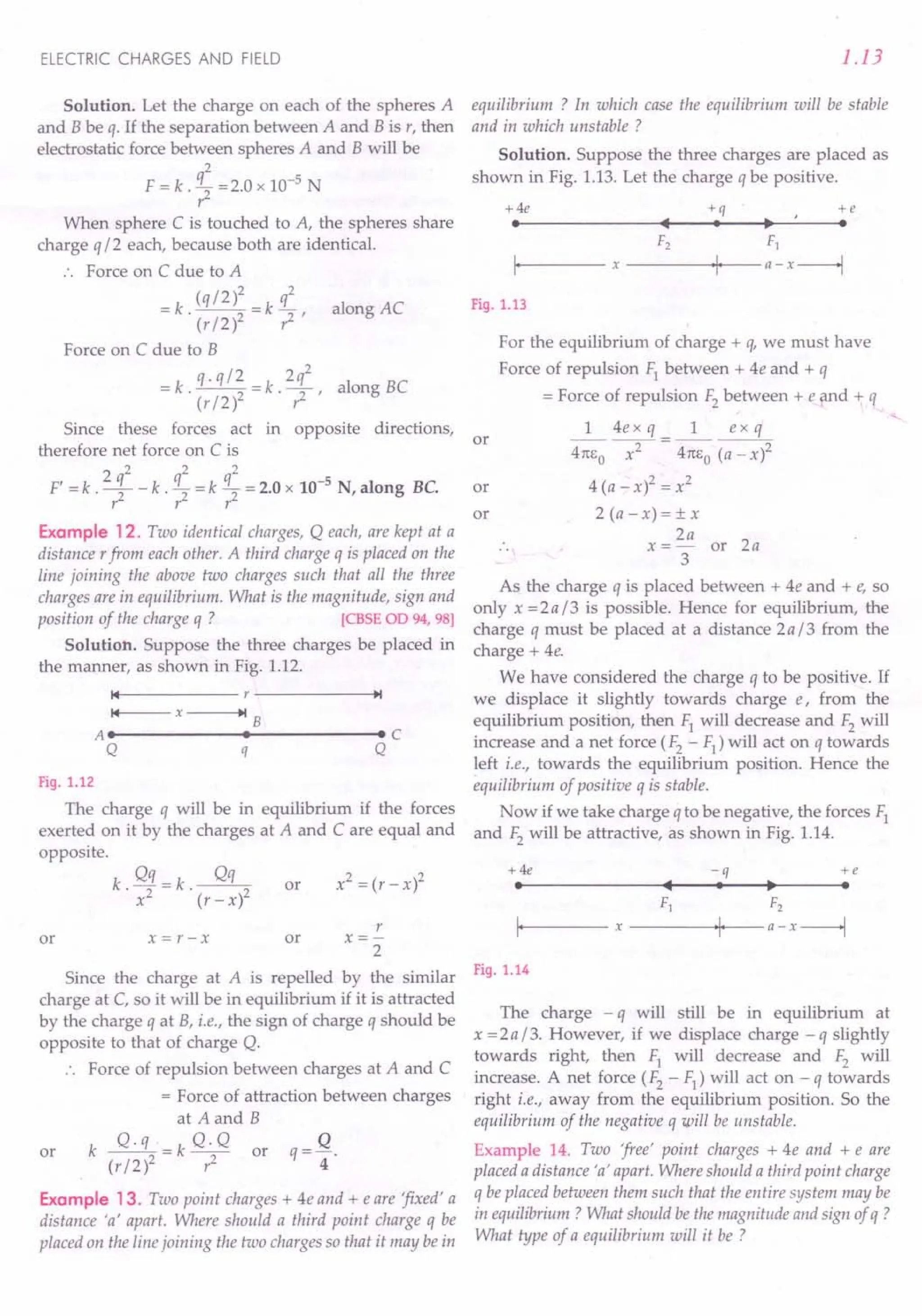 ELECTRIC CHARGES AND FIELD
Solution. Let the charge on each of the spheres A
and B be q. If the separation between A and B is r, then
electrostatic force between spheres A and B will be
2
F = k . q2 =2.0 x 10-5 N
r
When sphere C is touched to A, the spheres share
charge q 12 each, because both are identical.
Force on C due to A
(qI2)2 q2
=k --=k- alongAC
. (r 12)2 ,2 ,
Force on C due to B
-k q.ql2 -k 2q2 I BC
- . (rI2)2 - '7' aong
Since these forces act in opposite directions,
therefore net force on C is
, 2 q2 q2 q2 -5
F = k . -2 - k . 2" = k 2" = 2.0 x 10 N, along Be.
r r r
Example 12. Two identical charges, Q each, are kept at a
distance rfrom each other. A third charge q is placed on the
line joining the above two charges such that all the three
charges are in equilibrium. What is the magnitude, sign and
position of the charge q ? [CBSE OD 94, 98]
Solution. Suppose the three charges be placed in
the manner, as shown in Fig. 1.12.
14 r ~I
14 x ~I B
AI I Ie
Q q Q
Fig. 1.12
The charge q will be in equilibrium if the forces
exerted on it by the charges at A and C are equal and
opposite.
k Qq=k ~
. x2 . (r-x)2
or
or x=r-x
r
x=-
2
or
Since the charge at A is repelled by the similar
charge at C, so it will be in equilibrium if it is attracted
by the charge q at B, i.e., the sign of charge q should be
opposite to that of charge Q.
Force of repulsion between charges at A and C
= Force of attraction between charges
at A and B
k ~=k Q.Q or q= Q.
(r 12)2,2 4
or
Example 13. Two point charges + 4e and + e are 'fixed' a
distance 'a' apart. Where should a third point charge q be
placed on the line joining the two charges so that it may be in
1.13
equilibrium ? In which case the equilibrium will be stable
and in which unstable ?
Solution. Suppose the three charges are placed as
shown in Fig. 1.13. Let the charge q be positive.
+4e +q +e
I
• I ~ I
F2 F1
I, x ,I, a-x--l
Fig. 1.13
For the equilibrium of charge + q, we must have
Force of repulsion Fl between + 4e and + q
= Force of repulsion F2between + e and + q
1 4e x q 1 ex q
4Tc!:O ~ = 4m:o (a - X)2
4 (a - x)2 = x2
2 (a - x) = ± x
2a
x =- or 2a
3
As the charge q is placed between + 4e and + e, so
only x = 2 a 13 is possible. Hence for equilibrium, the
charge q must be placed at a distance 2al3 from the
charge + 4e.
We have considered the charge q to be positive. If
we displace it slightly towards charge e, from the
equilibrium position, then Fl will decrease and F2will
increase and a net force (F2 - F1
) will act on q towards
left i.e., towards the equilibrium position. Hence the
equilibrium of positive q is stable.
Now if we take charge q to be negative, the forces Fl
and F2will be attractive, as shown in Fig. 1.14.
or
or
or
+ 4e -q +e
I
• I ~ I
F1 F2
I, x ,I a-x--l
Fig. 1.14
The charge - q will still be in equilibrium at
x = 2 a 13. However, if we displace charge - q slightly
towards right, then Fl will decrease and F2 will
increase. A net force (F2 - F1
) will act on - q towards
right i.e., away from the equilibrium position. So the
equilibrium of the negative q will be unstable.
Example 14. Two 'free' point charges + 4e and + e are
placed a distance 'a' apart. Where should a third point charge
q be placed between them such that the entire system may be
in equilibrium? What should be the magnitude and sign of q ?
What type of a equilibrium will it be ?
 