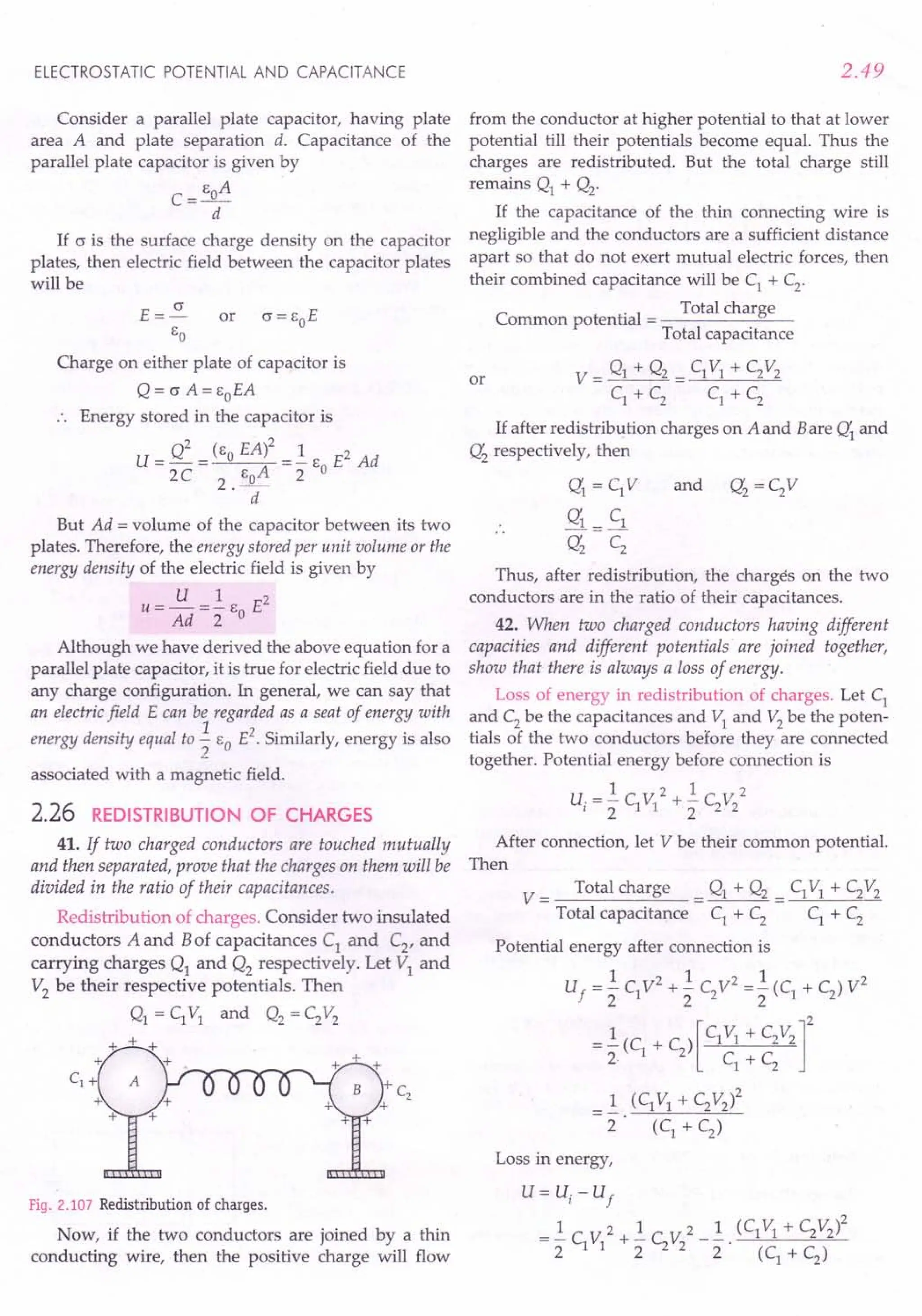 ELECTROSTATIC POTENTIAL AND CAPACITANCE
Consider a parallel plate capacitor, having plate
area A and plate separation d. Capacitance of the
parallel plate capacitor is given by
E A
C=_o_
d
If c is the surface charge density on the capacitor
plates, then electric field between the capacitor plates
will be
E=~
EO
Charge on either plate of capacitor is
Q = c A= EoEA
Energy stored in the capacitor is
U=Q2 =(EoEA)2 =..!.E E2Ad
2C 2. EoA 2 0
d
But Ad = volume of the capacitor between its two
plates. Therefore, the energy stored per unit volume or the
energy density of the electric field is given by
U 1 2
U = Ad =2 EO E
Although we have derived the above equation for a
parallel plate capacitor, it is true for electric field due to
any charge configuration. In general, we can say that
an electric field E can be regarded as a seat of energy with
energy density equal to.3..EO E2. Similarly, energy is also
2
associated with a magnetic field.
2.26 REDISTRIBUTION OF CHARGES
41. If two charged conductors are touched mutually
and then separated, prove that the charges on them will be
divided in the ratio of their capacitances.
Redistribution of charges. Consider two insulated
conductors A and Bof capacitances C1 and C2, and
carrying charges Q1 and Q2 respectively. Let VI and
V2 be their respective potentials. Then
Q1 = C1VI and Q2 = C2V2
Fig. 2.107 Redistribution of charges.
Now, if the two conductors are joined by a thin
conducting wire, then the positive charge will flow
2.49
from the conductor at higher potential to that at lower
potential till their potentials become equal. Thus the
charges are redistributed. But the total charge still
remains Q1 + Q2'
If the capacitance of the thin connecting wire is
negligible and the conductors are a sufficient distance
apart so that do not exert mutual electric forces, then
their combined capacitance will be C1
+ C2
.
. Total charge
Common potential = ---------'=------
Total capacitance
V = gl + Q2 = C1VI + C2V2
C1 + C2 C1 + C2
or
If after redistribution charges on A and Bare Q'1 and
Q'2 respectively, then
Q'1 = C1V
Q'1 = C1
Q'2 C2
Thus, after redistribution, the charges on the two
conductors are in the ratio of their capacitances.
42. When two charged conductors having different
capacities and different potentials are joined together,
show that there is always a loss of energy.
Loss of energy in redistribution of charges. Let C1
and C2
be the capacitances and VI and V2
be the poten-
tials of the two conductors before they are connected
together. Potential energy before connection is
1 2 1 r 2
v,= 2 C1VI + 2 C2"2
After connection, let V be their common potential.
Then
V = Total charge = Q1 + Q2 = C1VI + C2V2
Total capacitance C1 + C2 C1 + C2
Potential energy after connection is
1 2 1 2 1 2
Uf = 2 C1V + 2 C2V = 2 (C1 + C2) V
=..!.(C + C ) [C1V1 + C2V2]2
2 1 2 C +C
1 2
=..!. (C1 VI + C2V2)2
2 (C1
+C2
)
Loss in energy,
U= u, - U
f
= ..!.C V 2 + ..!.C V 2 _..!. . (C1VI + C2v2l
2 1 1 2 2 2 2 (C
1
+ C
2
)
 