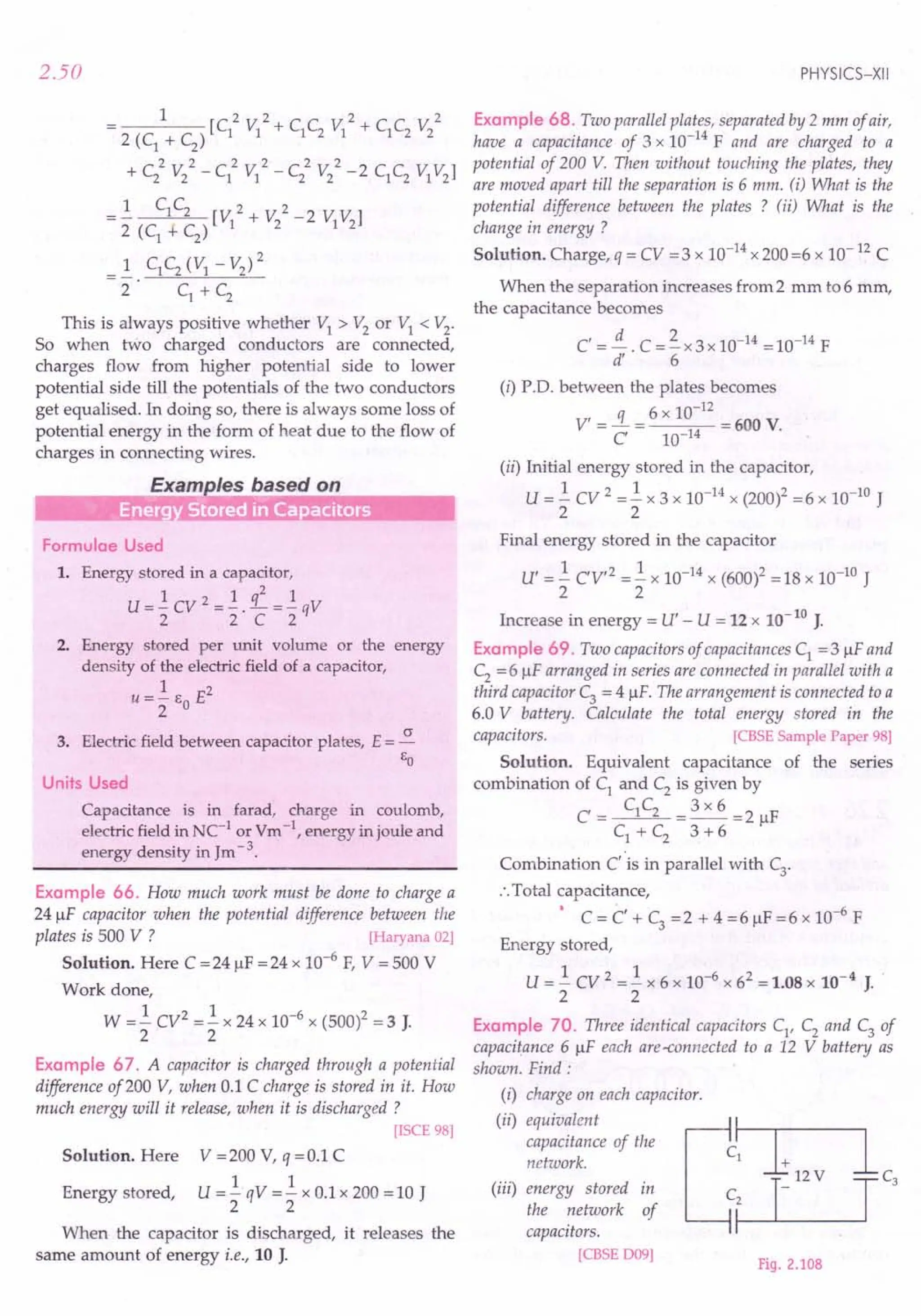2.50
1 2 2 2 2
---- [C1
VI + C1
C2
VI + C1
C2
V2
2 (C1
+ C2
)
2 2 2 2 2 2
+ C2 V2
- C1 VI - C2 V2
- 2 C1C2 VIV2
]
.! C1C2 [V 2 + V 2 -2 V V]
2 (C
1
+ C
2
) 1 2 1 2
_ 1 C1
C2
(VI - V2
)2
- 2· c1
+ C
2
This is always positive whether VI > V2
or VI < V2
.
So when two charged conductors are connected,
charges flow from higher potential side to lower
potential side till the potentials of the two conductors
get equalised. In doing so, there is always some loss of
potential energy in the form of heat due to the flow of
charges in connecting wires.
Examples based on
"iff' Energ StoreCiin Ca acitors
Formulae Used
1. Energy stored in a capacitor,
2
U =]. cv 2 =]. . .L =]. qV
2 2 C 2
2. Energy stored per unit volume or the energy
density of the electric field of a capacitor,
1 2
u =- EO E
2
3. Electric field between capacitor plates, E = ~
EO
Units Used
Capacitance is in farad, charge in coulomb,
electric field in NC-1
or Vm -1, energy in joule and
energy density in Jm-3.
Example 66. How much work must be done to charge a
24 JlF capacitor when the potential difference between the
plates is 500 V ? [Haryana 02]
Solution. Here C = 24 JlF = 24 x 10-6
F, V = 500 V
Work done,
W =.! CV2 =.! x 24 x 10-6 x (500)2 = 3 J.
2 2
Example 67. A capacitor is charged through a potential
difference of200 V, when 0.1 C charge is stored in it. How
much energy will it release, when it is discharged ?
[ISCE 98]
Solution. Here V =200 V, q =0.1 C
1 1
U =-qV =- x 0.1 x 200 =10 J
2 2
Energy stored,
When the capacitor is discharged, it releases the
same amount of energy i.e., 10 J.
PHYSICS-XII
Example 68. Two parallel plates, separated by 2 mm of air,
have a capacitance of 3 x 10-14
F and are charged to a
potential of 200 V. Then without touching the plates, they
are moved apart till the separation is 6 mm. (i) What is the
potential difference between the plates ? (ii) What is the
change in energy ?
Solution. Charge, q = CV =3 x 10-14 x 200 =6 x 10-12 C
When the separation increases from 2 mm to 6 mm,
the capacitance becomes
C' =!£. C =~x3x 10-14 =10-14 F
d' 6
(i) P.D. between the plates becomes
6 10-12
V' = ~ = x = 600 V.
C 10-14
(ii) Initial energy stored in the capacitor,
U = .! CV 2 =.! x 3 x 10-14 X (200)2 = 6 x 10-10 J
2 2
Final energy stored in the capacitor
U' = .! CV,2 =.! x 10-14 x (600l = 18 x 10-10 J
2 2
Increase in energy = U' - U = 12 x 10-10 J.
Example 69. Two capacitors of capacitances C1
= 3 JlF and
C2
= 6 JlF arranged in series are connected in parallel with a
third capacitor C3 = 4 JlF The arrangement is connected to a
6.0 V battery. Calculate the total energy stored in the
capacitors, [CBSE Sample Paper 98]
Solution. Equivalent capacitance of the series
combination of C1 and C2 is given by
C = C1C2 = 3 x 6 = 2 JlF
C1 + C2 3 + 6
Combination C' is in parallel with C
3
.
:. Total capacitance,
• . , -6
C = C + C3 =2 + 4 =6 JlF =6 x 10 F
Energy stored,
U =.! cv 2 =.! x 6 x 10-6 x 62 = 1.08 x 10-4 J.
2 2
Example 70. Three identical capacitors C1
' C2
and C3
of
capacitance 6 JlF each are-connected to a 12 V battery as
shown. Find:
(i) charge on each capacitor.
(ii) equivalent
capacitance of the
network.
(iii) energy stored in
the network of
capacitors.
[CBSE D09]
Fig. 2.108
 