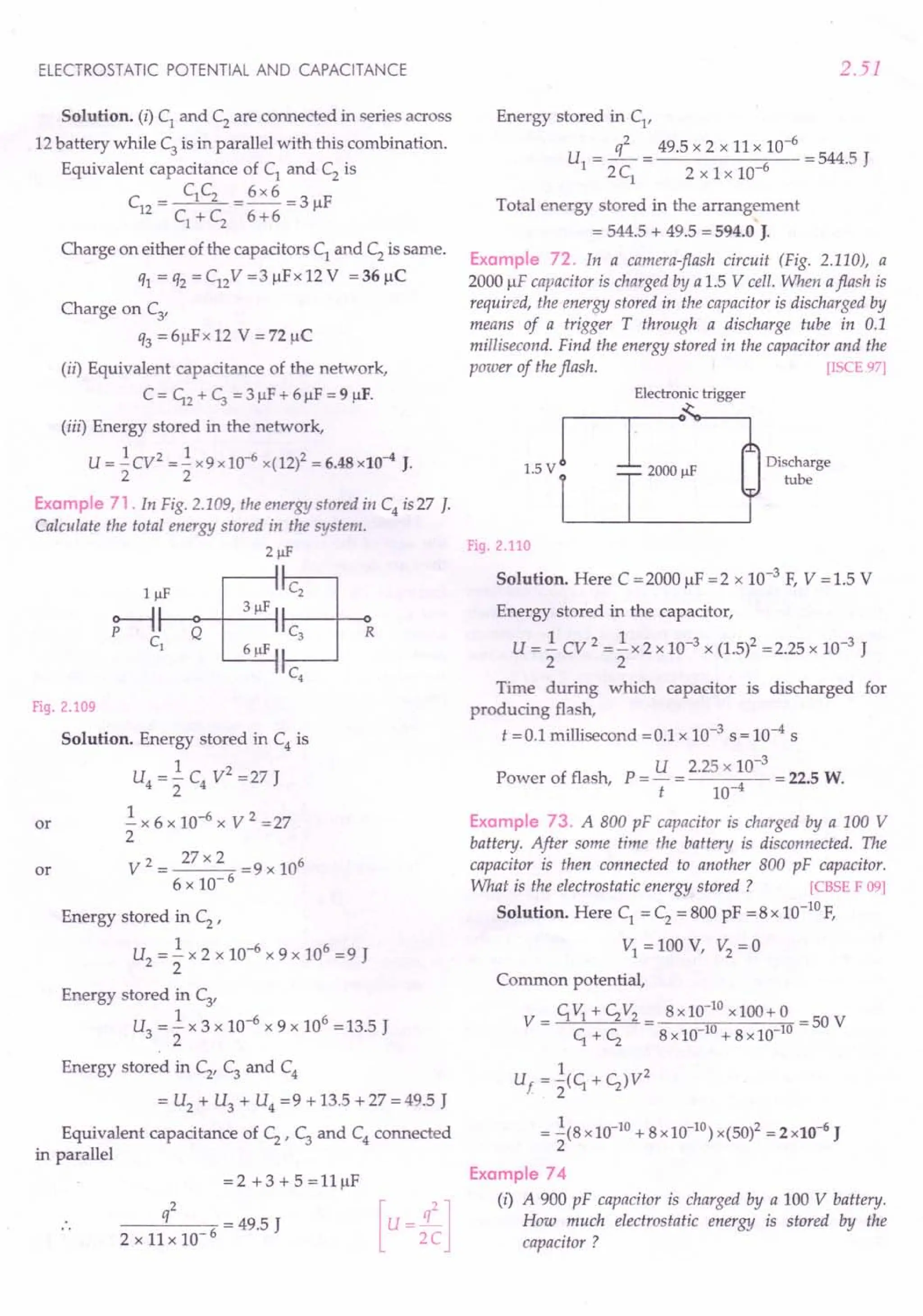 ELECTROSTATIC POTENTIAL AND CAPACITANCE
Solution. (i) C1 and C2 are connected in series across
12 battery while C3 is in parallel with this combination.
Equivalent capacitance of C1
and C2
is
C C 6x6
C = 1 2 = -- = 3 /IF
12 C + C 6+6
1 2
Charge on either of the capacitors C1 and C2 is same.
q1 = q2 = C12V =3/lFx 12 V = 36/lC
Charge on C3'
q3 = 6/lFx 12 V = n/lC
(ii) Equivalent capacitance of the network,
C = ~2 + ~ = 3 IlF+ 6/lF = 9 /IF.
(iii) Energy stored in the network,
U = .!CV2 =.! x9xlO-6 x(12)2 = 6.48x10-4 J.
2 2
Example 71. In Fig. 2.109, the energy stored ill C4 is 27 J.
Calculate the total energy stored in the system.
2!!F
~IlI-F_Qo--+-_3_IlF--I ~
C1
61lF ~
C4
Fig. 2.109
Solution. Energy stored in C4
is
1 2
U4 = 2" C4 V = 27 J
.! x 6 x 10-6 x V 2 =27
2
V 2 = 27 x 2 = 9 x 106
6 x 10- 6
or
or
Energy stored in C2
'
U2
= .! x 2 x 10-6 x 9 x 106 = 9 J
2
Energy stored in C3'
U3
= .! x 3 x 10-6
x 9 x 106
= 13.5 J
2
Energy stored in C2
' C3
and C4
= U2
+ U3
+ U4
=9 + 13.5 + 27 = 49.5 J
Equivalent capacitance of C2
' C3
and C4
connected
in parallel
=2 +3+5=l1JlF
q2 = 49.5 J [u=2
q
C
2
]
2x11x10-6
2.51
Energy stored in C1
'
U = L= 49.5 x 2 x 11 x 10-
6
= 544.5 J
1 2 C1
2 x 1 x 10-6
Total energy stored in the arrangement
= 544.5 + 49.5 = 594.0 J.
Example 72. In a camera-flash circuit (Fig. 2.110), a
2000 /IF capacitor is charged by a 1.5 V cell. When aflash is
required, the energy stored in the capacitor is discharged by
means of a trigger T through a discharge tube in 0.1
millisecond. Find the energy stored in the capacitor and the
power of the flash. [ISCE 97]
Electronic trigger
Discharge
tube
Fig. 2.110
Solution. Here C = 2000 /IF = 2 x 10-3 F, V = 1.5 V
Energy stored in the capacitor,
U = .! cv 2 =.! x 2 x 10-3 x (1.5)2 = 2.25 x 10-3 J
2 2
Time during which capacitor is discharged for
producing flash,
t =0.1 millisecond =0.1 x 10-3 s = 10-4 s
Power of flash, P = U = 2.25 x 10-
3
= 22.5 W.
t 10-4
Example 73. A 800 pF capacitor is charged by a 100 V
battery. After some time the batten) is disconnected. The
capacitor is then connected to another 800 pF capacitor.
What is the electrostatic energy stored ? [CBSE F 09]
Solution. Here C1 = C2 = 800 pF =8 x 10-10
F,
VI = 100 V, V2
= a
Common potential,
V=~V1+c;V2= 8xlO-
10
xlOO+0 =50V
~ + c; 8 x 10-10+ 8xlO-10
1 2
Uf = 2(~ + C;)V
= .!(8xlO-10 + 8xlO-10) x(50)2 = 2 x10-6 J
2
Example 74
(i) A 900 pF capacitor is charged by a 100 V battery.
How much electrostatic energy is stored by the
capacitor?
 