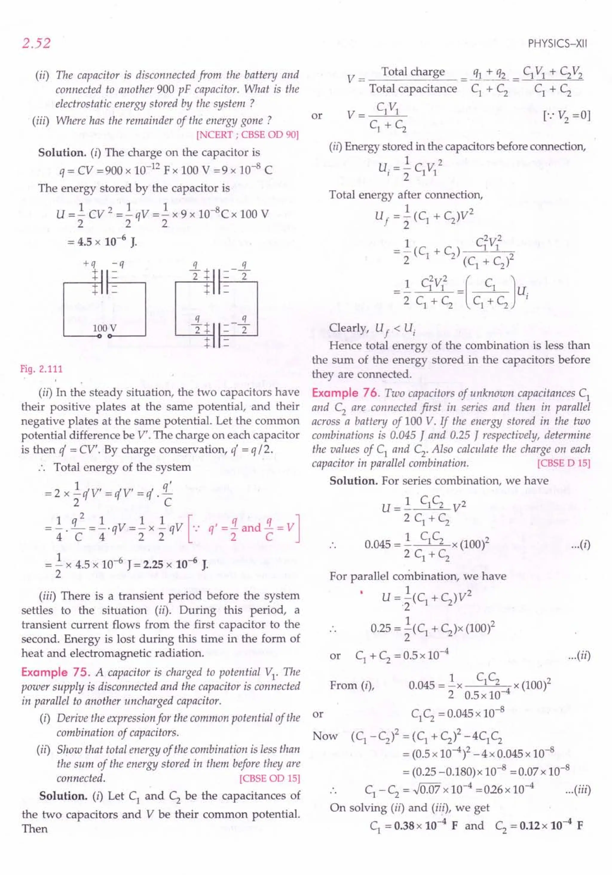 2.52
(ii) The capacitor is disconnected from the battery and
connected to another 900 pF capacitor. What is the
electrostatic energy stored by the system ?
(iii) Where has the remainder of the energy gone ?
[NCERT ; CBSE OD 90]
Solution. (i) The charge on the capacitor is
q = CV =900 x 10-]2 Fx 100 V =9 x 10-8 C
The energy stored by the capacitor is
U = ~ CV 2 = ~ qV = ~ x 9 x 1O-8C x 100 V
222
= 4.5 x 10-6 J.
+q -q -.i.+ s.
Co~
2 + - 2
+
+
.!L+ q
2+ - 2'
+
+
Fig. 2.111
(ii) In the steady situation, the two capacitors have
their positive plates at the same potential, and their
negative plates at the same potential. Let the common
potential difference be V'. The charge on each capacitor
is then q = CV'. By charge conservation, q' = q /2.
.', TotaI energy of the system
= 2 x ~ qV' = qV' = q .£
2 C
=±. q; =±.qv=~x~qv [-: q'=~and~=V]
= ~ x 4.5 x 10-6
J = 2.25 x 10-6
J.
2
PHYSICS-XII
or
V == Total cha!~ = _Cf.L!"_!lL = CIV] + C2V2
Total capacitance C] + C2 C] + C2
V= C]V]
C1
+ C2
(ii) Energy stored in the capacitors before connection,
1 2
u, = 2 C]V]
Total energy after connection,
1 2
Uf = 2 (C1 + C2)V
2 2
= ~ (C + C) C1V]
2 i 2 (C
1
+ C
2
)2
=~ CiV]2 =( C] Ju.
2 C] + C2
C] + C2 I
Clearly, Uf < Ui
Hence total energy of the combination is less than
the sum of the energy stored in the capacitors before
they are connected.
Example 76. Two capacitors of unknown capacitances C]
and C2
are connected first in series and then in parallel
across a battery of 100 V. If the energy stored in the two
combinations is 0.045 J and 0.25 J respectively, determine
the values of C] and C2
• Also calculate the charge on each
capacitor in parallel combination. [CBSE D 15]
Solution. For series combination, we have
U= 1 C]C2 V2
2 C] + C2
0.045 = ~ C]C2 x (100l
2 C] + C2
For parallel combination, we have
1 2
U =2(C] + C2)V
0.25 = ~(C] + C2)x (100)2
2
or C] + C2
= 0.5 x 10-4
...(i)
(iii) There is a transient period before the system
settles to the situation (ii). During this period, a
transient current flows from the first capacitor to the
second. Energy is lost during this time in the form of
heat and electromagnetic radiation.
Example 75. A capacitor is charged to potential V]' The C C
power supply is disconnected and the capacitor is connected From (i), 0.045 = ~x ] 2 x (100)2
2 0.5 x 10-4
in parallel to another uncharged capacitor.
(i) Derive the expression for the common potential of the or C]C2= 0.045 x 10-
8
combination of capacitors. Now (C] -C
2
)2 = (C] + C
2
)2 -4C]C
2
(ii) Show that total energy of the combination is less than = (0.5x 10-4)2 _ 4 x 0.045 x 10-8
the sum of the energy stored in them before they are = (0.25 -0.180) x 10-8 = 0.07 x 10-8
connected. [CBSE OD 15]
S I ti (.) LCd C b th it f .. C] -C2 = .J0.07 x 10-
4
=026x 10-
4
... (iii)
o u IOn. I et ] an 2 e e capac! ances 0
the two capacitors and V be their common potential. On solving (ii) and (ii.i), we get
Then C] = 0.38 x 10-4
F and C2 = 0.12 x 10-4
F
...(ii)
 