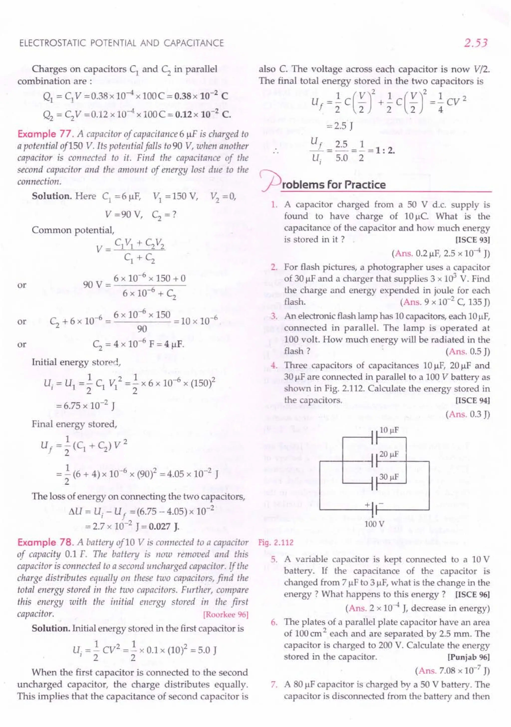 ELECTROSTATIC POTENTIAL AND CAPACITANCE
Charges on capacitors CI
and C2 in parallel
combination are:
QI = C1V =0.38x 10-4 x 100C = O.38x 10-2 C
Q2 = C2V =0.12 x 10-4 x 100C = 0.12x 10-2
C.
Example 77. A capacitor of capacitance 6 /IF is charged to
a potential of 150 Y Its potential falls to 90 V,when another
capacitor is connected to it. Find the capacitance of the
second capacitor and the amount of energy lost due to the
connection.
Solution. Here CI
=6 /IF, VI = 150 V, V2
= 0,
V =90 V, C2 =?
Common potential,
V = CI VI + C2V2
C1 + C2
90 V = 6 x 10-
6
x 150 + 0
6 x 10-6 + C
2
or
or C
2
+ 6 x 10-6 = 6 x 10-
6
x 150 = 10 x 10-6
90
C2 = 4 x 10-6
F = 4 /IF.
Initial energy stored,
1 2 1 -6 2
Ui = U1 = 2" CI VI = 2" x 6 x 10 x (150)
= 6.75 x 10-2 J
or
Final energy stored,
1 2
Uf = 2" (CI + C2) V
= .! (6 + 4) x 10-6 x (90)2 = 4.05 x 10-2 J
2
The loss of energy on connecting the two capacitors,
flU = Ui - Uf = (6.75 - 4.05) x 10-2
= 2.7 x 10-2 J = 0.027 J.
Example 78. A battery of10 V is connected to a capacitor
of capacity 0.1 F. The battery is now removed and this
capacitor is connected to a second uncharged capacitor. If the
charge distributes equally on these two capacitors, find the
total energtj stored in the two capacitors. Further, compare
this energy with the initial energy stored in the first
capacitor. [Roorkee 96]
Solution. Initial energy stored in the first capacitor is
U = .! CV2
=.! x 0.1 x (10)2 = 5.0 J
'22
When the first capacitor is connected to the second
uncharged capacitor, the charge distributes equally.
This implies that the capacitance of second capacitor is
2.53
also C. The voltage across each capacitor is now V/2.
The final total energy stored in the two capacitors is
U =.! C ( V)2 +.! C ( V)2 =.! cv 2
f 2 2 2 2 4
=2.5 J
Uf _ 2.5 _ 1 _ 1. 2
u-:- 5.0 - 2" - . .
~rOblems for Practice
1. A capacitor charged from a 50 V d.c. supply is
found to have charge of 10/lc. What is the
capacitance of the capacitor and how much energy
is stored in it ? [ISeE 93]
(Ans. 0.2/lF, 2.5 x 10-4 J)
2. For flash pictures, a photographer uses a capacitor
of 30 /IFand a charger that supplies 3 x 103
V. Find
the charge and energy expended in joule for each
flash. (Ans. 9 x 10-2C, 135J)
3. An electronicflash lamp has 10capacitors, each 10/IF,
connected in parallel. The lamp is operated at
100 volt. How much energy will be radiated in the
flash? (Ans. 0.5 J)
4. Three capacitors of capacitances 10/lF, 20/lF and
30/IFare connected in parallel to a 100V battery as
shown in Fig. 2.112. Calculate the energy stored in
the capacitors. [ISeE 94]
(Ans. 0.3 J)
+ -
'------11------'
lOOV
Fig. 2.112
5. A variable capacitor is kept connected to a 10V
battery. If the capacitance of the capacitor is
changed from 7J.!F
to 3 /IF,what is the change in the
energy? What happens to this energy? [ISeE 96]
(Ans. 2 x 10-4J, decrease in energy)
6. The plates of a parallel plate capacitor have an area
of 100em2 each and are separated by 2.5 mm. The
capacitor is charged to 200 V. Calculate the energy
stored in the capacitor. [Punjab96]
(Ans. 7.08 x 10-7
J)
7. A 80 /IFcapacitor is charged by a 50 V battery. The
capacitor is disconnected from the battery and then
 
