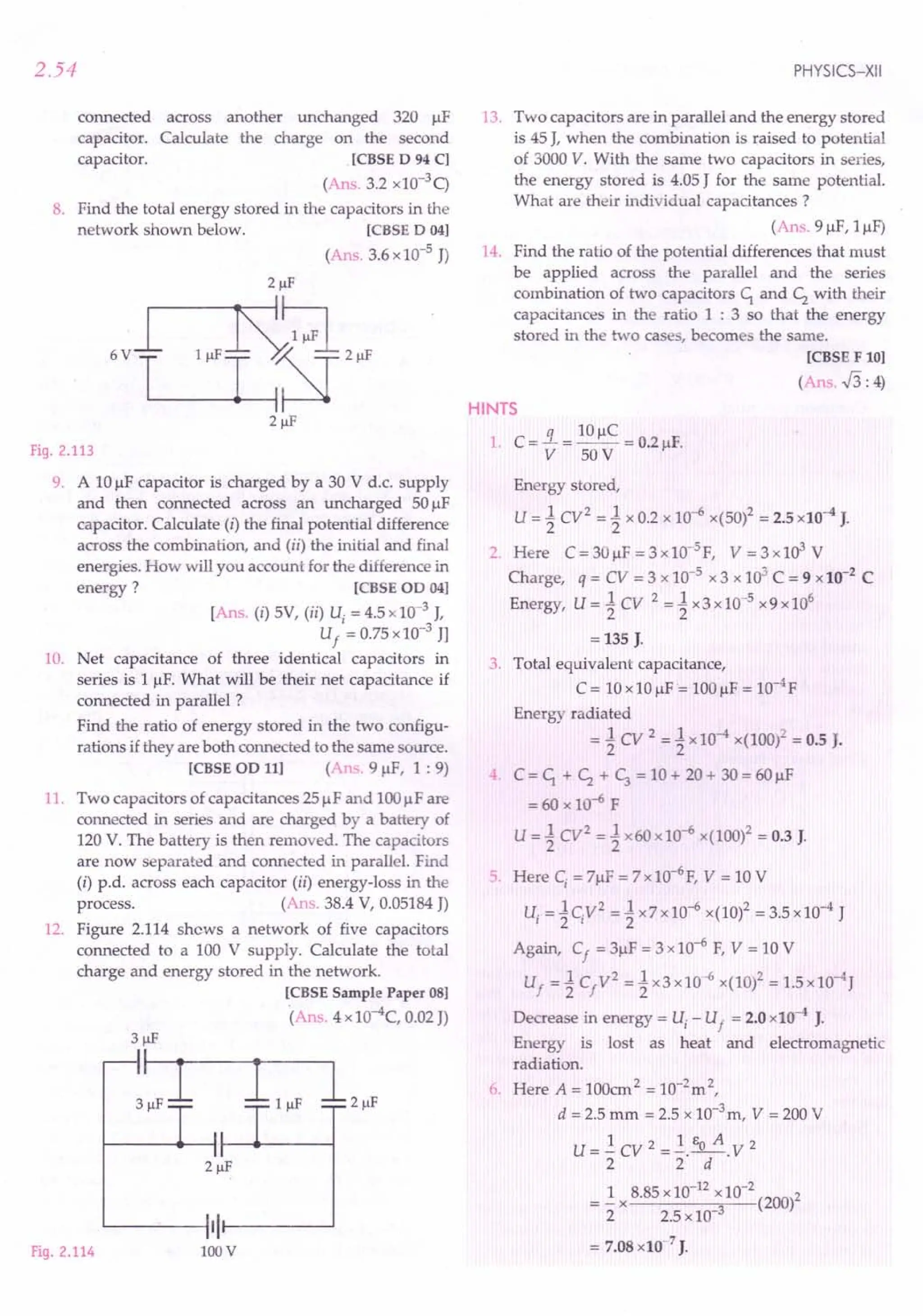 2.54
across another unchanged 320 I-lF
Calculate the charge on the second
.[CBSE D 94 C]
(Ans. 3.2 xlO-3q
8. Find the total energy stored in the capacitors in the
network shown below. [CBSE D 04]
(Ans. 3.6 x10-5 J)
connected
capacitor.
capacitor.
Fig. 2.113
9. A 10I-lFcapacitor is charged by a 30 V d.c. supply
and then connected across an uncharged 50 I-lF
capacitor. Calculate (i) the final potential difference
across the combination, and (ii) the initial and final
energies. How will you account for the difference in
energy? [CBSE OD 04]
[Ans. (i) 5V, (ii) Uj = 4.5 x10-3 J,
U
f
= 0.75x10-3 Jl
10. Net capacitance of three identical capacitors in
series is 1 I-lF.
What will be their net capacitance if
connected in parallel ?
Find the ratio of energy stored in the two configu-
rations if they are both connected to the same source.
[CBSE OD 11] (Ans. 9 I-lF,1 : 9)
11. Two capacitors of capacitances 251-lFand 100I-lFare
connected in series and are charged by a battery of
120 V. The battery is then removed. The capacitors
are now separated and connected in parallel. Find
(i) p.d. across each capacitor (ii) energy-loss in the
process. (Ans. 38.4 V, 0.05184J)
12. Figure 2.114 shews a network of five capacitors
connected to a 100 V supply. Calculate the total
charge and energy stored in the network.
[CBSE Sample Paper 08]
(Ans. 4 xlO-4C, 0.02J)
Fig. 2.114
'------IIIr---~
lDDV
PHYSICS-XII
13. Two capacitors are in parallel and the energy stored
is 45 J, when the combination is raised to potential
of 3000 Y. With the same two capacitors in series,
the energy stored is 4.05J for the same potential.
What are their individual capacitances?
(Ans. 91-lF,11-lF)
14. Find the ratio of the potential differences that must
be applied across the parallel and the series
combination of two capacitors C1. and c; with their
capacitances in the ratio 1 : 3 so that the energy
stored in the two cases, becomes the same.
[CBSE F 10]
(Ans. .f3: 4)
HINTS
1. C = !L = 10I-lC= 0.21-lF.
Y 50V
Energy stored,
U = 1 Cy2 = 1 x 0.2 x 10-6 x(50l = 2.5 x10-4J.
2. Here C=30I-lF=3xlO-5F, Y=3x103
V
Charge, q = CY = 3 x 10-5 x 3 x 103
C = 9 x10-2
C
Energy, U=1CY 2=1x3xlo-5x9xl06
= 135 J.
3. Total equivalent capacitance,
C = 10x10f.lF= 100I-lF= 1O-4
F
Energy radiated
= 1 CY 2 = 1 x10-4
x(100)2 = 0.5 J.
4. C = C1. + c; + C; = 10 + 20 + 30 = 60I-lF
= 60 x 10-6 F
U = 1 Cy2 = 1 x60 x10-6 x(100)2 = 0.3 J.
5 Here Cj = 7f.lF= 7x 1O-6F,Y = 10 V
u, = 1 cy2 = 1 x7 x10-6 x(10)2 = 3.5 x10-4 J
Again, C
f
= 31-lF
= 3 x10-6 F, Y = 10 V
U
f
= 1 C
f
y2 = 1 x3 x10-6 x(1O)2= 1.5xlo-4
J
Decrease in energy = Uj - U
f
= 2.0 x10-4 J.
Energy is lost as heat and electromagnetic
radiation.
6. Here A = 100cm2 = 10-2
m2,
d = 2.5 mm = 2.5 x 10-3
m, Y = 200 V
U =..! CY 2 =..!. EO A. Y 2
2 2 d
= ..!x 8.85x10-
12
x10-
2
(200)2
2 2.5 x10-3
= 7.08x10-7
J.
 