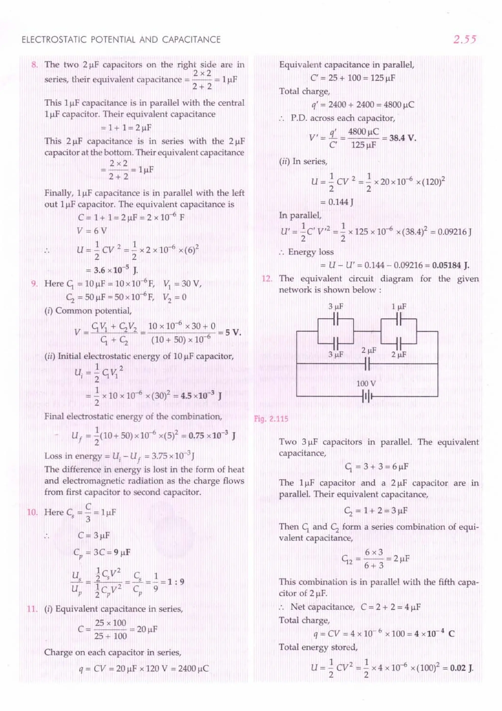 ELECTROSTATIC POTENTIAL AND CAPACITANCE
8. The two 2!-1Fcapacitors on the right side are in
2x2
series, their equivalent capacitance = -- = 1!-IF
2+ 2
This 1!-IFcapacitance is in parallel with the central
1!-IFcapacitor. Their equivalent capacitance
=1+1=2!-1F
This 2!-1F capacitance is in series with the 2 !-IF
capacitor at the bottom. Their equivalent capacitance
2x2
=-- = l!-1F
2+ 2
Finally, 1!-IFcapacitance is in parallel with the left
out 1!-IFcapacitor. The equivalent capacitance is
C = 1+ 1= 2 !-IF= 2 x 10-6
F
V= 6V
U = .! CV 2 =.! x 2 x 10-6 x (6)2
2 2
= 3.6 x 10-5
J.
9. Here C1. = 10 !-IF= 10 x 10-6
F,
~ = 50 !-IF= 50 x 10-6F,
(i) Common potential,
C1. VI + ~ V2 10 x 10-6
x 30 + 0
V = = =5 V.
C1. + ~ (10 + 50) x 10-6
~ =30V,
V2 =0
(ii) Initial electrostatic energy of 10 !-IFcapacitor,
1 2
Ui = 2" C1. VI
= .! x 10 x 10-6 x (30)2 = 4.5 x10-3 J
2
Final electrostatic energy of the combination,
Uf = ~(10 + 50) x 10-6 x(5)2 = 0.75 x]0-3
J
Loss in energy = Ui
- Uf = 3.75 x 10-3J
The difference in energy is lost in the form of heat
and electromagnetic radiation as the charge flows
from first capacitor to second capacitor.
C
10. Here Cs ="3 = 1!-IF
C= 3 !-IF
Cp
= 3C=9!-1F
U 1c,V
2
C 1
_s = _2
__ =~=_=1: 9
U Ic V2
C 9
p 2 p p
11. (i) Equivalent capacitance in series,
C = 25 x 100 = 20 F
25 + 100 !-I
Charge on each capacitor in series,
q = CV = 20 !-IFx 120 V = 2400 !-IC
2.55
Equivalent capacitance in parallel,
C' = 25 + 100 = 125 !-IF
Total charge,
q' = 2400 + 2400 = 4800 !-IC
P.D. across each capacitor,
V' = 1.. = 4800 !-IC= 38.4 V.
C' 125 !-IF
(ii) In series,
U = .! cv 2 = .! x 20 x 10-6 x(120)2
2 2
= 0.144 J
In parallel,
U' = .!C' V,2 =.! x 125 x 10-6 x (38.4)2 = 0.09216 J
2 2
:. Energy loss
= U - U' = 0.144 - 0.09216 = 0.05184 J.
12. The equivalent circuit diagram for the given
network is shown below:
100 V
'-------iI It-------'
Fig. 2.115
Two 3!-1Fcapacitors in paraUel. The equivalent
capacitance,
C1. = 3 + 3 = 6 !-IF
The l!-1F capacitor and a 2!-1F capacitor are in
parallel. Their equivalent capacitance,
~ = 1+ 2=3!-1F
Then C1. and ~ form a series combination of equi-
valent capacitance,
This combination is in parallel with the fifth capa-
citor of 2 !-IF.
:. Net capacitance, C = 2 + 2 = 4 !-IF
Total charge,
q = CV = 4 x 10- 6 x 100 = 4 x10- 4 C
Total energy stored,
U = .! CV2 =.! x 4 x 10-6 x (100)2 = 0.02 J.
2 2
 