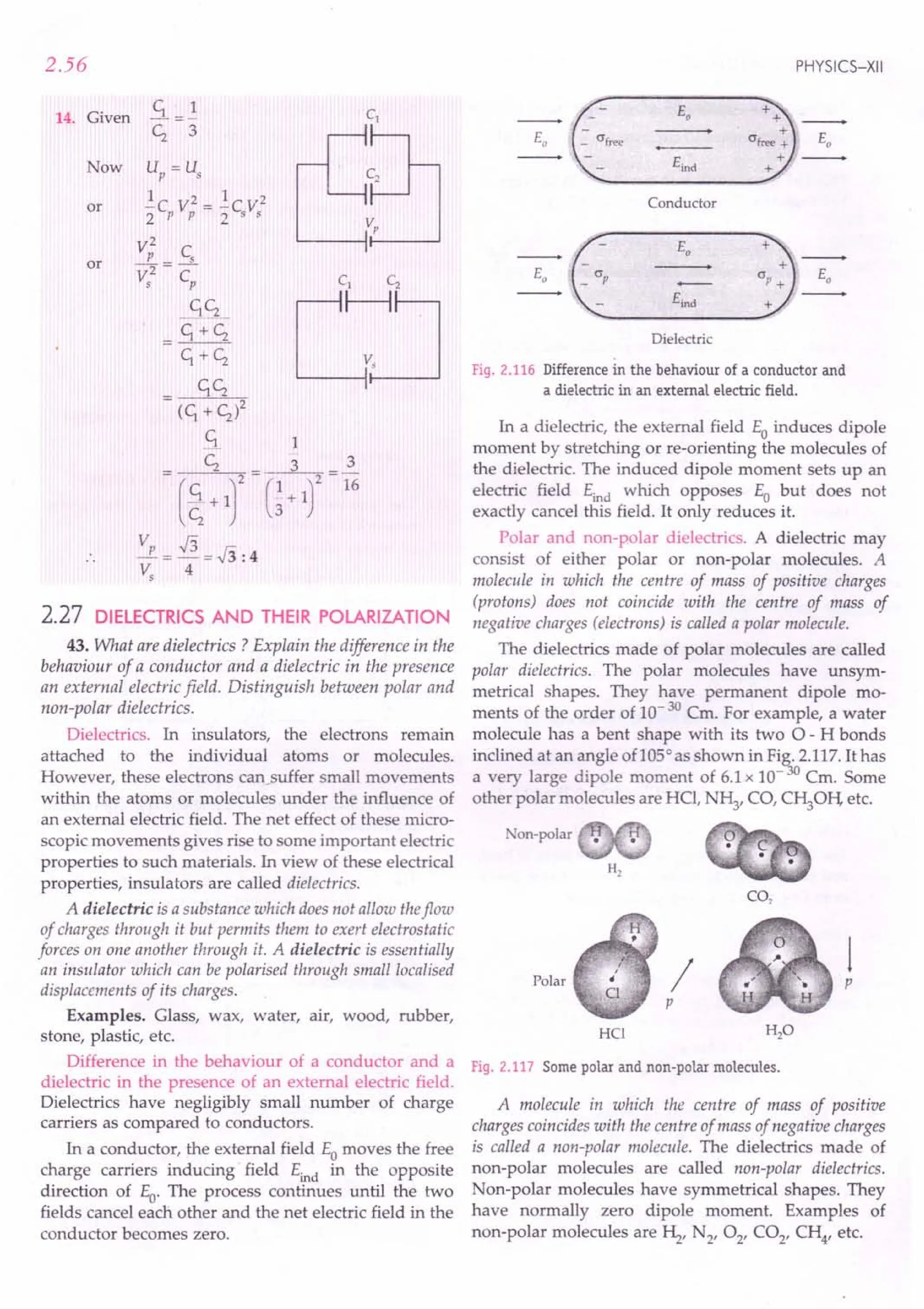 2.56
14. Given
Now
or
or
2.27 DiElECTRICS AND THEIR POLARIZATION
43. What are dielectrics ? Explain the difference in the
behaviour of a conductor and a dielectric in the presence
an external electric field. Distinguish between polar and
non-polar dielectrics.
Dielectrics. In insulators, the electrons remain
attached to the individual atoms or molecules.
However, these electrons cansuffer small movements
within the atoms or molecules under the influence of
an external electric field. The net effect of these micro-
scopic movements gives rise to some important electric
properties to such materials. In view of these electrical
properties, insulators are called dielectrics.
A dielectric is a substance which does not allow theflow
of charges through it but permits them to exert electrostatic
forces on one another through it. A dielectric is essentially
an insulator which can be polarised through small localised
displacements of its charges.
Examples. Glass, wax, water, air, wood, rubber,
stone, plastic, etc.
Difference in the behaviour of a conductor and a
dielectric in the presence of an external electric field.
Dielectrics have negligibly small number of charge
carriers as compared to conductors.
In a conductor, the external field Eo moves the free
charge carriers inducing field Eind in the opposite
direction of Eo. The process continues until the two
fields cancel each other and the net electric field in the
conductor becomes zero.
PHYSICS-XII
Eo
Eo
Eind
Conductor
Eo
Eo
Dielectric
Fig. 2.116 Difference in the behaviour of a conductor and
a dielectric in an external electric field.
In a dielectric, the external field Eo induces dipole
moment by stretching or re-orienting the molecules of
the dielectric. The induced dipole moment sets up an
electric field Eind which opposes Eo but does not
exactly cancel this field. It only reduces it.
Polar and non-polar dielectrics. A dielectric may
consist of either polar or non-polar molecules. A
molecule in which the centre of mass of positive charges
(protons) does not coincide with the centre of mass of
negative charges (electrons) is called a polar molecule.
The dielectrics made of polar molecules are called
polar dielectrics. The polar molecules have unsym-
metrical shapes. They have permanent dipole mo-
ments of the order of 10- 30 Cm. For example, a water
molecule has a bent shape with its two 0- H bonds
inclined at an angle of105c
as shown in Fig. 2.117. It has
a very large dipole moment of 6.1x 10- 30 Cm. Some
other polar molecules are HCI, N~, CO, Cf0H, etc.
Non-polar
CO,
Polar p
HCl
/
p
Fig. 2.117 Some polar and non-polar molecules.
A molecule in which the centre of mass of positive
charges coincides with the centre of mass of negative charges
is called a non-polar molecule. The dielectrics made of
non-polar molecules are called non-polar dielectrics.
Non-polar molecules have symmetrical shapes. They
have normally zero dipole moment. Examples of
non-polar molecules are ~, N2, 02' CO2, CH4, etc.
 