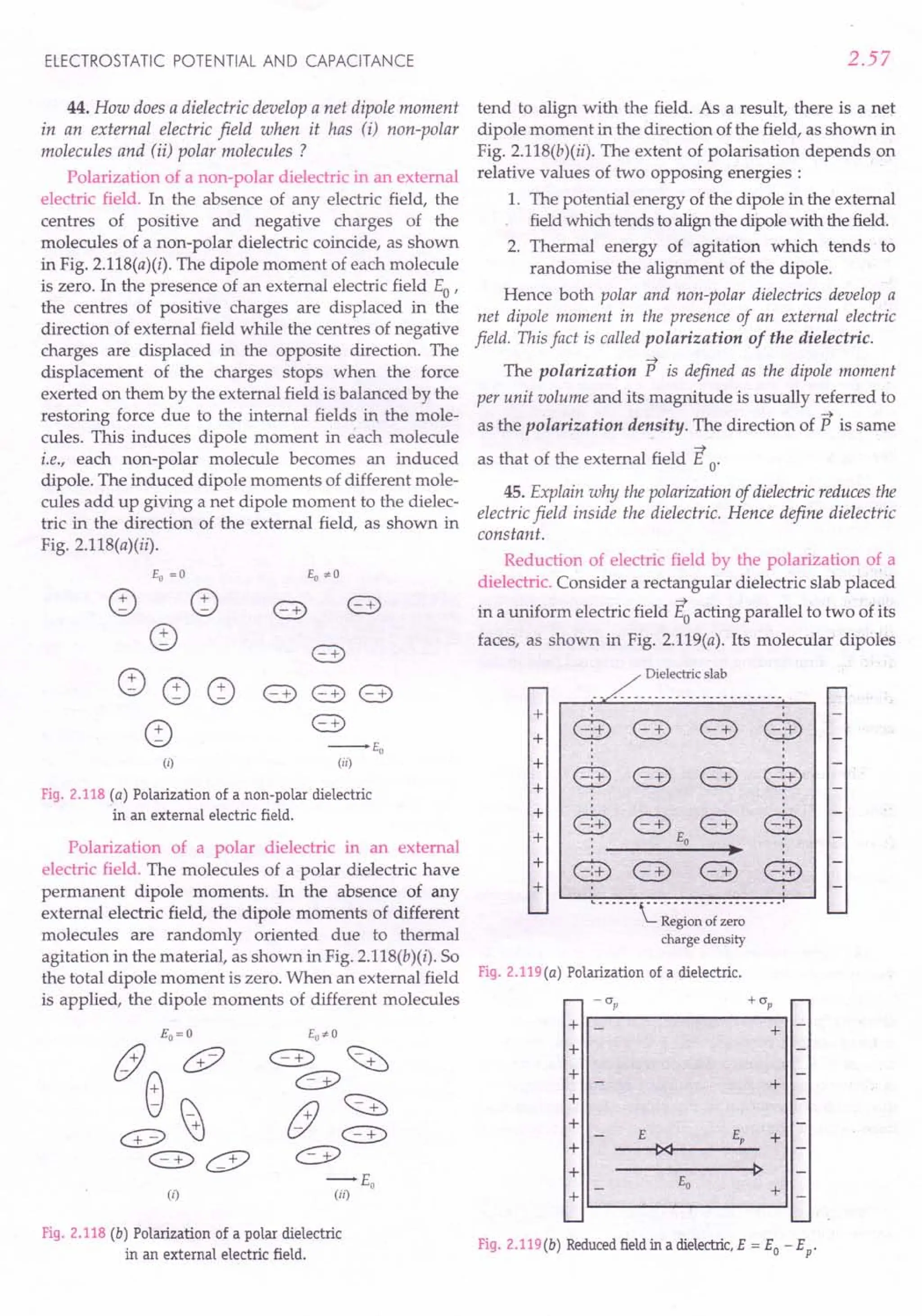 Polarization of a polar dielectric in an external
electric field. The molecules of a polar dielectric have
permanent dipole moments. In the absence of any
external electric field, the dipole moments of different
molecules are randomly oriented due to thermal
agitation in the material, as shown in Fig. 2.11S(b)(i). So
the total dipole moment is zero. When an external field Fig. 2.119(a) Polarization of a dielectric.
is applied, the dipole moments of different molecules - CJp + CJp
ELECTROSTATIC POTENTIAL AND CAPACITANCE
44. How does a dielectric develop a net dipole moment
in an external electric field when it has (i) non-polar
molecules and (ii) polar molecules?
Polarization of a non-polar dielectric in an external
electric field. In the absence of any electric field, the
centres of positive and negative charges of the
molecules of a non-polar dielectric coincide, as shown
in Fig. 2.llS(a)(i). The dipole moment of each molecule
is zero. In the presence of an external electric field Eo'
the centres of positive charges are displaced in the
direction of external field while the centres of negative
charges are displaced in the opposite direction. The
displacement of the charges stops when the force
exerted on them by the external field is balanced by the
restoring force due to the internal fields in the mole-
cules. This induces dipole moment in each molecule
i.e., each non-polar molecule becomes an induced
dipole. The induced dipole moments of different mole-
cules add up giving a net dipole moment to the dielec-
tric in the direction of the external field, as shown in
Fig. 2.11S(a)(ii).
Eo = ° Eo,,0
~ ~ 8) 8)
~ 8)
~ ~ ~ 8) 8) 8)
~
8)
--Eo
(i) (ii)
Fig. 2.118 (a) Polarization of a non-polar dielectric
in an external electric field.
-r-+E;
(ii)
Fig.2.118 (b) Polarization of a polar dielectric
in an external electric field.
2.57
tend to align with the field. As a result, there is a net
dipole moment in the direction of the field, as shown in
Fig. 2.llS(b)(ii). The extent of polarisation depends on
relative values of two opposing energies :
1. The potential energy of the dipole in the external
field which tends to align the dipole with the field.
2. Thermal energy of agitation which tends to
randomise the alignment of the dipole.
Hence both polar and non-polar dielectrics develop a
net dipole moment in the presence of an external electric
field. This fact is called polarization of the dielectric.
~
The polarization P is defined as the dipole moment
per unit volume and its magnitude is usually referred to
~
as the polarization density. The direction of P is same
~
as that of the external field E o'
45. Explain why the polarization of dielectric reduces the
electric field inside the dielectric. Hence define dielectric
constant.
Reduction of electric field by the polarization o~ a
dielectric. Consider a rectangular dielectric slab placed
~
in a uniform electric field Eoacting parallel to two of its
faces, as shown in Fig. 2.119(a). Its molecular dipoles
Dielectric slab
+
+ $ <:::3) <:::3) $
+
8 <:::3) <:::3) e
+
:
+ @ <:::3) <:::3) @
+ Eo
.-
+ @ <:::3) <:::3) @
+
..-- -- -~- -- - - - - -- - -- - - - ---'
Region of zero
charge density
+
+
+
+
+
+
+
+
I~----~------------~I
+
+
+
Fig. 2.119(b) Reduced
fieldin a dielectric,
E = Eo - Ep'
 