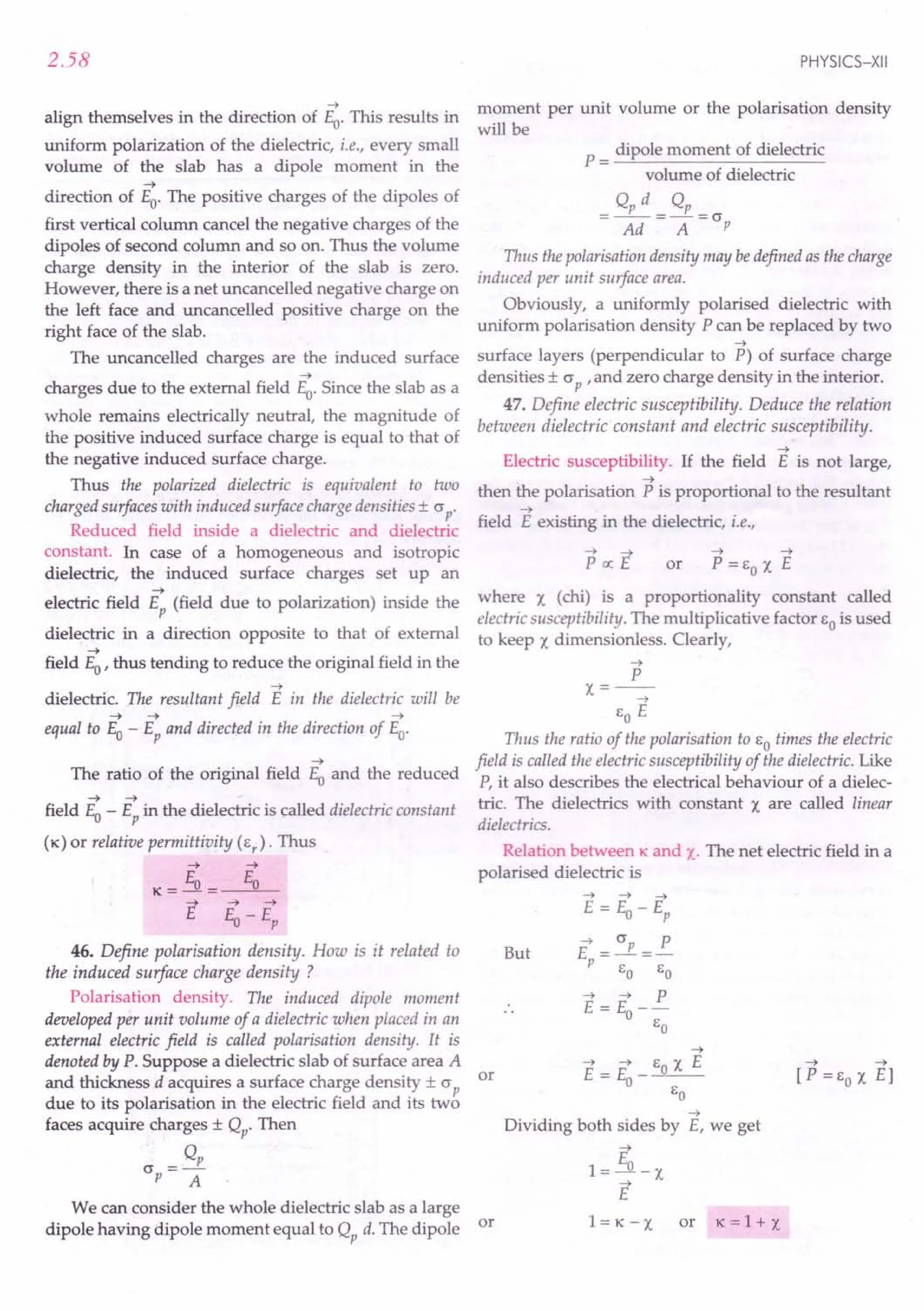 2.58
->
align themselves in the direction of Eo. This results in
uniform polarization of the dielectric, i.e., every small
volume of the slab has a dipole moment in the
->
direction of Eo. The positive charges of the dipoles of
first vertical column cancel the negative charges of the
dipoles of second column and so on. Thus the volume
charge density in the interior of the slab is zero.
However, there is a net uncancelled negative charge on
the left face and uncancelled positive charge on the
right face of the slab.
The uncancelled charges are the induced surface
->
charges due to the external field Eo. Since the slab as a
whole remains electrically neutral, the magnitude of
the positive induced surface charge is equal to that of
the negative induced surface charge.
Thus the polarized dielectric is equivalent to two
charged surfaces with induced surface charge densities ± (J p'
Reduced field inside a dielectric and dielectric
constant. In case of a homogeneous and isotropic
dielectric, the induced surface charges set up an
->
electric field Ep (field due to polarization) inside the
dielectric in a direction opposite to that of external
->
field Eo' thus tending to reduce the original field in the
->
dielectric. The resultant field E in the dielectric will be
-> -> ->
equal to Eo - Ep and directed in the direction of Eo.
->
The ratio of the original field Eo and the reduced
-> ->
field Eo - Ep in the dielectric is called dielectric constant
(K) or relative permittivity (Er
). Thus
-> ->
K=Eo= Eo
-> -> ->
E E-E
o p
46. Define polarisation density. How is it related to
the induced surface charge density ?
Polarisation density. The induced dipole moment
developed per unit volume of a dielectric when placed in an
external electric field is called polarisation density. It is
denoted by P. Suppose a dielectric slab of surface area A
and thickness d acquires a surface charge density ± (J p or
due to its polarisation in the electric field and its two
faces acquire charges ± Qp. Then
Q
(J =---E.
p A
We can consider the whole dielectric slab as a large
dipole having dipole moment equal to Qp d. The dipole or
PHYSICS-XII
moment per unit volume or the polarisation density
will be
P = dipole moment of dielectric
volume of dielectric
o, d o,
=--=-=(J
Ad A p
Thus the polarisation density may bedefined as the charge
induced per unit surface area.
Obviously, a uniformly polarised dielectric with
uniform polarisation density P can be replaced by two
->
surface layers (perpendicular to P) of surface charge
densities ± (J P ,and zero charge density in the interior.
47. Define electric susceptibility. Deduce the relation
between dielectric constant and electric susceptibility.
->
Electric susceptibility. If the field E is not large,
->
then the polarisation P is proportional to the resultant
->
field E existing in the dielectric, i.e.,
-> ->
or P = EO X E
where X (chi) is a proportionality constant called
electric susceptibility. The multiplicative factor EO is used
to keep X dimensionless. Clearly,
->
P
x=--
->
EO E
Thus the ratio of the polarisation to EO times the electric
field is called the electric susceptibility of the dielectric. Like
P, it also describes the electrical behaviour of a dielec-
tric. The dielectrics with constant X are called linear
dielectrics.
Relation between K and x. The net electric field in a
polarised dielectric is
But
-> -> ->
E = Eo - Ep
E = (Jp =~
P EO EO
-> -> P
E = Eo--
EO
->
Dividing both sides by E, we get
E
1=---.1l. -X
->
E
l=K-X or K =1+ X
 