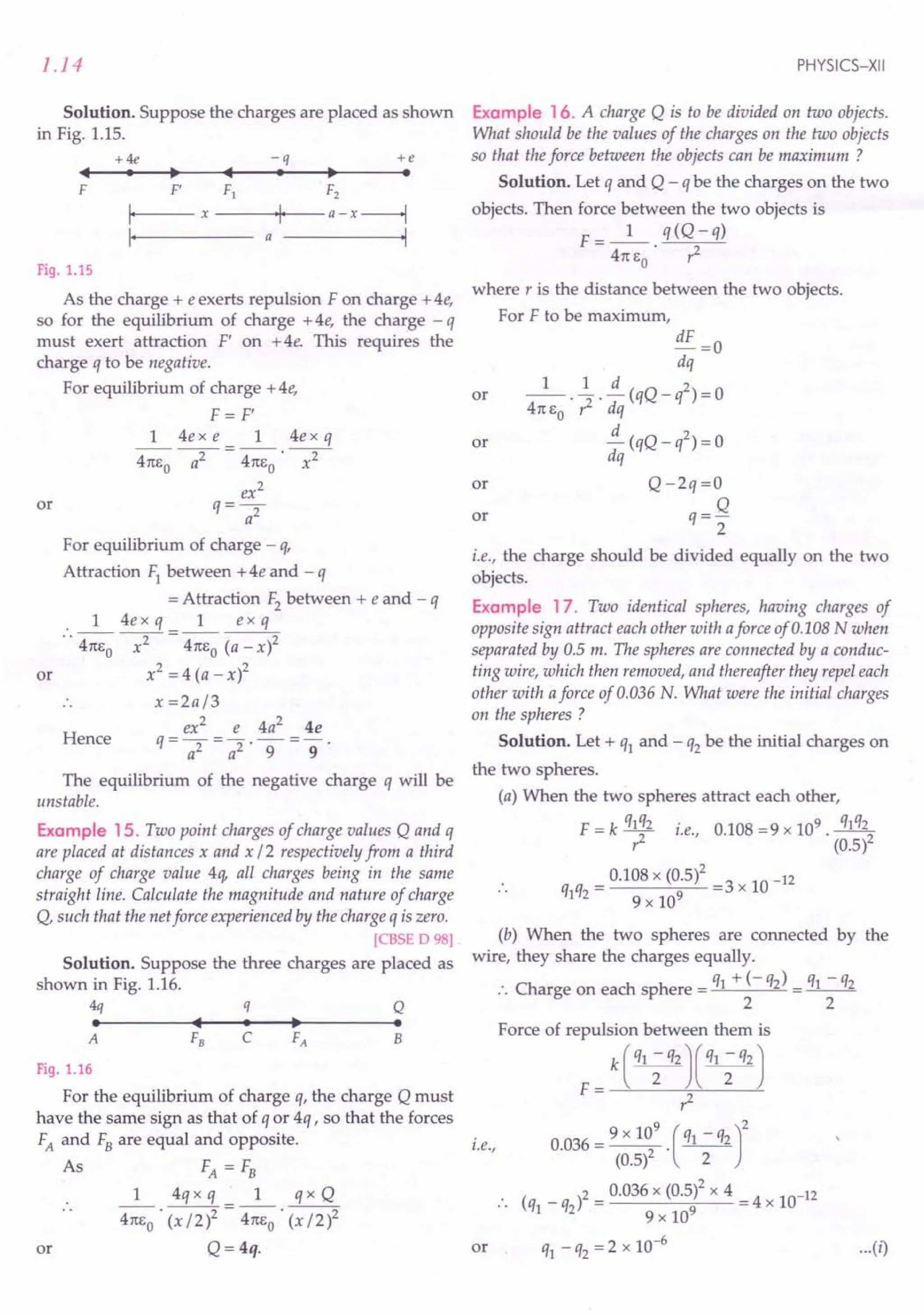 1.14
Solution. Suppose the charges are placed as shown
in Fig. 1.15.
+4e -q +e
. ~ .
III
• ~ III
F F' F1
I, x
I,
F2
---ojo·I·>--a - x------l
a .1
Fig. 1.15
As the charge + e exerts repulsion F on charge + 4e,
so for the equilibrium of charge +4e, the charge - q
must exert attraction F' on +4e. This requires the
charge q to be negative.
For equilibrium of charge + 4e,
F = F'
1 4e x e 1 4e x q
411:Eo ----;;r = 411:Eo ~
ex2
q=-
a2
For equilibrium of charge - q,
Attraction F1between + 4e and - q
= Attraction F2between + e and - q
1 4e x q 1 ex q
.. 411:Eo ~ = 411:Eo (a - x)2
x2 =4(a _x)2
x =2a/3
ex2 e 4a2 4e
q=-=- -=-
a2 a2' 9 9'
The equilibrium of the negative charge q will be
unstable.
or
or
Hence
Example 15. Two point charges of charge values Q and q
are placed at distances x and x /2 respectively from a third
charge of charge value 4q, all charges being in the same
straight line. Calculate the magnitude and nature of charge
Q, such that the netforce experienced by the charge q is zero.
[CBSE D 98].
Solution. Suppose the three charges are placed as
shown in Fig. 1.16.
~ q Q
• III· ~ •
A F8 C FA B
Fig. 1.16
For the equilibrium of charge q, the charge Q must
have the same sign as that of q or 4q , so that the forces
FA and FBare equal and opposite.
As FA = FB
1 4qx q 1 qx Q
411:Eo' (x/2)2 = 411:Eo' (x/2)2
Q=4q.
or
PHYSICS-XII
Example 16. A charge Q is to be divided on two objects.
What should be the values of the charges on the two objects
so that the force between the objects can be maximum ?
Solution. Let q and Q - q be the charges on the two
objects. Then force between the two objects is
F=_I_ q(Q-q)
411:EO . ,2
where r is the distance between the two objects.
For F to be maximum,
dF =0
dq
1 .~.~(qQ_q2)=0
411:EO ,2 dq
~ (qQ _ q2) = 0
dq
Q -2q =0
q= Q
2
or
or
or
or
i.e., the charge should be divided equally on the two
objects.
Example 17. Two identical spheres, having charges of
opposite sign attract each other with aforce of 0.108 Nwhen
separated by 0.5 m. The spheres are connected by a conduc-
ting wire, which then removed, and thereafter they repel each
other with aforce of 0.036 N. What were the initial charges
on the spheres ?
Solution. Let + q1and - q2be the initial charges on
the two spheres.
(a) When the two spheres attract each other,
F = k q1~2 i.e., 0.108 =9 x 109. q1q22
r: (0.5)
= 0.108 x (0.5)2 =3 x 10 -12
q1q2 9 x 109
(b) When the two spheres are connected by the
wire, they share the charges equally.
q + (- q) q - q
:. Charge on each sphere = 1 2 = _1
__ 2
2 2
i.e.,
Force of repulsion between them is
F= k(¥)(¥)
,2
0.036 = 9 x 10
9
. (q1 - q2)2
(0.5)2 2
( _ )2 = 0.036 x (0.5)2 x 4 = 4 x 10-12
.. q1 q2 9 x 109
q1 -q2 =2 x 10-6
...(i)
or
 