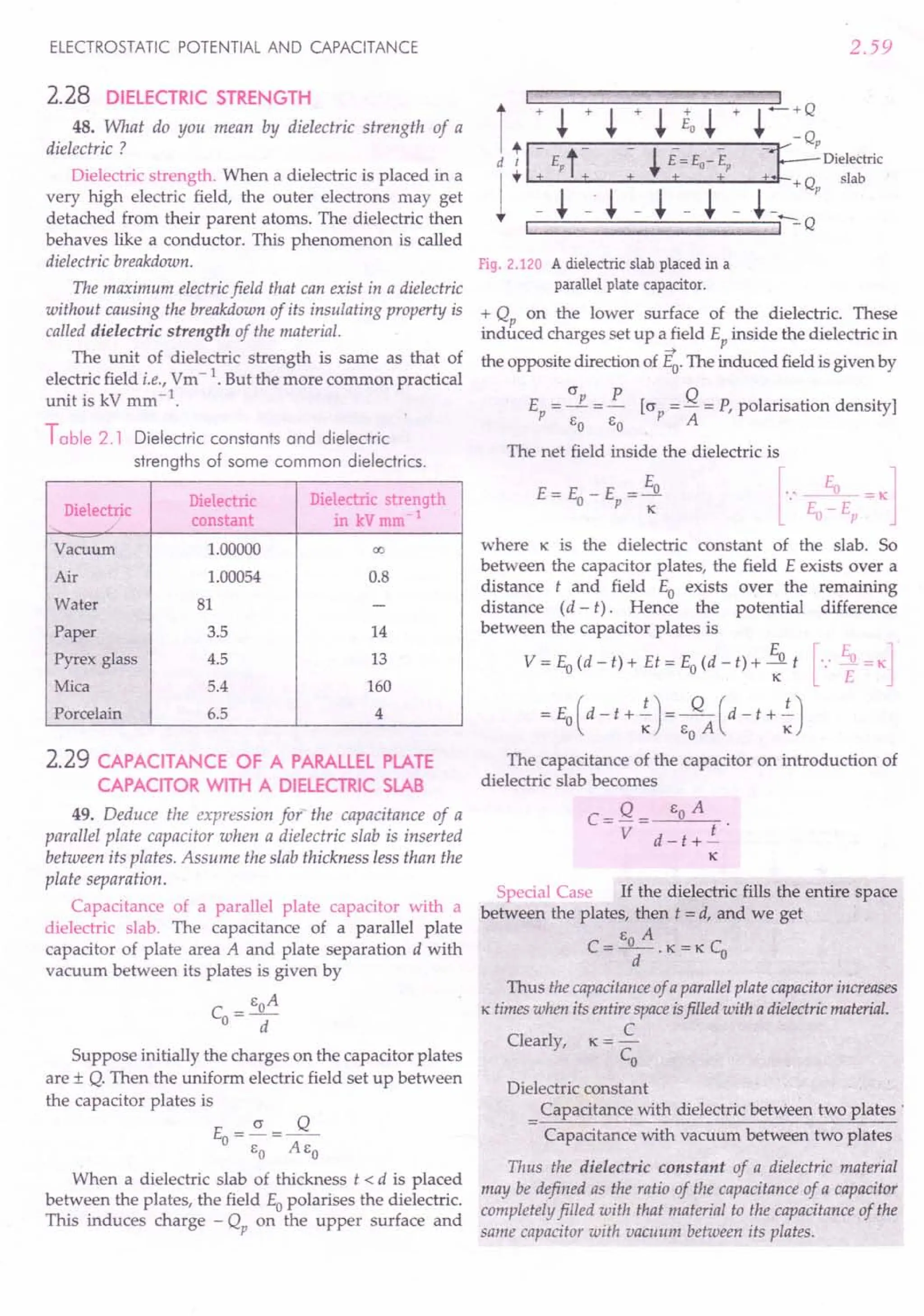 ELECTROSTATIC POTENTIAL AND CAPACITANCE
2.28 DiElECTRIC STRENGTH
48. What do you mean by dielectric strength of a
dielectric ?
Dielectric strength. When a dielectric is placed in a
very high electric field, the outer electrons may get
detached from their parent atoms. The dielectric then
behaves like a conductor. This phenomenon is called
dielectric breakdown.
The maximum electricfield that can exist in a dielectric
without causing the breakdown of its insulating property is
called dielectric strength of the material.
The unit of dielectric strength is same as that of
electric field i.e., Vm-1. But the more common practical
unit is kV mm-1
.
Table 2.1 Dielectric constants and dielectric
strengths of some common dielectrics.
Dielectric
Dielectric Dielectric strength
constant in kV mm 1
Vacuum 1.00000 00
Air 1.00054 0.8
Water 81 -
Paper 3.5 14
Pyrex glass 4.5 13
Mica 5.4 160
Porcelain 6.5 4
2.29 CAPACITANCE OF A PARALLEl PLATE
CAPACITOR WITH A DIELECTRIC SLAB
49. Deduce the expression for the capacitance of a
parallel plate capacitor when a dielectric slab is inserted
between its plates. Assume the slab thickness less than the
plate separation.
Capacitance of a parallel plate capacitor with a
dielectric slab. The capacitance of a parallel plate
capacitor of plate area A and plate separation d with
vacuum between its plates is given by
_ EoA
CO-
d
Suppose initially the charges on the capacitor plates
are ± Q. Then the uniform electric field set up between
the capacitor plates is
(J Q
Eo=-=--
EO AEo
When a dielectric slab of thickness t < d is placed
between the plates, the field Eopolarises the dielectric.
This induces charge - Qp on the upper surface and
2.59
Fig. 2.120 A dielectric slab placed in a
parallel plate capacitor.
+ Qp on the lower surface of the dielectric. These
induced charges set up a field Ep inside the dielectric in
-+
the opposite direction of Eo. The induced field is given by
E = (J P = R [(J = Q = P, polarisation density]
p EO EO P A
The net field inside the dielectric is
where K is the dielectric constant of the slab. So
between the capacitor plates, the field E exists over a
distance t and field Eo exists over the remaining
distance (d - t). Hence the potential difference
between the capacitor plates is
V = Eo(d - t) + Et = Eo(d - t) + ~o t [.: ~ = K]
= Eo(d - t + .!)= ~ (d - t + .!)
K EOA K
The capacitance of the capacitor on introduction of
dielectric slab becomes
C= Q = EOA
V d-t+.!
K
Special Case If the dielectric fills the entire space
between the plates, then t = d, and we get
E A
C=-O-.K=KC
O
d
Thus the capacitanceof a parallelplate capacitorincreases
K times when its entire spaceisfilled with a dielectricmaterial.
C
Clearly, K = -
Co
Dielectric constant
Capacitance with dielectric between two plates :
Capacitance with vacuum between two plates
Thus the dielectric constant of a dielectric material
may be defined as the ratio of the capacitance of a capacitor
completely filled with that material to the capacitance of the
same capacitor with vacuum between its plates.
 