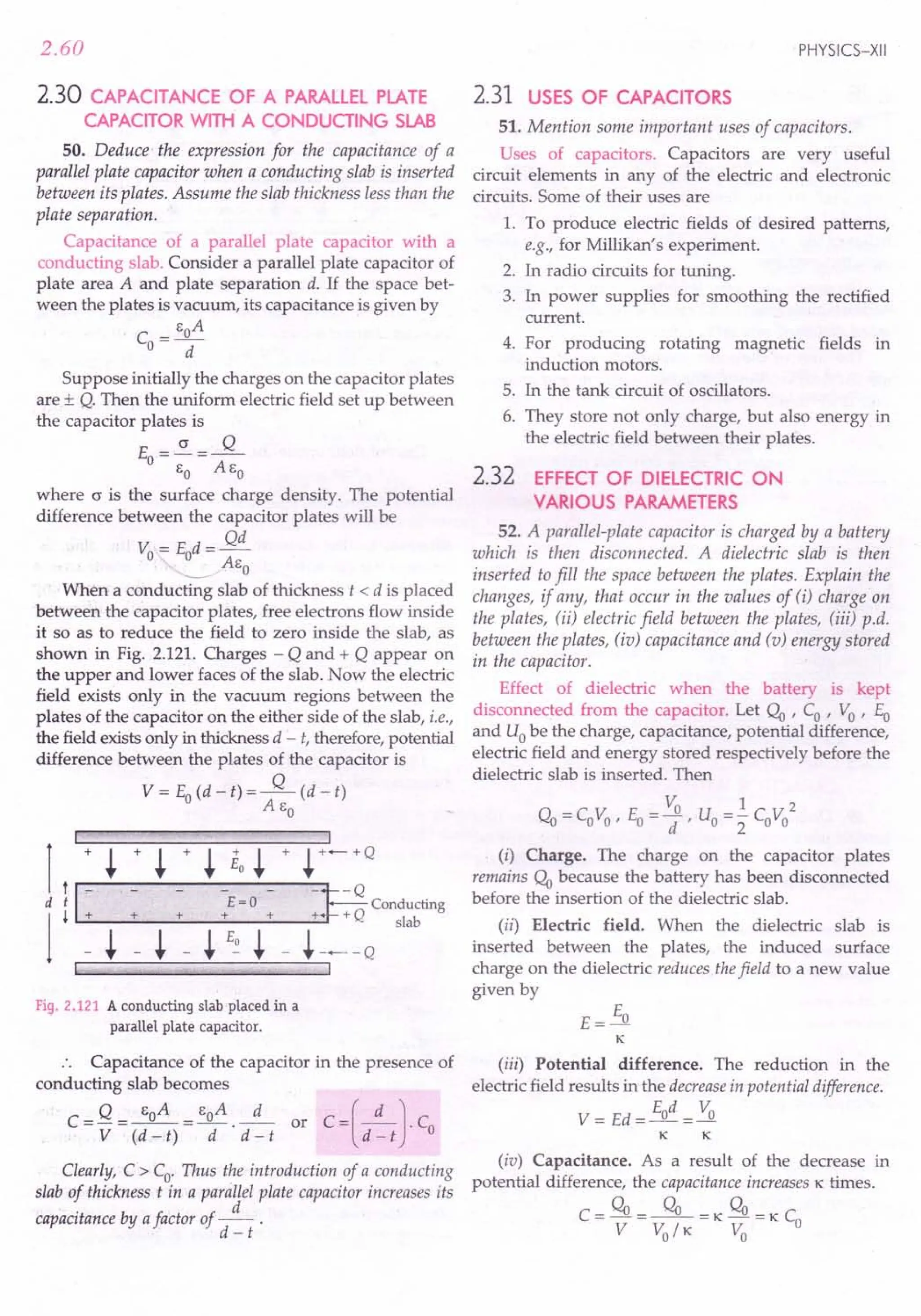 2.60
2.30 CAPACITANCE OF A PARALLELPLATE
CAPACITOR WITH A CONDUCTING SLAB
50. Deduce- the expression for the capacitance of a
parallel plate capacitor when a conducting slab is inserted
between its plates. Assume the slab thickness less than the
plate separation.
Capacitance of a parallel plate capacitor with a
conducting slab. Consider a parallel plate capacitor of
plate area A and plate separation d. If the space bet-
ween the plates is vacuum, its capacitance is given by
_ EoA
CO-
d
Suppose initially the charges on the capacitor plates
are ± Q. Then the uniform electric field set up between
the capacitor plates is
cr Q
Eo=-=--
EO AEo
where cr is the surface charge density. The potential
difference between the capacitor plates will be
Qd
Vo= Eod=-
~AEO
When a conducting slab of thickness t < d is placed
between the capacitor plates, free electrons flow inside
it so as to reduce the field to zero inside the slab, as
shown in Fig. 2.121. Charges - Q and + Q appear on
the upper and lower faces of the slab. Now the electric
field exists only in the vacuum regions between the
plates of the capacitor on the either side of the slab, i.e.,
the field exists only in thickness d - t, therefore, potential
difference between the plates of the capacitor is
V = Eo(d - t) = ---.fL (d - t)
AEo
I
1
+ ~ + ~ + ~ Eo ~ + ~ +-+Q
I1+
~ Conducting
d £=0
1
+ + + + + + Q slab
- ~ - ~ _ ~ £~ ~ - ~---Q
I
Fiq, 2.121 A conducting slab placed in a
parallel plate capacitor.
:. Capacitance of the capacitor in the presence of
conducting slab becomes
_ Q _ EoA _ EoA d C_[_d_) C
C-------or -
- V - (d -t) - d . d - t d - t . 0
Clearly, C > Co' Thus the introduction of a conducting
slab of thickness t in a parallel plate capacitor increases its
capacitance by afactor of _d_ .
d - t
PHYSICS-XII
2.31 USES OF CAPACITORS
51. Mention some important uses of capacitors.
Uses of capacitors. Capacitors are very useful
circuit elements in any of the electric and electronic
circuits. Some of their uses are
1. To produce electric fields of desired patterns,
e.g., for Millikan's experiment.
2. In radio circuits for tuning.
3. In power supplies for smoothing the rectified
current.
4. For producing rotating magnetic fields in
induction motors.
5. In the tank circuit of oscillators.
6. They store not only charge, but also energy in
the electric field between their plates.
2.32 EFFECT OF DIELECTRIC ON
VARIOUS PARAMETERS
52. A parallel-plate capacitor is charged by a battery
which is then disconnected. A dielectric slab is then
inserted to fill the space between the plates. Explain the
changes, if any, that occur in the values of (i) charge on
the plates, (ii) electric field between the plates, (iii) p.d.
between the plates, (io) capacitance and (v) energy stored
in the capacitor.
Effect of dielectric when the battery is kept
disconnected from the capacitor. Let C!o ' Co ' Vo ' Eo
and Uobe the charge, capacitance, potential difference,
electric field and energy stored respectively before the
dielectric slab is inserted. Then
Vo 1 2
C!o = CoVo ' Eo = d ' Uo =:2 CoVo
(i) Charge. The charge on the capacitor plates
remains C!o because the battery has been disconnected
before the insertion of the dielectric slab.
(ii) Electric field. When the dielectric slab is
inserted between the plates, the induced surface
charge on the dielectric reduces thefield to a new value
given by
(iii) Potential difference. The reduction in the
electric field results in the decreasein potential difference.
Ed V
V= Ed=_o-=~
K K
(iv) Capacitance. As a result of the decrease in
potential difference, the capacitance increases K times.
C = C!o = ---.9L = K C!o = K Co
V VolK Vo
 