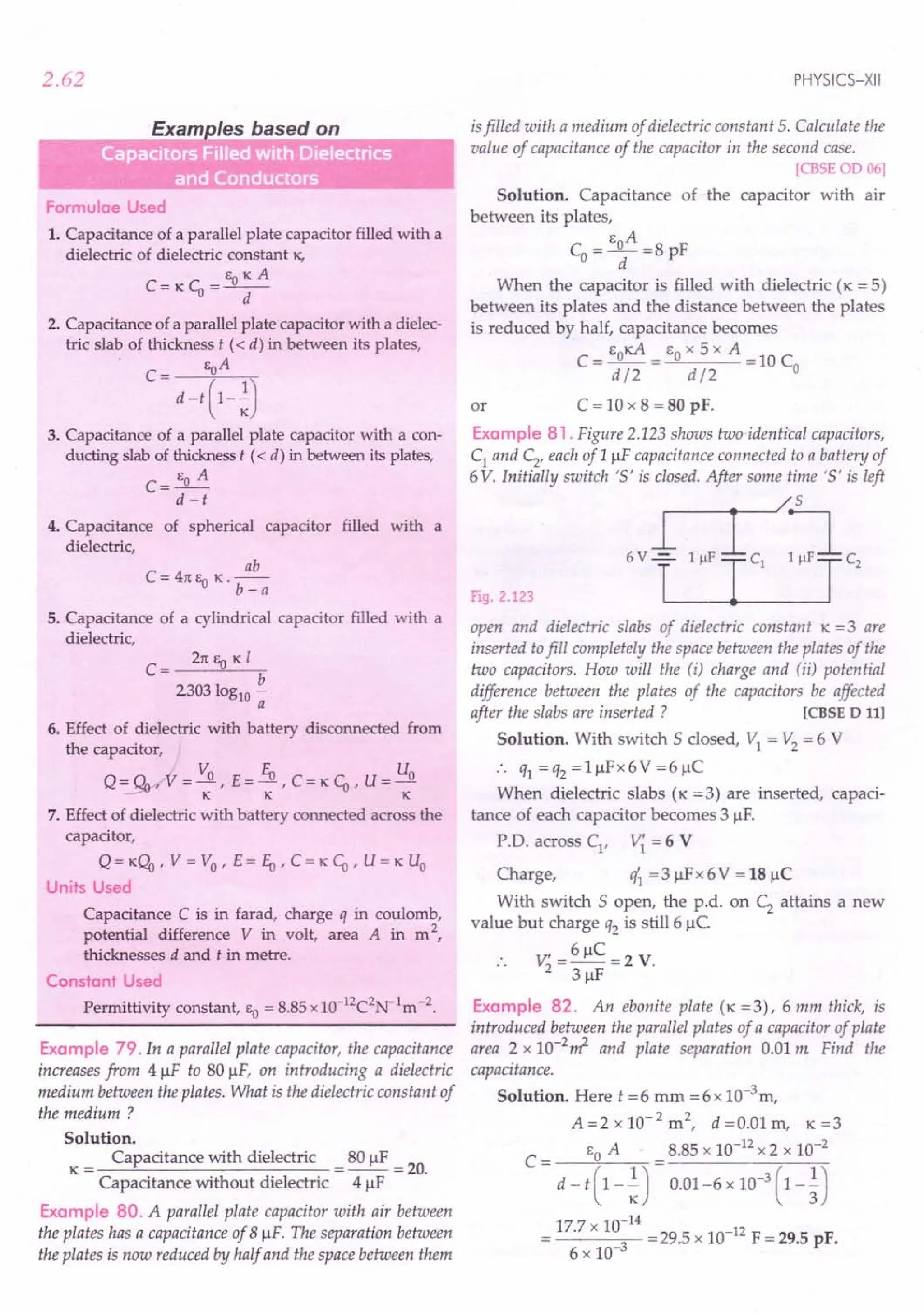2.62
Formulae Used
1. Capacitance of a parallel plate capacitor filled with a
dielectric of dielectric constant K.
EoKA
C:=KCo=--
d
2. Capacitance of a parallel plate capacitor with a dielec-
tric slab of thickness t « d) in between its plates,
C= EoA
d -t (1-~)
3. Capacitance of a parallel plate capacitor with a con-
ducting slab of thickness t « d) in between its plates,
C= EO A
d -t
4. Capacitance of spherical capacitor filled with a
dielectric,
ab
C = 41t Eo K. b _ a
5. Capacitance of a cylindrical capacitor filled with a
dielectric,
C = 21t EO K I
b
2303log10 -
a
6. Effect of dielectric with battery disconnected from
the capacitor,
Q = QyrV = Vo , E = Eo, C = KCo' U = Uo
- KKK
7. Effect of dielectric with battery connected across the
capacitor,
Q = K(;b, V = Vo ' E = Eo' C = KCo' U = K Uo
Units Used
Capacitance C is in farad, charge q in coulomb,
potential difference V in volt, area A in m 2,
thicknesses d and t in metre.
Constant Used
Permittivity constant, EO = 8.85 x1O-12C2N-1m -2.
Example 79. In a parallel plate capacitor, the capacitance
increases from 4 ~F to SO~F, on introducing a dielectric
medium between the plates. What is the dielectric constant of
the medium?
Solution.
K = Capacitance with dielectric = SO~F = 20.
Capacitance without dielectric 4 ~F
Example BO. A parallel plate capacitor with air between
the plates has a capacitance of 8 ~F. The separation between
the plates is now reduced by half and the space between them
PHYSICS-XII
isfilled with a medium of dielectric constant 5. Calculate the
value of capacitance of the capacitor in the second case.
[CBSEOD 06]
Solution. Capacitance of the capacitor with air
between its plates,
EA
Co =_0_ =S pF
d
When the capacitor is filled with dielectric (K = 5)
between its plates and the distance between the plates
is reduced by halt capacitance becomes
EOKA EO x 5 x A
C=d/2= d/2 =10Co
or C = 10 x S = 80 pF.
Example B1 . Figure 2.123shows tuio-identical capacitors,
C1 and C2, each of 1 ~F capacitance connected to a battery of
6V. Initially switch '5' is closed. After some time '5' is left
Fig. 2.123
open and dielectric slabs of dielectric constant K = 3 are
inserted tofill completely the space between the plates of the
two capacitors. How will the (i) charge and (ii) potential
difference between the plates of the capacitors be affected
after the slabs are inserted? [CBSE D III
Solution. With switch 5 closed, VI = V2 = 6 V
:. q1 =q2 =1~Fx6V=6~C
When dielectric slabs (K =3) are inserted, capaci-
tance of each capacitor becomes 3 ~F.
P.D. across Cl
, V{ = 6 V
Charge, eft =3 ~Fx 6V = 18~C
With switch 5 open, the p.d. on C2 attains a new
value but charge q2 is still 6 ~C
V' = 6~C =2 V.
2 3 ~F
Example B2. An ebonite plate (K =3), 6 mm thick, is
introduced between the parallel plates of a capacitor of plate
area 2 x 1O-2~ and plate separation 0.01 m Find the
capacitance.
Solution. Here t =6 mm =6x 1O-3m,
A=2x10-2
m2
, d =0.01 m, K=3
C = EO A = 8.S5 x 10-12 x 2 x 10-2
d - t ( 1 - ~) 0.01-6 x 10-
3
( 1 - ~)
17.7 x 10:
14
= 29.5 x 10-12 F = 29.5 pF.
6 x 10-
 