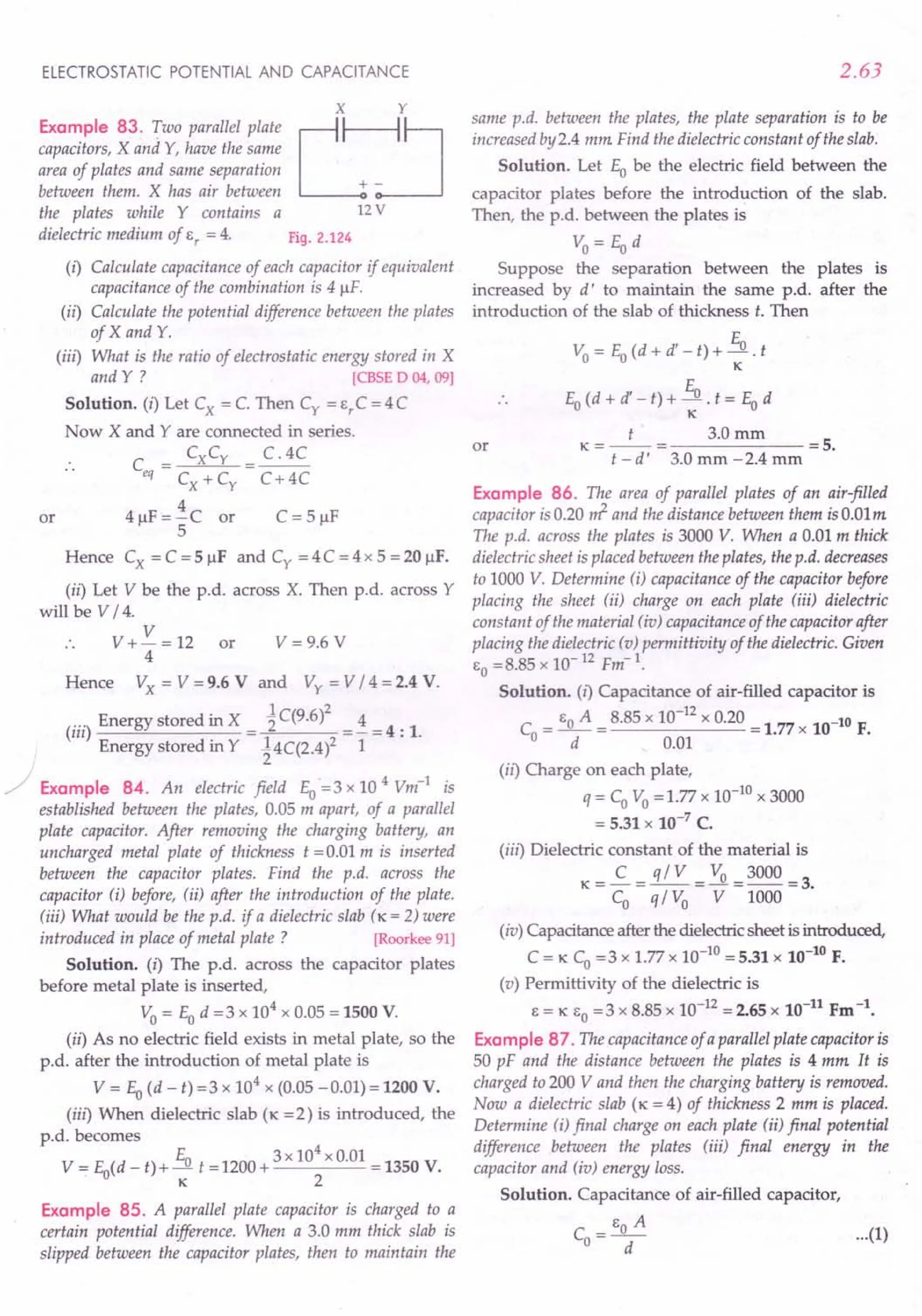 ELECTROSTATIC POTENTIAL AND CAPACITANCE
x y
Example 83. Two parallel PlateL:J
capacitors, X and Y, have the same
area of plates and same separation
between them. X has air between + -
the plates while Y contains a 12 V
dielectric medium of s, = 4. Fig. 2.124
(i) Calculate capacitance of each capacitor if equivalent
capacitance of the combination is 4 IlF.
(ii) Calculate the potential difference between the plates
of X and Y.
(iii) What is the ratio of electrostatic energy stored in X
and Y ? [CBSE D 04, 09]
Solution. (i) Let Cx = C. Then c, = e,c = 4C
Now X and Yare connected in series.
.. C = CXCy = C. 4C
eq Cx+Cy C+4C
4 IlF = i C or C = 5 IlF
5
Hence Cx =C=5IlF and c, =4C=4x5=20IlF.
(ii) Let V be the p.d. across X. Then p.d. across Y
will be V / 4.
.. V + V = 12 or
4
Hence Vx = V =9.6 V and Vy = V / 4 =2.4 V.
(iii) Energy stored in X = ~ C(9.6 )2 = i= 4 : 1.
Energy stored in Y ~4C(2.4)2 1
/ Example 84. An electric field Eo =3 x 10 4 Vm-1
is
established between the plates, 0.05 m apart, of a parallel
plate capacitor. After removing the charging battery, an
uncharged metal plate of thickness t = 0.01 m is inserted
between the capacitor plates. Find the p.d. across the
capacitor (i) before, (ii) after the introduction of the plate.
(iii) What would be the p.d. if a dielectric slab (K = 2) were
introduced in place of metal plate? [Roorkee 91]
Solution. (i) The p.d. across the capacitor plates
before metal plate is inserted,
Vo = Eo d =3 x 104
x 0.05 = 1500 V.
(ii) As no electric field exists in metal plate, so the
p.d. after the introduction of metal plate is
V = Eo(d - t) =3 x 104
x (0.05 -0.01) = 1200 V.
(iii) When dielectric slab (K =2) is introduced, the
p.d. becomes
V = Eo(d - t)+ Eo t =1200+ 3x 10
4
x 0.01 =1350 V.
. K 2
or
V = 9.6 V
Example 85. A parallel plate capacitor is charged to a
certain potential difference. When a 3.0 mm thick slab is
slipped between the capacitor plates, then to maintain the
2.63
same p.d. between the plates, the plate separation is to be
increased by 2.4 mm Find the dielectric constant of the slab.
Solution. Let Eo be the electric field between the
capacitor plates before the introduction of the slab.
Then, the p.d. between the plates is
Vo=Eod
Suppose the separation between the plates is
increased by d' to maintain the same p.d. after the
introduction of the slab of thickness t. Then
Vo = Eo(d + d' - t) + Eo . t
K
E
Eo (d + d' - t) + -.!1.. t = Eo d
K
K=_t_= 3.0mm =5.
t -d' 3.0 mm -2.4 mm
or
Example 86. The area of parallel plates of an air-filled
capacitor is 0.20 ~ and the distance between them is O.Olm
The p.d. across the plates is 3000 V. When a 0.01 m thick
dielectric sheet is placed between the plates, the p.d. decreases
to 1000 V. Determine (i) capacitance of the capacitor before
placing the sheet (ii) charge on each plate (iii) dielectric
constant of the material tio) capacitance of the capacitor after
placing the dielectric (v) permittivity of the dielectric. Given
Co=8.85 x 10-12 Fm-1
.
Solution. (I) Capacitance of air-filled capacitor is
Co = CoA = 8.85 x 10-
12
x 0.20 = 1.77 x 10-10 F.
d 0.01
(ii) Charge on each plate,
q = CoVo = 1.77 x 10-10 x 3000
= 5.31 x 10-7 C.
(iii) Dielectric constant of the material is
K- C _ q/V _ Vo _3000_
3
- Co - q / Vo - V -1000 - .
(iv) Capacitance after the dielectric sheet is introduced,
C = K Co =3 x 1.77 x 10-10 = 5.31 x 10-10 F.
(v) Permittivity of the dielectric is
C= K EO = 3 x 8.85 x 10-12 = 2.65 x 10-11 Fm -1.
Example 87. The capacitance of a parallel plate capacitor is
50 pF and the distance between the plates is 4 mm It is
charged to 200 V and then the charging battery is removed.
Now a dielectric slab (K = 4) of thickness 2 mm is placed.
Determine (i) final charge on each plate (ii) final potential
difference between the plates (iii) final energy in the
capacitor and (io) energy loss.
Solution. Capacitance of air-filled capacitor,
_ CoA
Co --d- ...
(1)
 