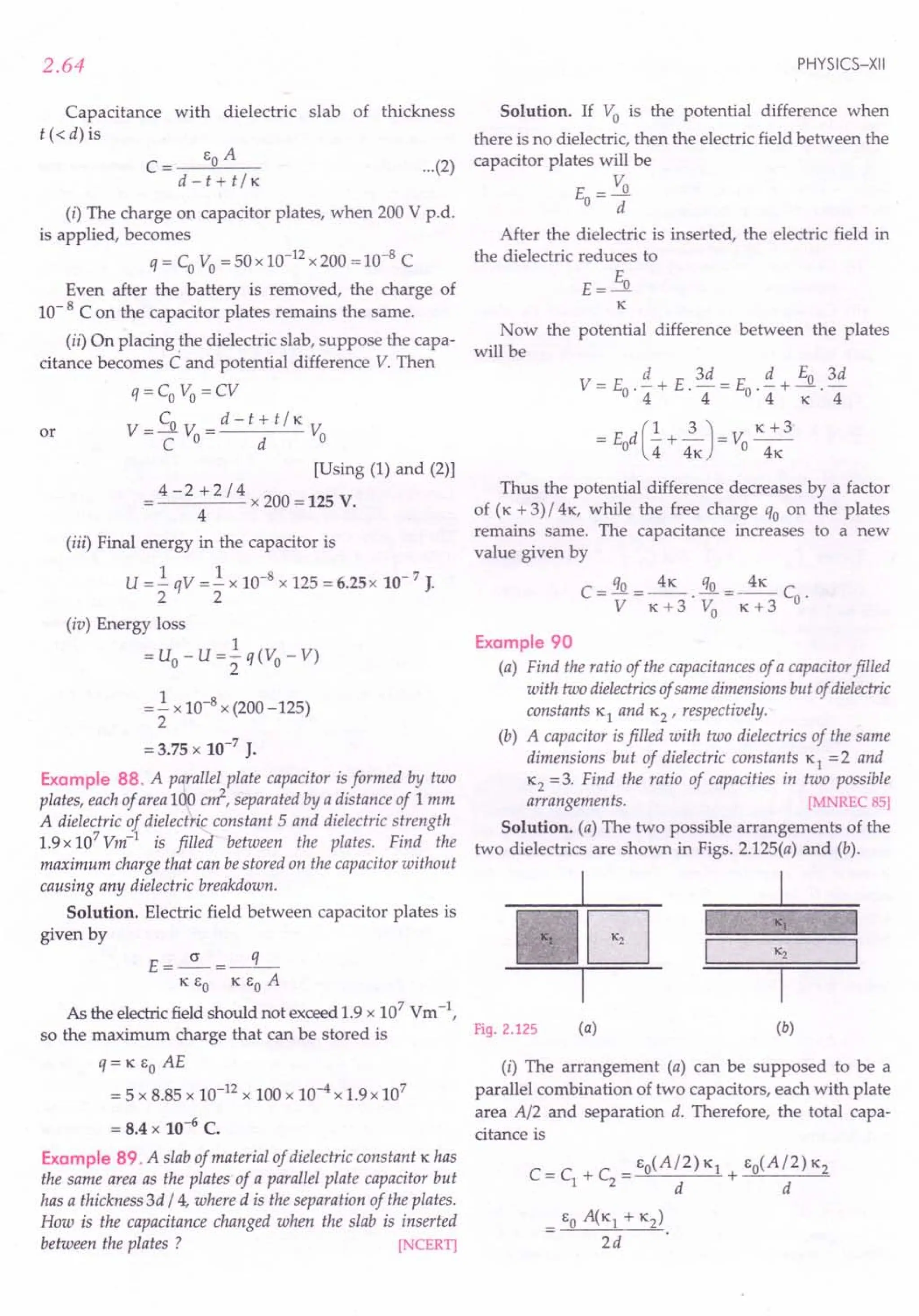 2.64
Capacitance with dielectric slab of thickness
t « d) is
C= go A
d-t+t/K
(i) The charge on capacitor plates, when 200 V p.d.
is applied, becomes
q = Co Vo = 50 x 10-12
x 200 = 10-8
C
Even after the battery is removed, the charge of
10- 8 C on the capacitor plates remains the same.
(ii) On placing the dielectric slab, suppose the capa-
citance becomes C and potential difference V. Then
q=Co Vo=CV
V- Co V _d-t+t/K V
-C 0- d 0
or
[Using (1) and (2)]
= 4 - 2 + 2 / 4 x 200 = 125 V.
4
(iii) Final energy in the capacitor is
U = .!qV = .!x 10-8 x 125 = 6.25 x 10- 7 J.
2 2
(iv) Energy loss
1
= uo - u = 2 q(Vo - V)
=.! x 10-8 x (200 -125)
2
= 3.75 x 10-7
J.
Example 88. A parallel plate capacitor is formed by two
plates, each of area 100 cd, separated by a distance of 1 mm
A dielectric of dielectric constant 5 and dielectric strength
1.9 x 107
Vm-l
is filled between the plates. Find the
maximum charge that can be stored on the capacitor without
causing any dielectric breakdown.
Solution. Electric field between capacitor plates is
given by
E=~=-q-
K go K go A
As the electric field should not exceed 1.9 x 107 Vm -I,
so the maximum charge that can be stored is
q= K go AE
= 5 x 8.85 x 10-12 x 100 x 10-4 x 1.9 x 107
= 8.4 x 10-6 C.
Example 89. A slab of material of dielectric constant K has
the same area as the plates' of a parallel plate capacitor but
has a thickness 3d / 4, where d is the separation of the plates.
How is the capacitance changed when the slab is inserted
between the plates ? [NCERT]
PHYSICS-XII
...(2)
Solution. If Vo is the potential difference when
there is no dielectric, then the electric field between the
capacitor plates will be
V
E-~
0- d
After the dielectric is inserted, the electric field in
the dielectric reduces to
E
E=~
K
Now the potential difference between the plates
will be
Thus the potential difference decreases by a factor
of (K + 3) /4 K, while the free charge qo on the plates
remains same. The capacitance increases to a new
value given by
C - qo _ 4K qo _ 4K C
-Y--K+3'V
o
-K+3 o·
Example 90
(a) Find the ratio of the capacitances of a capacitor filled
with two dielectrics of same dimensions but of dielectric
constants KI and K2 ' respectively.
(b) A capacitor is filled with two dielectrics of the same
dimensions but of dielectric constants KI = 2 and
K2 =3. Find the ratio of capacities in two possible
arrangements. [MNREC 85]
Solution. (a) The two possible arrangements of the
two dielectrics are shown in Figs. 2.125(a) and (b).
I
-=E2J=-[J
I
K2
Fig. 2.125 (a) (b)
(i) The arrangement (a) can be supposed to be a
parallel combination of two capacitors, each with plate
area A/2 and separation d. Therefore, the total capa-
citance is
 