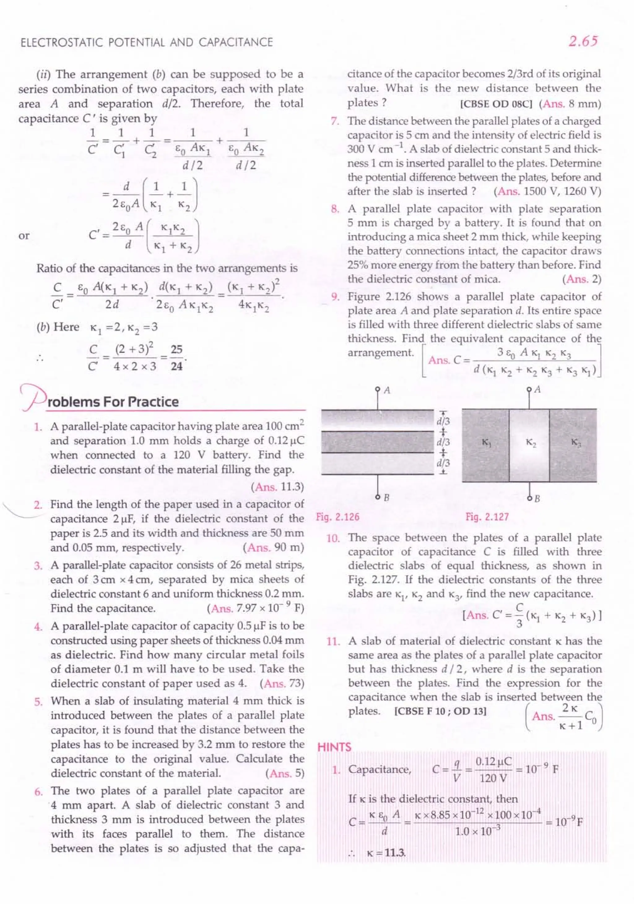 ELECTROSTATIC POTENTIAL AND CAPACITANCE
(ii) The arrangement (b) can be supposed to be a
series combination of two capacitors, each with plate
total
area A and separation d/2. Therefore, the
capacitance C ' is given by
1 1 1 1 1
- = - + - = --,-- + ---;--
c C' C 6 AK 60 AK2
1 2 _0
__ 1
d/2 d/2
d (1 1)
= 26
0
A -;s + K2
C' = 260 A ( KlK2 )
d Kl + K2
or
Ratio of the capacitances in the two arrangements is
2
C _ 60 A(K1 + K2) d(K1 + K2) _ (K1 + K2)
C,- 2d '26
0
AK1
K2- 4K1K2
(b) Here Kl =2, K2=3
C (2 + 3)2 25
C 4x 2 x 3 24
~roblems For Practice
1. A parallel-plate capacitor having plate area 100cm2
and separation 1.0 mm holds a charge of 0.12~C
when connected to a 120 V battery. Find the
dielectric constant of the material filling the gap.
(Ans.11.3)
~. Find the length of the paper used in a capacitor of
capacitance 2 ~F, if the dielectric constant of the
paper is 2.5 and its width and thickness are 50 mm
and 0.05 mm, respectively. (Ans. 90 m)
3. A parallel-plate capacitor consists of 26 metal strips,
each of 3 em x 4 em, separated by mica sheets of
dielectric constant 6 and uniform thickness 0.2 mm.
Find the capacitance. (Ans. 7.97x 10- 9 F)
4. A parallel-plate capacitor of capacity 0.5~F is to be
constructed using paper sheets of thickness 0.04mm
as dielectric. Find how many circular metal foils
of diameter 0.1 m will have to be used. Take the
dielectric constant of paper used as 4. (Ans. 73)
5. When a slab of insulating material 4 mm thick is
introduced between the plates of a parallel plate
capacitor, it is found that the distance between the
plates has to be increased by 3.2 mm to restore the
capacitance to the original value. Calculate the
dielectric constant of the material. (Ans. 5)
6. The two plates of a parallel plate capacitor are
.4 mm apart. A slab of dielectric constant 3 and
thickness 3 mm is introduced between the plates
with its faces parallel to them. The distance
between the plates is so adjusted that the capa-
2.65
citance of the capacitor becomes 2/3rd of its original
value. What is the new distance between the
plates? [CBSE OD OSC] (Ans. 8 mm)
7. The distance between the parallel plates of a charged
capacitor is 5 cm and the intensity of electric field is
300 V em-1. A slab of dielectric constant 5 and thick-
ness 1 em is inserted parallel to the plates. Determine
the potential differencebetween the plates,before and
after the slab is inserted ? (Ans. 1500V, 1260V)
8. A parallel plate capacitor with plate separation
5 mm is charged by a battery. It is found that on
introducing a mica sheet 2 mm thick, while keeping
the battery connections intact, the capacitor draws
25%more energy from the battery than before. Find
the dielectric constant of mica. (Ans. 2)
9. Figure 2.126 shows a parallel plate capacitor of
plate area A and plate separation d. Its entire space
is filled with three different dielectric slabs of same
thickness. Find the equivalent capacitance of the
arrangement. [Ans. C = 3 eo A Kl K2K3 ]
d (K1K2+ K2K3+ K3K1)
r
iT P
d/3
+
d/3 Kj K2 K3
+
d/3
.i.
bB
Fig.2.127
r- I_A__ ---"l
Fig.2.126
10. The space between the plates of a parallel plate
capacitor of capacitance C is filled with three
dielectric slabs of equal thickness, as shown in
Fig. 2.127. If the dielectric constants of the three
slabs are K1
,K2and K3
, find the new capacitance.
[Ans. C=~(KI + K2+ K3)]
3
11. A slab of material of dielectric constant Khas the
same area as the plates of a parallel plate capacitor
but has thickness d /2, where d is the separation
between the plates. Find the expression for the
capacitance when the slab is inserted between the
plates. [CBSE F 10; OD 13] (Ans. ~C )
K+l 0
HINTS
1. Capacitance,
If K is the dielectric constant, then
C= K eo A = Kx8.85 x10-
12
xlOOx10-
4
= 1O-9F
d 1.0 x 10-3
:. K =11.3.
 