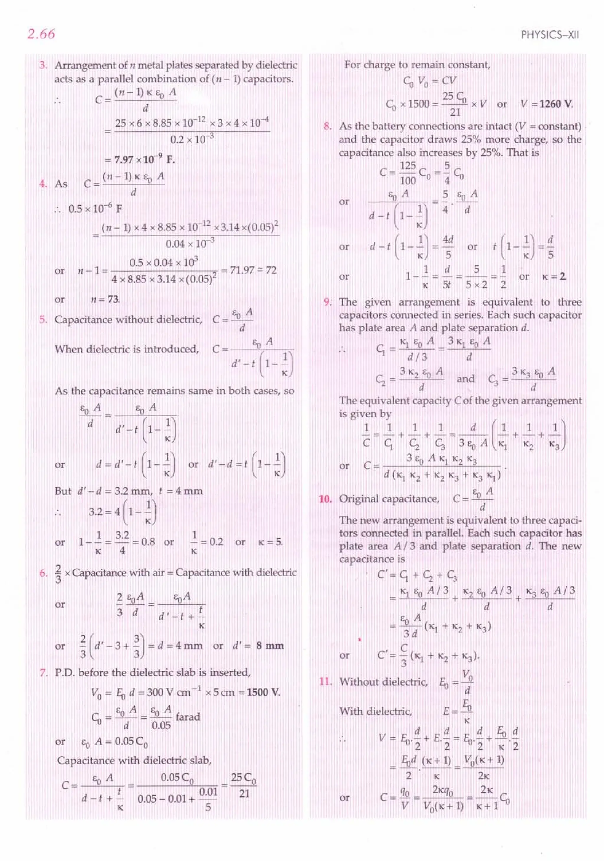 2.66
3. Arrangement of n metal plates separated by dielectric
acts as a parallel combination of (n - 1) capacitors.
C = (n - 1) ICEOA
d
25 x 6 x 8.85 x 10-12 x 3 x 4 x 10-4
0.2 x 10-3
= 7.97 x 10-9 F.
C
= (n - 1) ICEOA
4. As
d
.. 0.5 xlO-6 F
(n -1) x 4 x 8.85 x 10-12 x3.14 x(0.05)2
0.04 x 10-3
0.5 x 0.04 x 103 7 97
or n - 1 = = 1. =: 72
4 x 8.85 x 3.14 x (0.05)2
or n= 73.
EOA
5. Capacitance without dielectric, C = --
d
When dielectric is introduced,
As the capacitance remains same in both cases, so
EoA EoA
-d- = d'-t (1-;)
or d=d'-t (1-;) or d'-d=t (1-;)
But d' - d = 3.2 mm, t = 4 mm
. . 3.2 = 4(1- ;)
or 1 - ~ = 3.2 = 0.8 or ~ = 0.2 or IC= 5.
K 4 IC
6. ~ x Capacitance with air = Capacitance with dielectric
2 EoA eaA
3d= d'-t +~
K
or ~ (d' - 3 + ~) = d = 4 mm or d' = 8 mm
or
7. P.D. before the dielectric slab is inserted,
Vo = EU d = 300 V em -1 x 5 em = 1500 V.
Ea A E A
Cu = -- = _0_ farad
d 0.05
or EOA = 0.05 Co
Capacitance with dielectric slab,
EOA 0.05 Co 25 Co
C= t 0.01 -
d - t + - 0.05 - 0.01 + _ 21
K 5
PHYSICS-XII
For charge to remain constant,
Cu Vo = CV
Cu x 1500 = 25 Cu x V or V = 1260 V.
21
8. As the battery connections are intact (V = constant)
and the capacitor draws 25% more charge, so the
capacitance also increases by 25%. That is
C= 125 C =~ r
100 0 4 '1J
eaA 5 EoA
d- t ( 1_ ~) = 4 .-d-
d - t (1-;) = ~ or t (1-;) = ~
1- ~ = ~ = _5_ = ..! or IC= 2
K 5t 5x2 2
or
or
or
9: The given arrangement is equivalent to three
capacitors connected in series. Each such capacitor
has plate area A and plate separation d.
K1EOA 31C1EOA
Cr=~= d
Cz = 3 1C2EOA and c, = 3 K3 EOA
d d
The equivalent capacity C of the given arrangement
is given by
1 1 1 1 d (1 1 1J
C=Cr +Cz +c; =3EoA K1 +1(2 +1C
3
or C = 3 EOA Kl K2 K3
d (K1 K2 + K2 ~ + K3 K1)
10. Original capacitance, C = EOA
d
The new arrangement is equivalent to three capaci-
tors connected in parallel. Each such capacitor has
plate area A /3 and plate separation d. The new
capacitance is
C' = Cr + Cz + c;
1C1EOA/3 1C2EaA/3 K3EOA/3
= + + ~--"----
d d d
EOA
= 3dC
K1 + K2 + K3)
C'= ~(ICI + Kz + ~).
3
v:
11. Without dielectric, EU =-.l!
d
E= EU
K
V = EU.!! + E.!! = fu.!! + Eu.!!
2 2 2 1C2
EUd (K+l) VoCK+1)
=T'-K-= 2K
C _ qo _ 2Kqo _ 21C
- V - V
o
( K + 1) - IC
+ 1Cu
or
With dielectric,
or
 