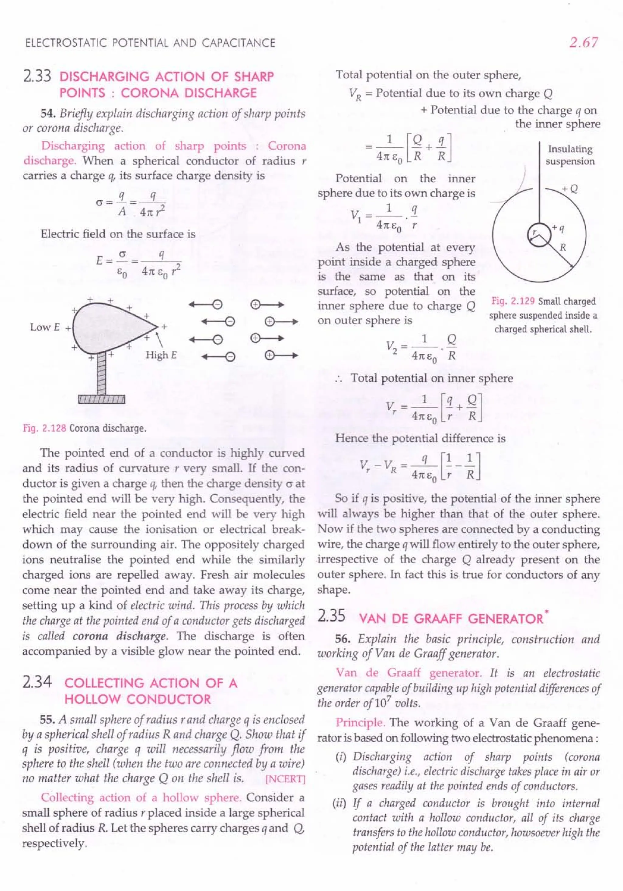 ELECTROSTATIC POTENTIAL AND CAPACITANCE
2.33 DISCHARGING ACTION OF SHARP
POINTS : CORONA DISCHARGE
54. Briefly explain discharging action of sharp points
or corona discharge.
Discharging action of sharp points : Corona
discharge. When a spherical conductor of radius r
carries a charge q, its surface charge density is
G=!L .:s:
A . 4n r
2
Electric field on the surface is
LowE +
Fig. 2.128 Corona discharge.
The pointed end of a conductor is highly curved
and its radius of curvature r very small. If the con-
ductor is given a charge q, then the charge density Gat
the pointed end will be very high. Consequently, the
electric field near the pointed end will be very high
which may cause the ionisation or electrical break-
down of the surrounding air. The oppositely charged
ions neutralise the pointed end while the similarly
charged ions are repelled away. Fresh air molecules
come near the pointed end and take away its charge,
setting up a kind of electric wind. This process by which
the charge at the pointed end of a conductor gets discharged
is called corona discharge. The discharge is often
accompanied by a visible glow near the pointed end.
2.34 COLLECTING ACTION OF A
HOLLOW CONDUCTOR
55. A small sphere of radius r and charge q is enclosed
by a spherical shell of radius R and charge Q. Show that if
q is positive, charge q will necessarily flow from the
sphere to the shell (when the two are connected by a wire)
no matter what the charge Q on the shell is. [NCERT]
Collecting action of a hollow sphere. Consider a
small sphere of radius r placed inside a large spherical
shell of radius R. Let the spheres carry charges q and Q,
respectively.
2.67
Total potential on the outer sphere,
VR
= Potential due to its own charge Q
+ Potential due to the charge q on
the inner sphere
= 4nJ~+ ~]
Potential on the inner
sphere due to its own charge is
1 q
V =---
1 4n eo . r
As the potential at every
point inside a charged sphere
is the same as that on its
surface, so potential on the
inner sphere due to charge Q
on outer sphere is
V =_1_ Q
2 4ne
o· R
Total potential on inner sphere
Vr = 4:eJ;+ ~]
Insulating
suspension
Fig. 2.129 Small charged
sphere suspended inside a
charged spherical shell.
Hence the potential difference is
V - V = -q- [!-!]
r R 4ne
o
r R
So if q is positive, the potential of the inner sphere
will always be higher than that of the outer sphere.
Now if the two spheres are connected by a conducting
wire, the charge qwill flow entirely to the outer sphere,
irrespective of the charge Q already present on the
outer sphere. In fact this is true for conductors of any
shape.
2.35 *
VAN DE GRAAFF GENERATOR
56. Explain the basic principle, construction and
working of Van de Graaff generator.
Van de Graaff generator. It is an electrostatic
generator capableof building up high potential differences of
the order of107
volts.
Principle. The working of a Van de Graaff gene-
rator is based on following two electrostatic phenomena:
(i) Discharging action of sharp points (corona
discharge) i.e., electric discharge takes place in air or
gases readily at the pointed ends of conductors.
(ii) If a charged conductor is brought into internal
contact with a hollow conductor, all of its charge
transfers to the hollow conductor, howsoever high the
potential of the latter may be.
 