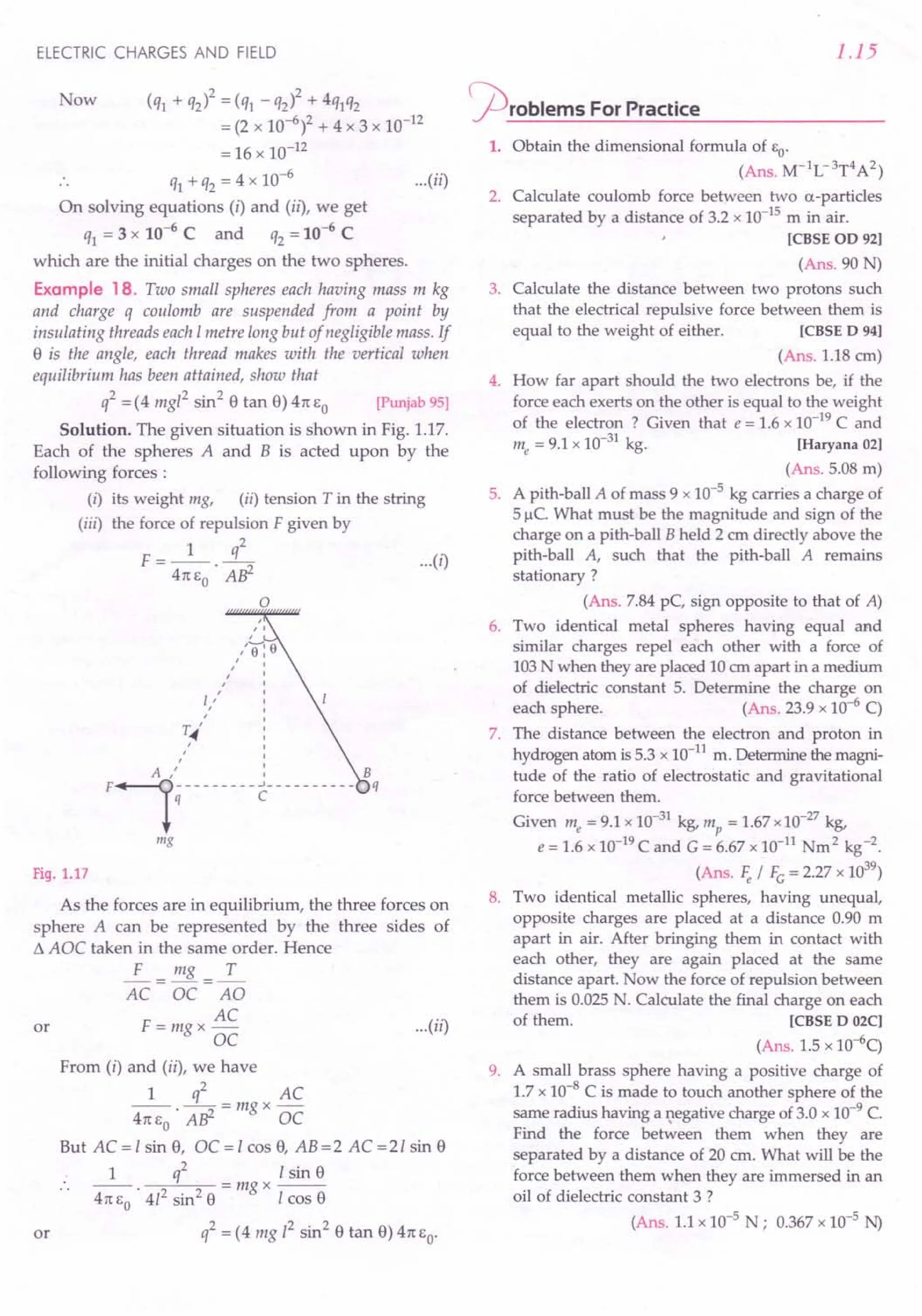 ELECTRIC CHARGES AND FIELD
Now (q1 + q2)2 = (q1 - q2)2 + 4q1q2
= (2 x 10-6)2 + 4 x 3 x 10-12
= 16 x 10-12
q1+ q2 = 4 x 10-6
... (ii)
On solving equations (i) and (ii), we get
q1 = 3 x 10-6
C and q2 = 10-6
C
which are the initial charges on the two spheres.
Example 18. Two small spheres each having mass m kg
and charge q coulomb are suspended from a point by
insulating threads each Imetre long but of negligible mass. If
a is the angle, each thread makes with the vertical when
equilibrium has been attained, show that
q2 = (4 mgl2 sin2
a tan a) 4n EO [Punjab 95]
Solution. The given situation is shown in Fig. 1.17.
Each of the spheres A and B is acted upon by the
following forces:
(i) its weight mg, (ii) tension T in the string
(iii) the force of repulsion F given by
1 q2
F = -- . -----:::i ... (i)
4n EO Alj-
o
~~'
,
,
F~i--------c ---------
"
mg
Fig. 1.17
As the forces are in equilibrium, the three forces on
sphere A can be represented by the three sides of
t!. AOC taken in the same order. Hence
~= mg =~
AC OC AO
AC
or F = mg x - ... (ii)
OC
From (i) and (ii), we have
1 q2 AC
--.--=mgx-
4nEo AW OC
But AC = I sin a, OC = I cas a, AB =2 AC =21 sin a
1 q2 I sin a
--. =mgx--
4n EO 412 sin2
a I cos a
or q2 = (4 mg 12 sin2
a tan a) 4n EO'
1.15
~rOblems For Practice
1. Obtain the dimensional formula of EO'
(Ans. M-1
L-3
T4
A2)
2. Calculate coulomb force between two a-particles
separated by a distance of 3.2 x 10-15 m in air.
[CBSE 00 92]
(Ans. 90 N)
3. Calculate the distance between two protons such
that the electrical repulsive force between them is
equal to the weight of either. [CBSE 0 94]
(Ans. 1.18 cm)
4. How far apart should the two electrons be, if the
force each exerts on the other is equal to the weight
of the electron ? Given that e = 1.6 x 10-19
C and
me = 9.1 x 10-31 kg. [Haryana 02]
(Ans. 5.08 m)
5. A pith-ball A of mass 9 x 10-5 kg carries a charge of
5fie. What must be the magnitude and sign of the
charge on a pith-ball B held 2 em directly above the
pith-ball A, such that the pith-ball A remains
stationary ?
(Ans. 7.84 pC, sign opposite to that of A)
6. Two identical metal spheres having equal and
similar charges repel each other with a force of
103 N when they are placed 10 em apart in a medium
of dielectric constant 5. Determine the charge on
each sphere. (Ans. 23.9 x 10-6 C)
7. The distance between the electron and proton in
hydrogen atom is 5.3 x 10-11
m. Determine the magni-
tude of the ratio of electrostatic and gravitational
force between them.
Given me = 9.1 x 10-31
kg, mp = 1.67 x 10-27 kg,
e = 1.6 x 10-19
C and G = 6.67 x 10-11
Nm 2 kg-2.
(Ans. Fe / Fc = 2.27 x 1039
)
8. Two identical metallic spheres, having unequal,
opposite charges are placed at a distance 0.90 m
apart in air. After bringing them in contact with
each other, they are again placed at the same
distance apart. Now the force of repulsion between
them is 0.025 N. Calculate the final charge on each
of them. [CBSE D 02C]
(Ans. 1.5 x 1O-6q
9. A small brass sphere having a positive charge of
1.7 x 10-8 C is made to touch another sphere of the
same radius having a t;legativecharge of 3.0 x 10-9
e.
Find the force between them when they are
separated by a distance of 20 cm. What will be the
force between them when they are immersed in an
oil of dielectric constant 3 ?
(Ans. 1.1 x 10-5 N; 0.367 x 10-5 N)
 
