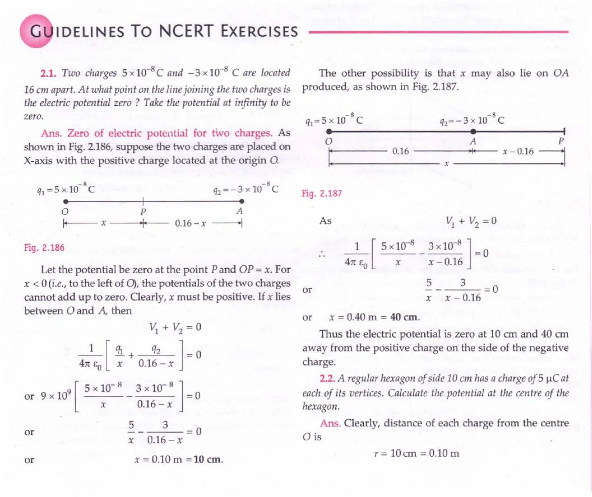 G I DELI N ES To NCERT EXERCISES
2.1. Two charges 5 x 1O-8C and -3 x 10-8 C are located
16 cm apart. At what point on the line joining the two charges is
the electric potential zero ? Take the potential at infinity to be
zero.
Ans. Zero of electric potential for two charges. As
shown in Fig. 2.186, suppose the two charges are placed on
X-axis with the positive charge located at the origin 0.
-8 -8
ql = 5x 10 C q2 = - 3 x 10 C
·.-----------+I--------------~·
o p A
I--- x ----0·01+1_ --- 0.16
- x -----I
Fig. 2.186
Let the potential be zero at the point P and OP = x. For
x < 0 (i.e., to the left of 0), the potentials of the two charges
or
cannot add up to zero. Clearly, x must be positive. If x lies
between 0 and A, then
Vl
+ V2 = 0
_1_ [ ql + q2 ] - 0
4TCE
O
x 0.16-x
9 [ 5 x 10- 8 3 x 10- 8 ]
or 9 x 10 - = 0
x 0.16 - x
5 3 = 0
x 0.16 - x
or
or x = 0.10 m =10 em,
The other possibility is that x may also lie on OA
produced, as shown in Fig. 2.187.
-8 -8
ql=5xl0 C q2=-3xlO C
• • I
o A P
11+-: 0_.1_6_-_-_-~-x--'I'-- x - 0.16=1
Fig. 2.187
As V;+ V2 =0
_1_[ 5 x10-
8
_ 3x10-
8
] =0
4TC EO X X - 0.16
5 3 =0
x x - 0.16
or x = 0.40 m = 40 em.
Thus the electric potential is zero at 10 em and 40 em
away from the positive charge on the side of the negative
charge.
2.2. A regular hexagon of side 10em has a charge of 5 J.1C at
each of its vertices. Calculate the potential at the centre of the
hexagon.
Ans. Clearly, distance of each charge from the centre
o is
r= IDem =D.1Dm
 