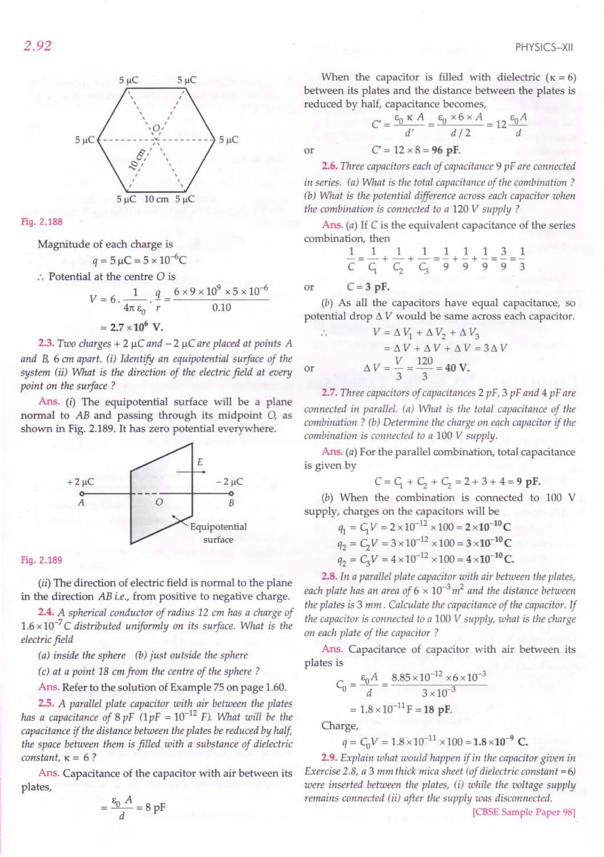 2.92
Fig. 2.188
Magnitude of each charge is
q = 5 IlC = 5 x io+c
:. Potential at the centre 0 is
1 q 6 x 9 x 109
x 5 x 10-6
V=6.--.-=-------
41tEO r 0.10
= 2.7 x106
V.
2.3. Two charges + 2 IlC and - 2 IlC are placed at points A
and B, 6 em apart. (i) Identify an equipotential surface of the
system (ii) What is the direction of the electric field at every or
point on the surface ?
Ans. (i) The equipotential surface will be a plane
normal to AB and passing through its midpoint 0, as
shown in Fig. 2.189. It has zero potential everywhere.
A o
Equipotential
surface
Fig. 2.189
(ii) The direction of electric field is normal to the plane
in the direction AB i.e., from positive to negative charge.
2.4. A spherical conductor of radius 12 cm has a charge of
1.6 x 10-7
C distributed uniformly on its surface. What is the
electric field
(a) inside the sphere (b) just outside the sphere
(c) at a point 18 cm from the centre of the sphere?
Ans. Refer to the solution of Example 75 on page 1.60.
2.5. A parallel plate capacitor with air between the plates
has a capacitance of 8 pF (lpF = 10-12
F). What will be the
capacitance if the distance between the plates be reduced by half,
the space between them is filled with a substance of dielectric
constant, lC = 6 ?
Ans. Capacitance of the capacitor with air between its
plates,
E A
= -0-=8pF
d
PHYSICS-XII
When the capacitor is filled with dielectric (lC = 6)
between its plates and the distance between the plates is
reduced by half, capacitance becomes,
EO lC A EO x 6 x A EoA
C'=--= =12-
d' d / 2 d
C' = 12 x 8 = 96 pF.
2.6. Three capacitors each of capacitance 9 pF are connected
in series. (a) What is the total capacitance of the combination?
(b) What is the potential difference across each capacitor when
the combination is connected to a 120 V supply ?
Ans. (a) If C is the equivalent capacitance of the series
combination, then
111111131
-=-+-+-=-+-+-=-=-
CC1, <; c;99993
or
C= 3 pF.
(b) As all the capacitors have equal capacitance, so
potential drop t1 V would be same across each capacitor.
. . V = t1 VI + t1 V2
+ t1 V3
= t1 V + t1 V + t1 V = 3t1 V
t1 V = V = 120 = 40 V.
3 3
or
2.7. Three capacitors of capacitances 2 pF, 3 pF and 4 pF are
connected in parallel. (a) What is the total capacitance of the
combination? (b) Determine the charge on each capacitor if the
combination is connected to a 100 V supply.
Ans. (a) For the parallel combination, total capacitance
is given by
C = C1, + <; + <; = 2 + 3 + 4 = 9 pF.
(b) When the combination is connected to 100 V
supply, charges on the capacitors will be
ql = C1,V =2x10-12
x100=2x10-10C
q2 = <;V = 3 x 10-12
x 100 = 3 x1().-lO
C
q2 = c;V =4x10-12
x100=4x10-10C.
2.8. In a parallel plate capacitor with air between the plates,
each plate has an area of 6 x 10-3
m2
and the distance between
the plates is 3 mm. Calculate the capacitance of the capacitor. If
the capacitor is connected to a 100 V supply, what is the charge
on each plate of the capacitor ?
Ans. Capacitance of capacitor with air between its
plates is
Co = EoA = 8.85 x10-12
x6 x 10-3
d 3x10-3
= 1.8x 10-11
F = 18 pF.
Charge,
q = CoV = 1.8 x10-11
x 100 = 1.8 x10-9
C.
2.9. Explain what would happen if in the capacitor given in
Exercise 2.8, a 3 mm thick mica sheet (of dielectric constant = 6)
were inserted between the plates, (i) while the voltage supply
remains connected (ii) after the supply was disconnected.
[CBSE Sample Paper 98]
 