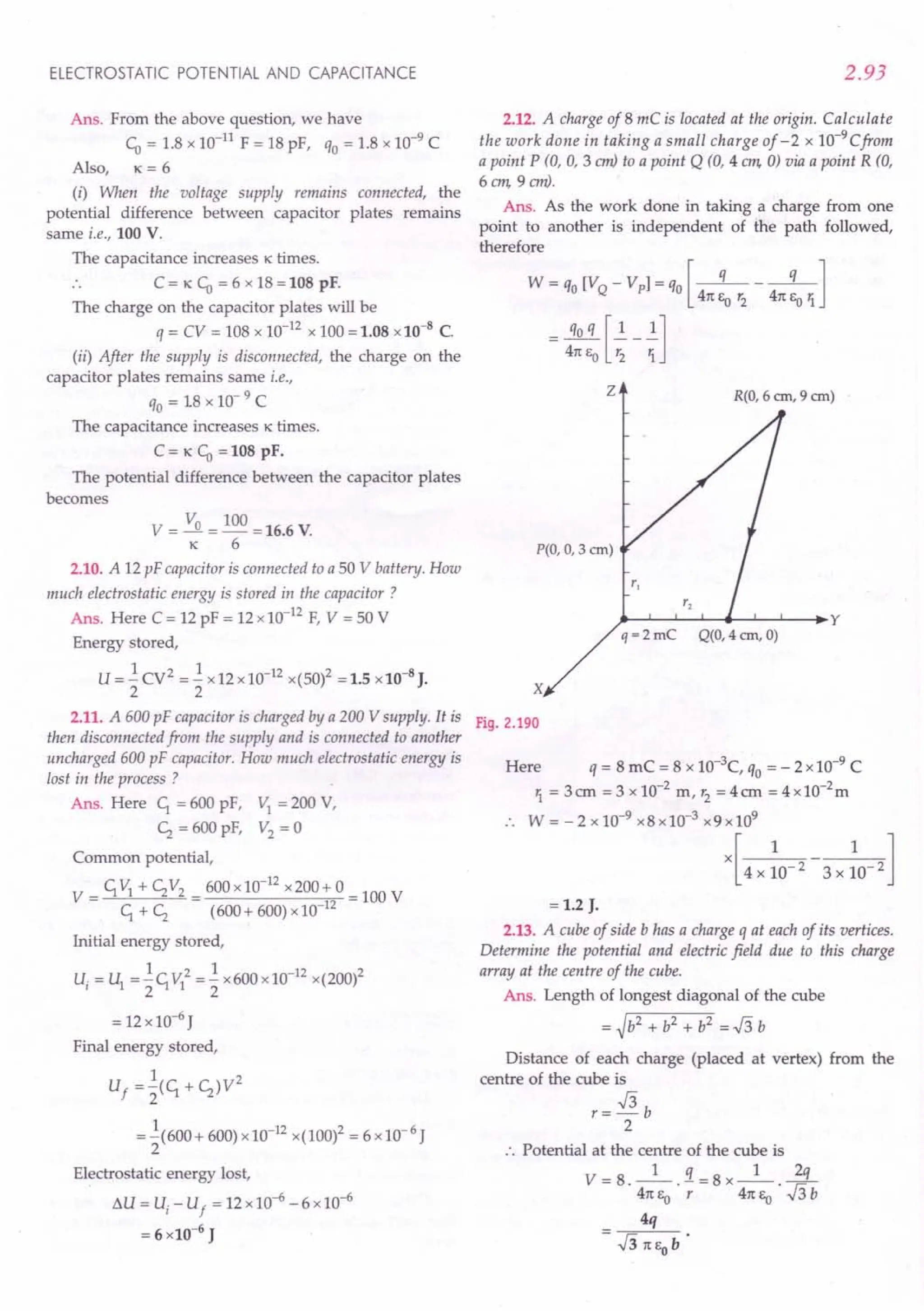 ELECTROSTATIC POTENTIAL AND CAPACITANCE
Ans. From the above question, we have
CD= 1.8 x 10-11 F = 18 pF, qo= 1.8 x 10-9
C
Also, K = 6
(i) When the voltage supply remains connected, the
potential difference between capacitor plates remains
same i.e., 100 V.
The capacitance increases K times.
.. C = K CD= 6 x 18 = 108 pF.
The charge on the capacitor plates will be
q = CV = 108 x 10-12 x 100 = 1.08 x10-8
C.
(ii) After the supply is disconnected, the charge on the
capacitor plates remains same i.e.,
qo= 18 x 10- 9 C
The capacitance increases K times.
C= K CD=108 pF.
The potential difference between the capacitor plates
becomes
v = Va = 100 =16.6 V.
K 6
2.10. A 12 pF capacitor is connected to a 50 V battery. How
much electrostatic energy is stored in the capacitor?
Ans. Here C = 12 pF = 12 x 10-12 F, V = 50 V
Energy stored,
U = -.!CV2 = -.!x12x10-12 x(50)2 =1.5 x10-8 J.
2 2
2.11. A 600 pF capacitor is charged by a 200 V supply. It is
then disconnected from the supply and is connected to another
uncharged 600 pF capacitor. How much electrostatic energy is
lost in the process ?
Ans. Here C; = 600 pF, VI = 200 V,
<; = 600 pF, V2 = 0
Common potential,
V = C;VI + <;V2 = 600 x 10-
12
x200+ 0 = 100 V
C;+ <; (600+ 600) x10-12
Initial energy stored,
1 2 1 -12 2
Ui = U1="2C;VI ="2 x600x10 x(200)
= 12x10-6
J
Final energy stored,
1 2
Uf ="2(C; + <;)V
= -.!(600+ 600) x 10-12x(100)2 = 6 x 10- 6 J
2
Electrostatic energy lost,
6.U = U, - U
f
= 12x10--{;-6 x10-6
= 6 x10-6
J
2.93
2.12. A charge of 8 mC is located at the origin. Calculate
the work done in taking a small charge of - 2 x 10-9
Cfrom
a point P (0, 0, 3 em) to a point Q (0, 4 em, 0) via a point R (0,
6 em, 9 em).
Ans. As the work done in taking a charge from one
point to another is independent of the path followed,
therefore
W = qo[VQ - VpJ = qo[-q- - -q-]
41t EO r2 41t Eo '1
= 4~:J~-I]
z R(O, 6 ern, 9 ern)
P(O, 0, 3 em)
q = 2 me Q(O, 4 ern, 0)
x
Fig. 2.190
Here q= 8 mC = 8 x 1O-3
C, qo= - 2 x 10-9
C
'1 = 3 em = 3 x 10-2 m, r2
= 4 em = 4 x10-2m
.. W = - 2 x 10-9
x8 x 10-3
x9 x109
x[ 4 x ~o-2 - 3x :0- 2 ]
= 1.2 J.
2.13. A cube of side b has a charge q at each of its vertices.
Determine the potential and electric field due to this charge
array at the centre of the cube.
Ans. Length of longest diagonal of the cube
= ~b2 + b2 + b2 = J3 b
Distance of each charge (placed at vertex) from the
centre of the cube is
r= J3 b
2
:. Potential at the centre of the cube is
V = 8._l_.!i=8x_1_.~
41t Eo r 41t EO J3b
4q
 