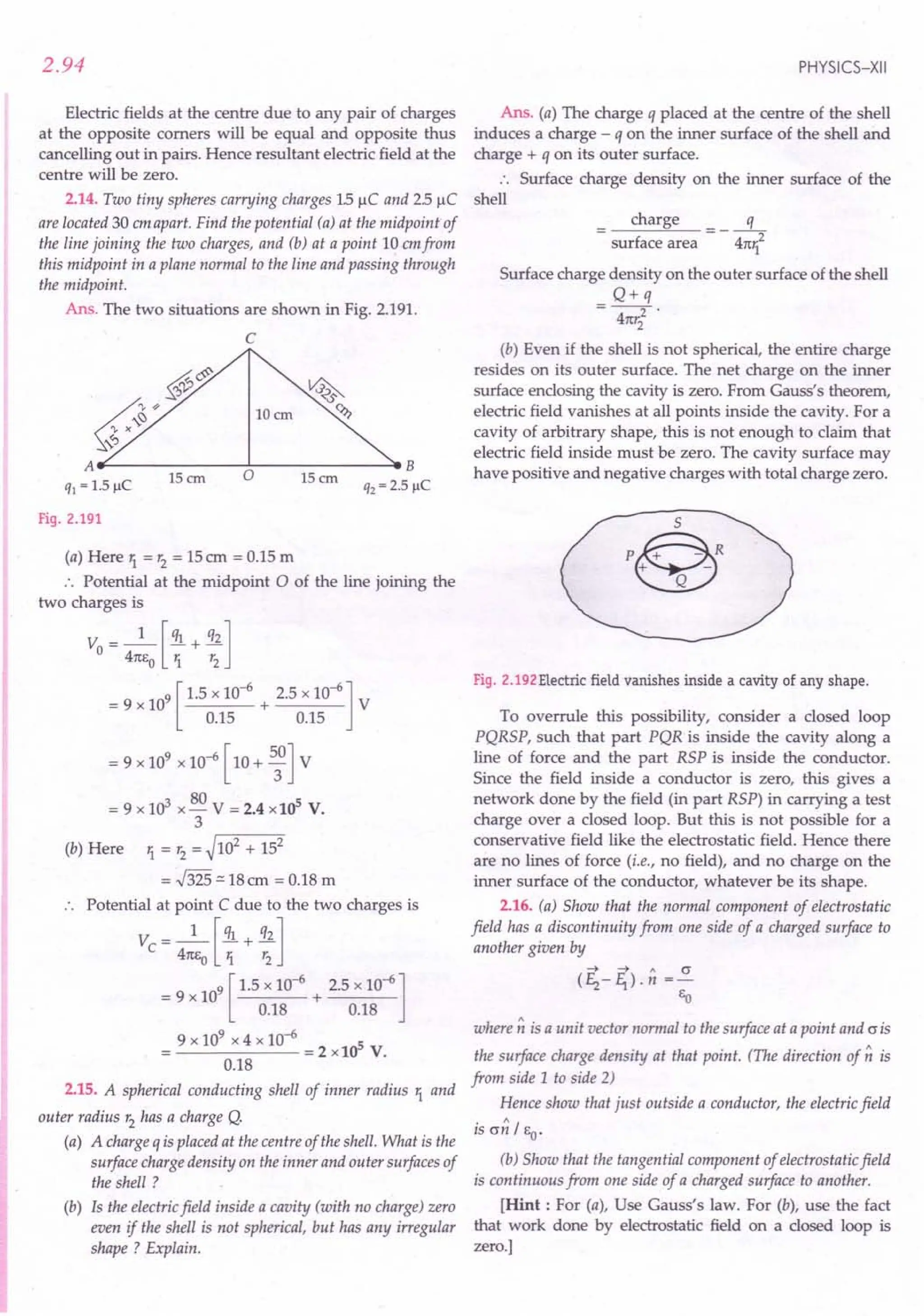 2.94
Electric fields at the centre due to any pair of charges
at the opposite comers will be equal and opposite thus
cancelling out in pairs. Hence resultant electric field at the
centre will be zero.
2.14. Two tiny spheres carrying charges 1.5JlC and 2.5JlC
are located 30 em apart. Find the potential (a) at the midpoint of
the line joining the two charges, and (b) at a point 10 emfrom
this midpoint in a plane normal to the line and passing through
the midpoint.
Ans. The two situations are shown in Fig. 2.191.
C
§f:;&;
6~¥
~~/
A~------...J...------->eB
15 em 0 15em
q] = 1.5 JlC q2 = 2.5 JlC
~
IDem ~
Fig. 2.191
(a) Here 1. = r2
= 15em = 0.15 m
:. Potential at the midpoint 0 of the line joining the
two charges is
v: - _1_ [ql + q2]
o - 4m;0 1. r2
= 9 x 109[ 1.5 x 10-
6
+ 2.5 x 10-6] V
0.15 0.15
= 9 x 109 x 10-6 [ 10 + 5;] V
= 9 x 103 x 80 V = 2.4 xl0s V.
3
(b) Here 1. = r2
= ~102 + 152
= 55:::.18
em = 0.18 m
.. Potential at point C due to the two charges is
v: - _1_ [ql + q2]
c - 41tEo 1. r2
9 [ 1.5 x 10-6 2.5 x 10-6]
= 9xl0 + ----
0.18 0.18
9 x 109 x 4 x 10-6 5
------=2xl0 V.
0.18
2.15. A spherical conducting shell of inner radius 1. and
outer radius r2
has a charge Q.
(a) A charge q is placed at the centre of the shell. What is the
surface charge density on the inner and outer surfaces of
the shell ?
(b) Is the electric field inside a cavity (with no charge) zero
even if the shell is not spherical, but has any irregular
shape ? Explain.
PHYSICS-XII
Ans. (a) The charge q placed at the centre of the shell
induces a charge - q on the inner surface of the shell and
charge + q on its outer surface.
.. Surface charge density on the inner surface of the
shell
charge q
---2
surface area 41t1.
Surface charge density on the outer surface of the shell
Q+q
4m:2 .
2
(b) Even if the shell is not spherical, the entire charge
resides on its outer surface. The net charge on the inner
surface enclosing the cavity is zero. From Gauss's theorem,
electric field vanishes at all points inside the cavity. For a
cavity of arbitrary shape, this is not enough to claim that
electric field inside must be zero. The cavity surface may
have positive and negative charges with total charge zero.
S
P@_R
+ -
Q
Fig. 2.192 Electric field vanishes inside a cavity of any shape.
To overrule this possibility, consider a closed loop
PQRSP, such that part PQR is inside the cavity along a
line of force and the part RSP is inside the conductor.
Since the field inside a conductor is zero, this gives a
network done by the field (in part RSP) in carrying a test
charge over a closed loop. But this is not possible for a
conservative field like the electrostatic field. Hence there
are no lines of force (i.e., no field), and no charge on the
inner surface of the conductor, whatever be its shape.
2.16. (a) Show that the normal component of electrostatic
field has a discontinuity from one side of a charged surface to
another given by
4 ~ " cr
(f2-f1).n =-
Eo
where n is a unit vector normal to the surface at a point and cris
the surface charge density at that point. (The direction of n is
from side 1 to side 2)
Hence show that just outside a conductor, the electric field
is cr~ / EO'
(b) Show that the tangential component of electrostatic field
is continuous from one side of a charged surface to another.
[Hint: For (a), Use Gauss's law. For (b), use the fact
that work done by electrostatic field on a closed loop is
zero.]
 