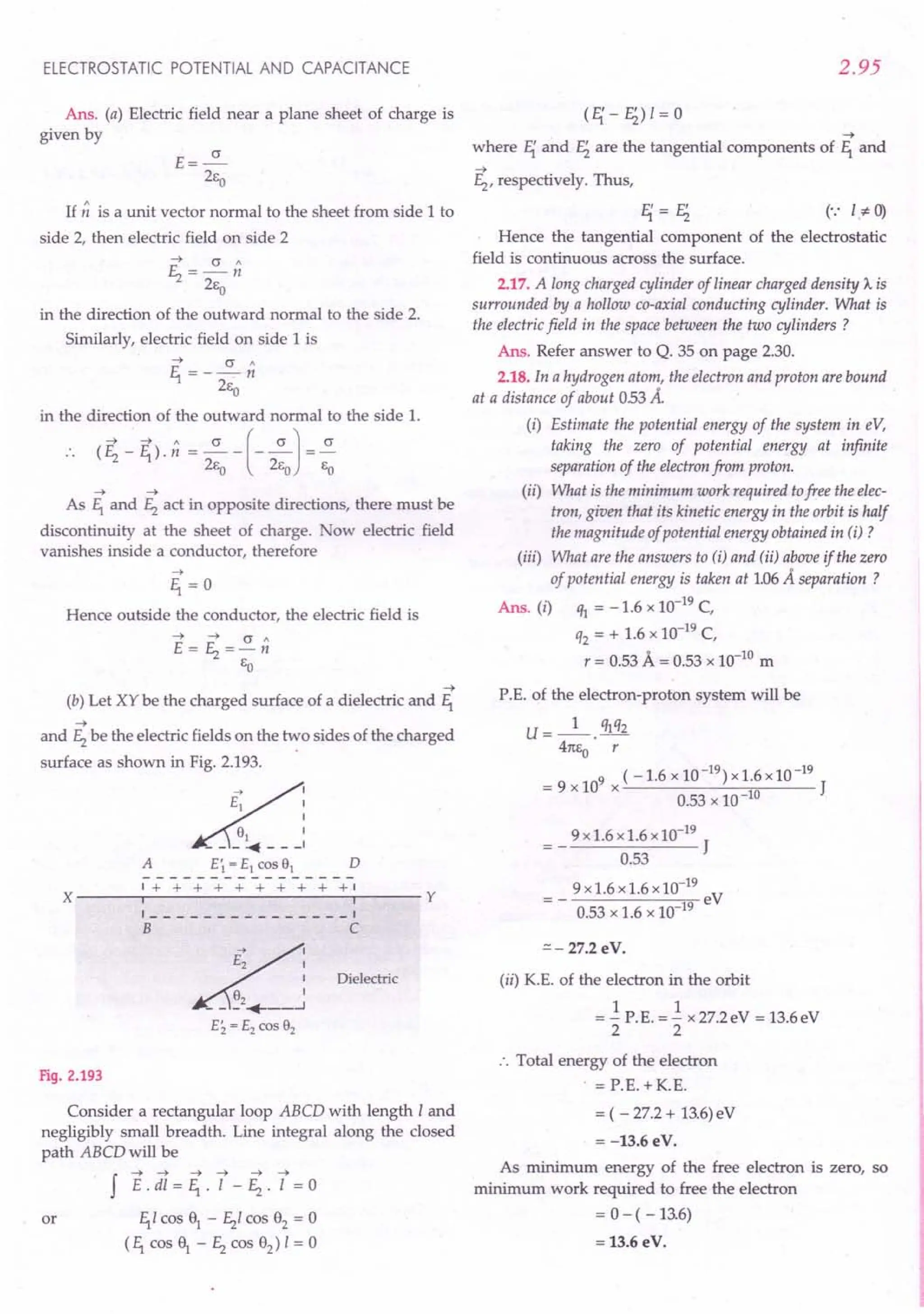 ELECTROSTATIC POTENTIAL AND CAPACITANCE
Ans. (a) Electric field near a plane sheet of charge is
given by
E=~
2Eo
If n is a unit vector normal to the sheet from side 1 to
side 2, then electric field on side 2
~ cr"
~=-n
2Eo
in the direction of the outward normal to the side 2.
Similarly, electric field on side 1 is
~ cr"
E,.=--n
2Eo
in the direction of the outward normal to the side 1.
(E; - ~). n = .z.-(-~J= ~
2Eo 2Eo EO
~ ~
As E,. and ~ act in opposite directions, there must be
discontinuity at the sheet of charge. ow electric field
vanishes inside a conductor, therefore
Hence outside the conductor, the electric field is
~
(b) Let XY be the charged surface of a dielectric and E,.
~
and ~ be the electric fields on the two sides of the charged
surface as shown in Fig. 2.193.
~~
d~ :
A E; = E1 CDS 91 D
----------------
1+ + + + + + + + + +1
X ---..."-----------...,,,---- Y
1 ---------1
B C
~
' E2 ,
__ ~2+__ J
Ei. = E2 CDS 92
Dielectric
Fig. 2.193
Consider a rectangular loop ABCD with length I and
negligibly small breadth. Line integral along the closed
path ABCD will be
J E.di=F;.l-~.l =0
or E,.I cos 91
- ~I cos 92
= 0
(E,. cos f - ~ cos 92
) I = 0
2.95
~
where E{ and Ei are the tangential components of E,. and
~
~' respectively. Thus,
E{=Ei (',: I.*- 0)
Hence the tangential component of the electrostatic
field is continuous across the surface.
2.17. A long charged cylinder of linear charged density A. is
surrounded by a hollow co-axial conducting cylinder. What is
the electric field in the space between the two cylinders ?
Ans. Refer answer to Q. 35 on page 2.30.
2.18. In a hydrogen atom, the electron and proton are bound
at a distance of about 053 A.
(i) Estimate the potential energy of the system in eY,
taking the zero of potential energy at infinite
separation of the electron from proton.
(ii) What is the minimum work required tofree the elec-
tron, given that its kinetic energy in the orbit is half
the magnitude of potential energy obtained in (i) ?
(iii) What are the answers to (i) and (ii) above if the zero
of potential energy is taken at 1.06A separation ?
Ans. (i) ifI = -1.6 x 10-19
C,
q2 = + 1.6 x 10-19
C,
r = 0.53 A = 0.53 x 10-10
m
P.E. of the electron-proton system will be
U = _1_. qlq2
41tEo r
(-1.6 x 10-19) x1.6x10-19
= 9 x 109
x J
0.53 x 10-10
9x1.6x1.6xlO-19
J
0.53
9 x 1.6 x 1.6 x10-19
eV
0.53 x 1.6 x 10-19
=- 27.2 eV.
(ii) K.E. of the electron in the orbit
1 1
= - P.E. = - x 27.2eV = 13.6eV
2 2
:. Total energy of the electron
= r.E. + K.E.
= ( - 27.2 + 13.6)eV
= -13.6eV.
As minimum energy of the free electron is zero, so
minimum work required to free the electron
= 0 - ( -13.6)
= 13.6 eV.
 