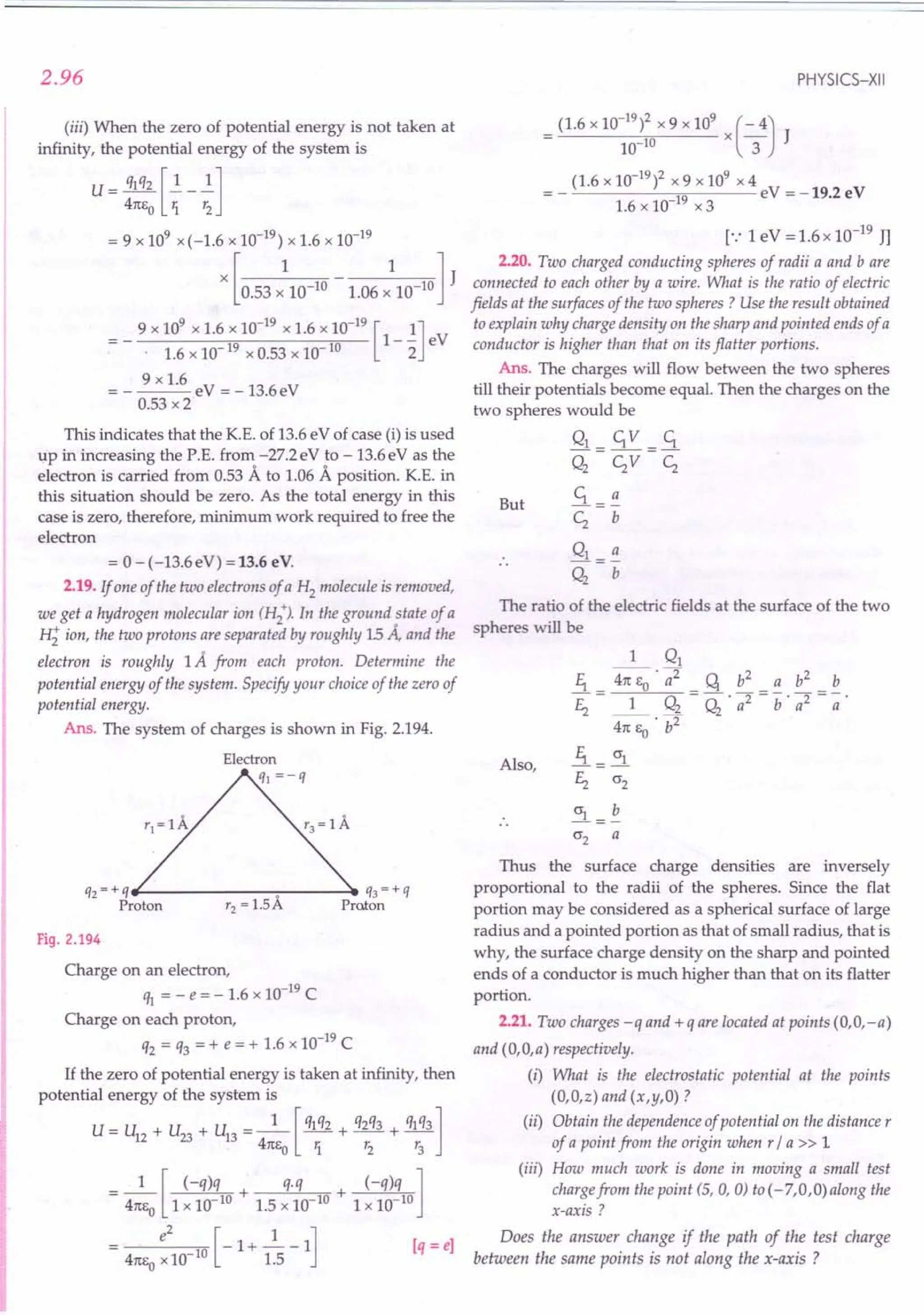 2.96
(iii) When the zero of potential energy is not taken at
infinity, the potential energy of the system is
U - ql q2 []. _ ~]
4m,0 1. r2
= 9 x 109 x(-1.6 x 10-19
) x 1.6 x 10-19
[ 1 1] J
x 0.53 x 10-10 - 1.06 x 10-10
9 x 109
x 1.6 x 10-19
x 1.6 x 10-19
[ 1]
- - 1-- eV
- . 1.6 x 10-19 x 0.53 x 10-10 2
9 x 1.6
= ----eV =-13.6eV
0.53 x 2
This indicates that the K.E. of 13.6 eV of case (i) is used
up in increasing the P.E. from -27.2eV to -13.6eV as the
electron is carried from 0.53 A to 1.06 A position. K.E. in
this situation should be zero. As the total energy in this
case is zero, therefore, minimum work required to free the
electron
= 0 - (-13.6eV) = 13.6 eV.
2.19. If one of the two electrons of a H2 molecule is removed,
we get a hydrogen molecular ion (H2
+). In the ground state of a
H; ion, the two protons are separated by roughly 15 Ii, and the
electron is roughly 1A from each proton. Determine the
potential energy of the system. Specify your choice of the zero of
potential energy.
Ans. The system of charges is shown in Fig. 2.194.
qz = + qfl--------:---- ...•
q3 = + q
Proton rz = 1.5A Proton
Fig. 2.194
Charge on an electron,
% = - e = - 1.6 x 10-19
C
Charge on each proton,
q2 = q3 = + e = + 1.6 x 10-19
C
If the zero of potential energy is taken at infinity, then
potential energy of the system is
U = U + U + U = _1_ [ ql q2 + q2q3 + ql q3 ]
12 23 13 41ts r. t: t:
o 1 2 3
_ 1 [ (-q)q + q.q + (-q)q ]
- 41tso 1 x 10 10 1.5 x 10 10 1 x 10 10
_ e
2
[-1+2.-1] [q=e]
- 41ts
o
x10 10 1.5
PHYSICS-XII
(1.6 x 10-19
)2 x 9 x 109
x (- 4)
10-10 3 J
(1.6 x 10-19
)2 x 9 x 109 x 4
=- 19 eV=-19.2eV
1.6 x 10- x 3
[.: 1eV = 1.6 x 10-19
JJ
2.20. Two charged conducting spheres of radii a and bare
connected to each other by a wire. What is the ratio of electric
fields at the surfaces of the two spheres? Use the result obtained
to explain why charge density on the sharp and pointed ends of a
conductor is higher than that on its flatter portions.
Ans. The charges will flow between the two spheres
till their potentials become equal. Then the charges on the
two spheres would be
Q1 = c;V =.S.
Q2
CzV Cz
.S. = ~
Cz b
But
The ratio of the electric fields at the surface of the two
spheres will be
Also,
1 Q1
11 ~ . 7 q b2
a b2
b
Ez = _1_ Q2
= Q
2
. a2 = b' a2 = -;;.
41tSo . b2
!i.= 0'1
Ez 0'2
~=~
0'2 a
Thus the surface charge densities are inversely
proportional to the radii of the spheres. Since the flat
portion may be considered as a spherical surface of large
radius and a pointed portion as that of small radius, that is
why, the surface charge density on the sharp and pointed
ends of a conductor is much higher than that on its flatter
portion.
2.21. Two charges -q and + q are located at points (O,O,-a)
and (O,O,a) respectively.
(i) What is the electrostatic potential at the points
(O,O,z) and (x,y,O) ?
(ii) Obtain the dependence of potential on the distance r
of a point from the origin when r / a » 1
(iii) How much work is done in moving a small test
charge from the point (5, 0, 0) to (-7,0,0) along the
x-axis?
Does the answer change if the path of the test charge
between the same points is not along the x-axis ?
 