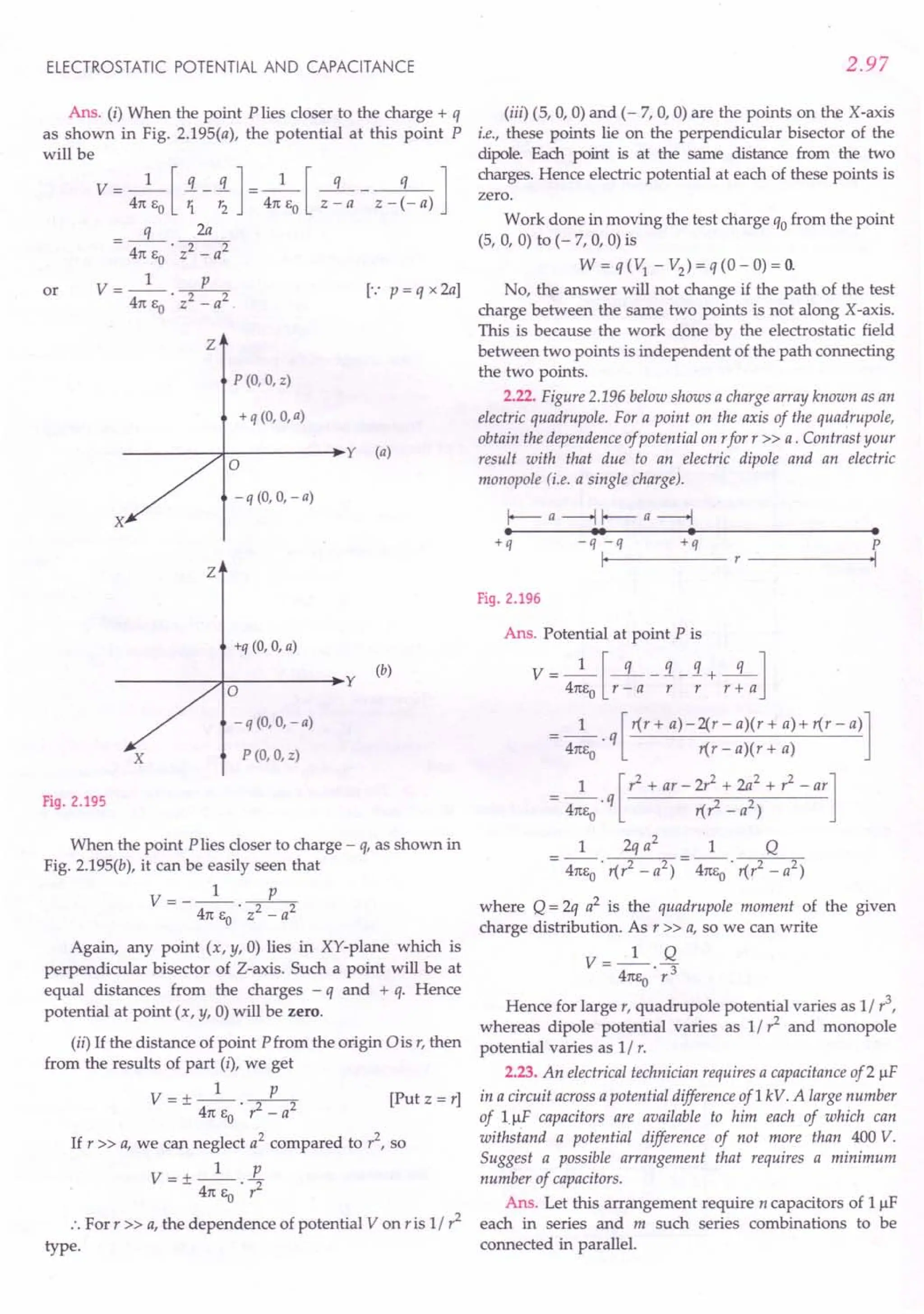 ELECTROSTATIC POTENTIAL AND CAPACITANCE
Ans. (i) When the point P lies closer to the charge + q
as shown in Fig. 2.195(a), the potential at this point P
will be
V = 4n
1
eJ ~ -!]= 4n
1
eJ z ~ a - z - ~- a) ]
q 2a
= 4ne 'T7
o -
V=_l p_
4n eo . z2 - a2 .
or [.: p = q x 2a]
z
P (0, 0, z)
+ q (0, 0, a)
y (a)
a
-q (0, 0, -a)
X
Z
+q (0, 0, a)
y
(b)
a
- q (0, 0, - a)
X P (0, 0, z)
Fig. 2.195
When the point P lies closer to charge - q, as shown in
Fig. 2.195(b), it can be easily seen that
V= __ l p_
4n e . z2 - a2
o
Again, any point (x, y, 0) lies in XY-plane which is
perpendicular bisector of Z-axis. Such a point will be at
equal distances from the charges - q and + q. Hence
potential at point (x, y, 0)will be zero.
(ii) If the distance of point Pfrom the or-igin0 is r, then
from the results of part (i), we get
V = + _1_ __P_ [Put z = r]
- 4n E • r2 - a2
o
If r » a, we Canneglect a2
compared to r2
, so
V=+_l_ E.
- 4n ea . r2
:. For r» a, the dependence of potential V on ris 1/ r2
type.
2.97
(iii) (5, 0, 0) and (- 7, 0, 0) are the points on the X-axis
i.e., these points lie on the perpendicular bisector of the
dipole. Each point is at the same distance from the two
charges. Hence electric potential at each of these points is
zero.
Work done in moving the test charge qo from the point
(5, 0, 0) to (- 7, 0, 0) is
W = q (1) - V2
) = q (0 - 0) = O.
No, the answer will not change if the path of the test
charge between the same two points is not along X-axis.
This is because the work done by the electrostatic field
between two points is independent of the path connecting
the two points.
2.22. Figure 2.196 below shows a charge array known as an
electric quadrupole. For a point on the axis of the quadrupole,
obtain the dependence ojpotential on rfor r» a. Contrast your
result with that due to an electric dipole and an electric
monopole (i.e. a single charge).
I-- a -----..j I-- a ------l
• •• • •
+q -q-q +q
I,
P
'I
Fig. 2.196
Ans. Potential at point P is
V = 4:eJr ~ a -; - ; + r 1a]
= _1_. q [r(r + a)-2(r - a)(r + a)+ r(r - a)]
4nea r(r - a)(r + a)
= _1_. q [r2 + ar - 2r2 + 2a
2
+ r
2
- ar]
4nea r(? - a2
)
1 2q a2
1 Q
= 4ne
o . r(r2 - a2) = 4ne
o . r(r2 - a2)
where Q = 2q a2 is the quadrupole moment of the given
charge distribution. As r» a, so we can write
V __ 1_ Q
- 4ne
o
. r3
Hence for large r, quadrupole potential varies as 1/ r
3
,
whereas dipole potential varies as 1/ r2
and monopole
potential varies as 1/ r.
2.23. An electrical technician requires a capacitance of2 IlF
in a circuit across a potential difference of1 kV. A large number
of 1.IlF capacitors are available to him each of which can
withstand a potential difference of not more than 400 V.
Suggest a possible arrangement that requires a minimum
number of capacitors.
Ans. Let this arrangement require n capacitors of 11lF
each in series and m such series combinations to be
connected in parallel.
 