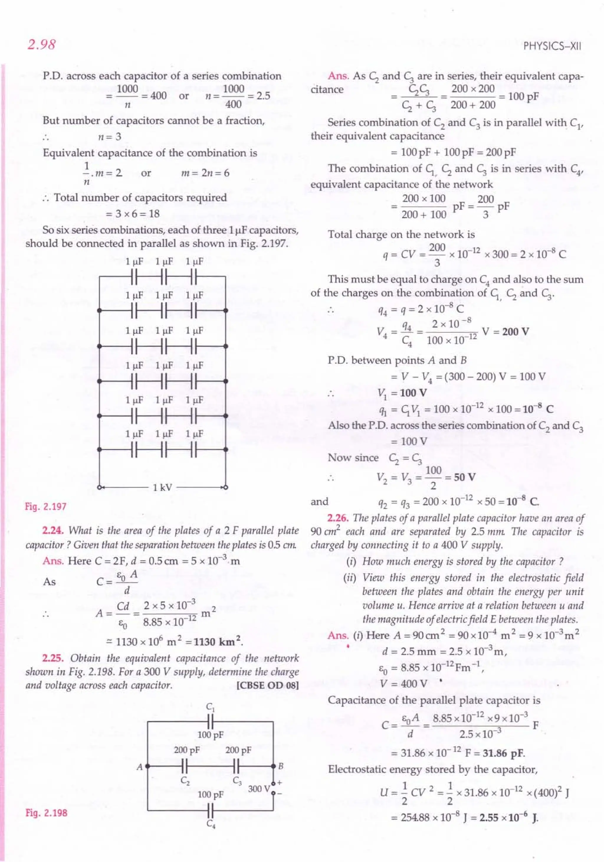 2.98
P.O. across each capacitor of a series combination
= 1000 = 400 or n = 1000 = 2.5
n 400
But number of capacitors cannot be a fraction,
n= 3
Equivalent capacitance of the combination is
1
-. m = 2 or m = 2n = 6
n
:. Total number of capacitors required
= 3 x6 = 18
So six series combinations, each of three Luf capacitors,
should be connected in parallel as shown in Fig. 2.197.
IIlF IIlF IIlF
HH
IIlF IIlF IIlF
~HH
IIlF IIlF IIlF
~HH
IIlF IIlF IIlF
~HH
IIlF IIlF Illf
~HH
IIlF IIlF IIlF
~HH
0------ 1
kV
---.0
Fig. 2.197
2.24. What is the area of the plates of a 2 F parallel plate
capacitor? Given that the separation between the plates is 05 em
Ans. Here C = 2F, d = 0.5cm = 5 x 1O-3.m
As C=EoA
d
Cd 2 x 5 x 10-3 2
A=-= m
EO 8.85 x 10 12
.:::1130 x 106
m2 =1130 km2.
2.25. Obtain the equivalent capacitance of the network
shown in Fig. 2.198. For a 300 V supply, determine the charge
and voltage across each capacitor. [eBSE OD 081
Fig. 2.198
100pF
L-----li
C4
PHYSICS-XII
Ans. As c; and c; are in series, their equivalent capa-
citance C;C; 200 x 200
= c; + c; = 200 + 200 = 100 pF
Series combination of C2 and C3 is in parallel with C1
'
their equivalent capacitance
= 100pF + 100pF = 200pF
The combination of C;, C; and c; is in series with C4
'
equivalent capacitance of the network
200 x 100 F _ 200 F
200 + 100 p - 3 p
Total charge on the network is
q = CV = 200 x 10-12 x 300 = 2 x 10-8 C
3
This must be equal to charge on C4
and also to the sum
of the charges on the combination of C;, C; and C;.
. . q4 = q = 2 x 10-8 C
q4 2 x 10-8
V4 = - = 12 V = 200 V
C4
100 x 10
P.O. between points A and B
= V - V4
= (300 - 200) V = 100 V
V; = 100 V
% = C;VI = 100 x 10-
12
x 100 = 10-8
C
Also the P'D, across the series combination of C2
and C3
= 100 V
ow since C; = c;
100
V2 = V3 = ""2 = 50 V
and q2 = q3 = 200 x 10-12 x 50 = 10-8 C.
2.26. The plates of a parallel plate capacitor have an area of
90 cm2
each and are separated by 2.5 mm The capacitor is
charged by connecting it to a 400 V supply.
(i) How much energy is stored by the capacitor?
(ii) View this energy stored in the electrostatic field
between the plates and obtain the energy per unit
volume u. Hence arrive at a relation between u and
the magnitude of electric field E between the plates.
Ans. (i) Here A = 90 cm2 = 90 x 10-4 m 2 = 9 x 1O-3m2
d = 2.5 mm = 2.5 x 10-3m,
EO = 8.85 x lO-12Fm -1,
V=400V'
Capacitance of the parallel plate capacitor is
C= EoA = 8.85 x 10-
12
x9x10-
3
F
d 2.5 x 10-3
= 31.86 x 10-12 F = 31.86 pF.
Electrostatic energy stored by the capacitor,
U = 1. CV 2 = 1. x 31.86 x 10-12 x (400)2 J
2 2
= 254.88 x 10-8
J = 2.55 x 10-6
J.
 