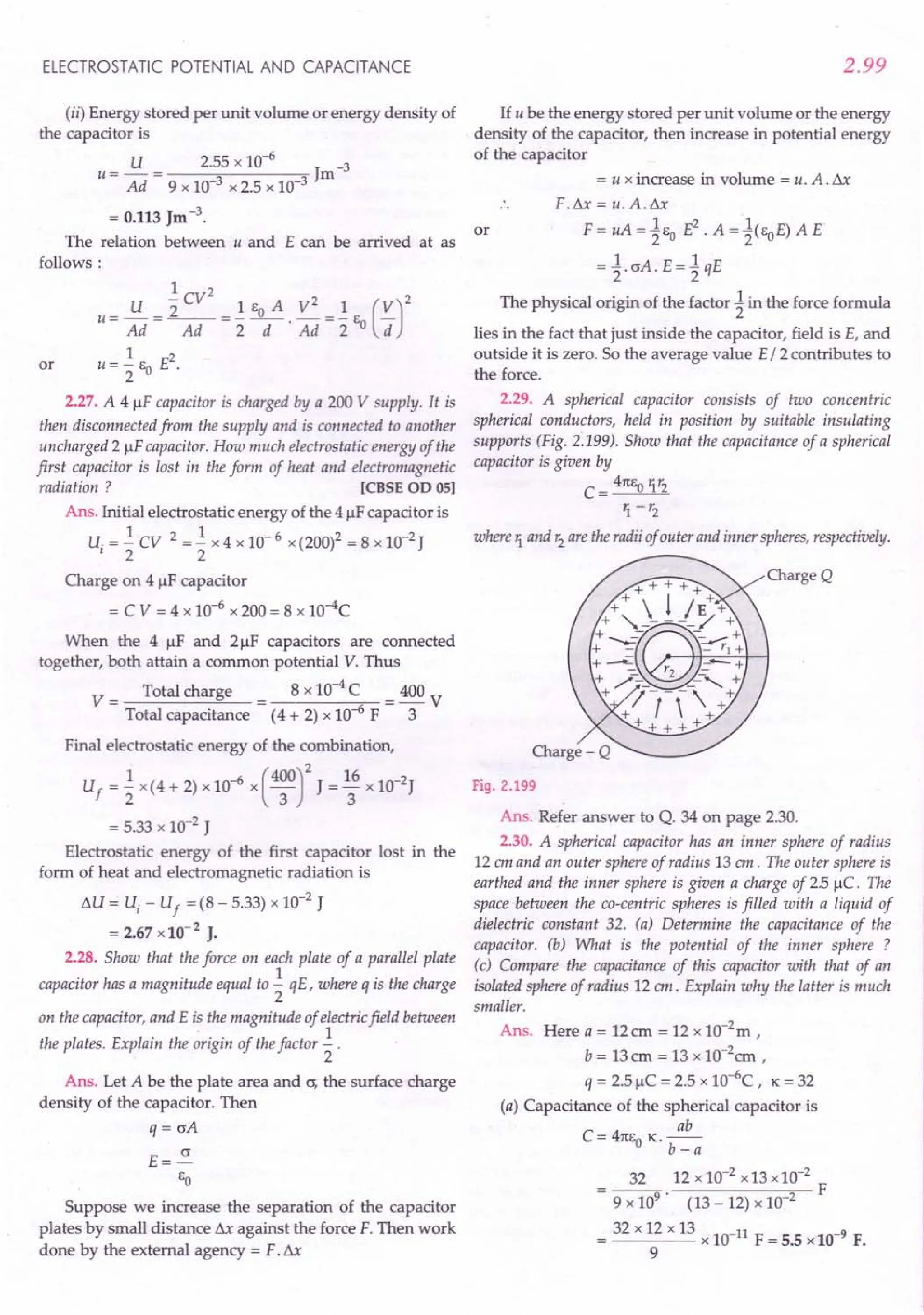 ELECTROSTATIC POTENTIAL AND CAPACITANCE
(ii) Energy stored per unit volume or energy density of
the capacitor is
U 2.55 x 10-6 -3
U = Ad = 9 x 10-3 x 2.5 x 10-3 Jm
= 0.113 Jm -3.
The relation between u and E can be arrived at as
follows:
1 2
U "2 CV 1 Eo A V2 1 (V)2
U = Ad = ~ ="2 -d-' Ad ="2 Eo d
u= ~ Eo E2.
2
2.27. A 4 flF capacitor is charged by a 200 V supply. It is
then disconnected from the supply and is connected to another
uncharged 2 flF capacitor. How much electrostatic energy of the
first capacitor is lost in the form of heat and electromagnetic
radiation? [eBSE 00 OSI
Ans. Initial electrostatic energy of the 4 flFcapacitor is
U. = ~ CV 2 = ~ x 4 x 10- 6 x (200)2 = 8 x 10-2J
I 2 2
Charge on 4 flF capacitor
= C V = 4 x 10-6 x 200 = 8 xlO-4C
or
When the 4 flF and 2flF capacitors are connected
together, both attain a common potential V. Thus
V = Total charge = 8 x 10-4C = 400 V
Total capacitance (4 + 2) x 10-6
F 3
Final electrostatic energy of the combination,
Uf = ~ x (4 + 2) x 10-6 x (4~r J = ~6 x 1O-2J
= 5.33 x 10-2 J
Electrostatic energy of the first capacitor lost in the
form of heat and electromagnetic radiation is
t.U = Uj - Uf = (8 - 5.33) x 10-2 J
= 2.67 x10-2
J.
2.28. Show that the force on each plate of a parallel plate
capacitor has a magnitude equal to ~ qE, where q is the charge
2
on the capacitor, and E is the magnitude of electric field between
the plates. Explain the origin of the factor ~ .
2
Ans. Let A be the plate area and cr, the surface charge
density of the capacitor. Then
q = crA
E=~
So
Suppose we increase the separation of the capacitor
plates by small distance t.x against the force F. Then work
done by the external agency = F. Sx
2.99
If u be the energy stored per unit volume or the energy
density of the capacitor, then increase in potential energy
of the capacitor
= u x increase in volume = u. A. t.x
F.t.x = u. A.t.x
F = uA = 1so E2. A = 1(soE) A E
= l crA. E = 1qE
The physical origin of the factor 1in the force formula
lies in the fact that just inside the capacitor, field is E, and
outside it is zero. So the average value E /2 contributes to
the force.
2.29. A spherical capacitor consists of two concentric
spherical conductors, held in position by suitable insulating
supports (Fig. 2.199). Show that the capacitance of a spherical
capacitor is given by
C = _4_1tS-,0,-t:
.•...
17:-,,-2
1. - r2
or
where 1. and r2
are the radii of outer and inner spheres, respectively.
Charge Q
Fig. 2.199
Ans. Refer answer to Q. 34 on page 2.30.
2.30. A spherical capacitor has an inner sphere of radius
12 em and an outer sphere of radius 13 em. The outer sphere is
earthed and the inner sphere is given a charge of 25 flC. The
space between the co-centric spheres is filled with a liquid of
dielectric constant 32. (a) Determine the capacitance of the
capacitor. (b) What is the potential of the inner sphere ?
(c) Compare the capacitance of this capacitor with that of an
isolated sphere of radius 12 em. Explain why the latter is much
smaller.
Ans. Here a = 12em = 12 x 1O-2m ,
b = 13em = 13 x 1O-2em ,
q = 2.5 flC = 2.5 x 10-6
C, K = 32
(a) Capacitance of the spherical capacitor is
ab
C = 41tso K.--
b-a
32 12 x 10-2 x 13 x 10-2
---- F
9 x 109
' (13 - 12) x 10 2
32 x 12 x 13
= x 10-11
F = 5.5 x 10-9
F.
9
 
