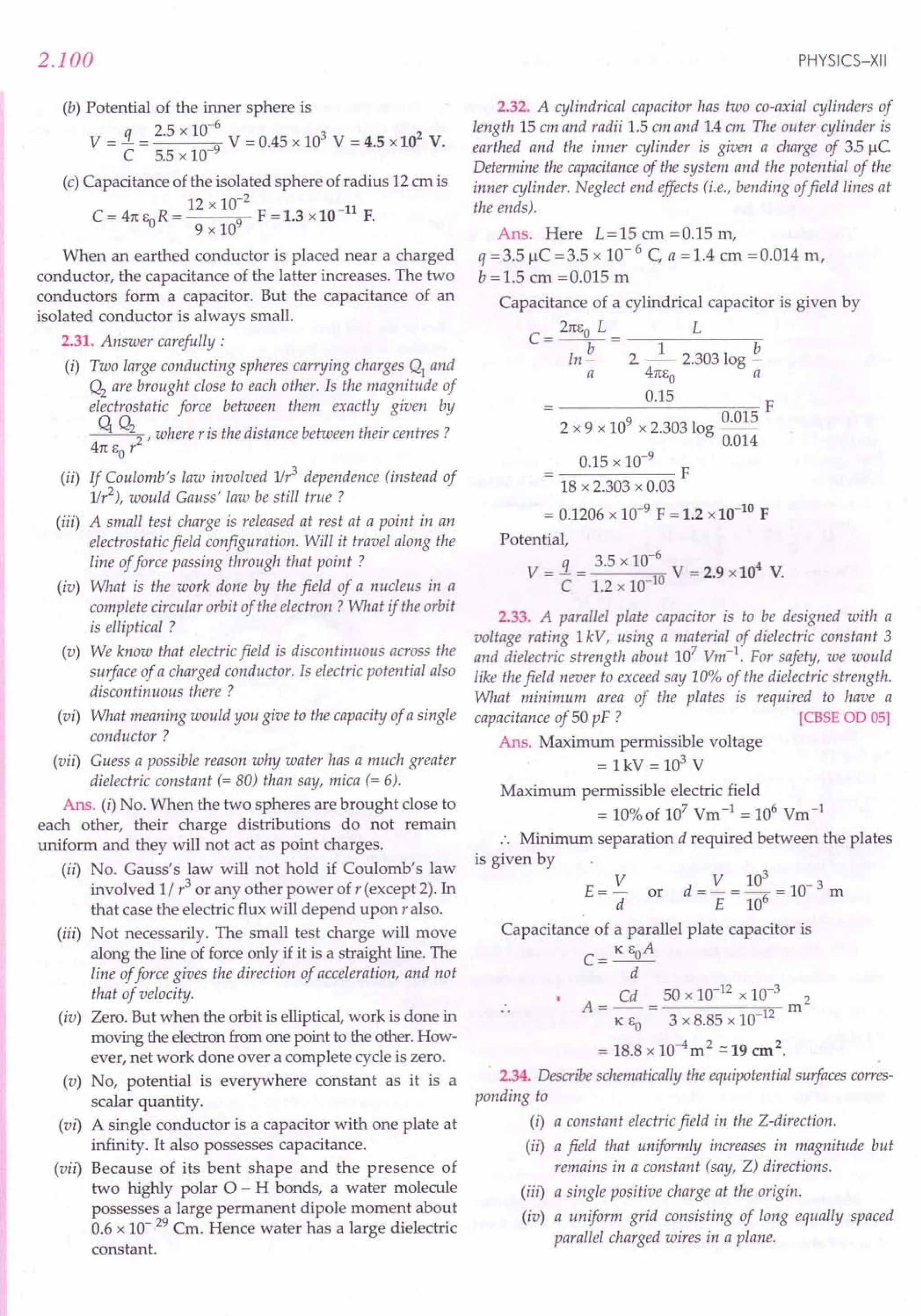 2.100
(b) Potential of the inner sphere is
q 2.5 x 10-6
3 2
V = - = 9 V = 0.45 x 10 V = 4.5 x10 V.
C 5.5 x 10-
(c) Capacitance of the isolated sphere of radius 12em is
12 x 10-2
-11
C = 41t EO R = 9 F = 1.3 x10 F.
9 x 10
When an earthed conductor is placed near a charged
conductor, the capacitance of the latter increases. The two
conductors form a capacitor. But the capacitance of an
isolated conductor is always small.
2.31. Answer carefully:
(i) Two large conducting spheres carrying charges Q1
and
Q2
are brought close to each other. Is the magnitude of
electrostatic force between them exactly given by
q Q22 r where r is the distance between their centres?
41t EO r
(ii) If Coulomb's law involved 1Ir3
dependence (instead of
1Ir2), would Gauss' law be still true?
(iii) A small test charge is released at rest at a point in an
electrostatic field configuration. Will it travel along the
line of force passing through that point?
(iv) What is the work done by the field of a nucleus in a
complete circular orbit of the electron? What if the orbit
is elliptical ?
(v) We know that electric field is discontinuous across the
surface of a charged conductor. Is electric potential also
discontinuous there ?
(vi) What meaning would you give to the capacity of a single
conductor?
(vii) Guess a possible reason why water has a much greater
dielectric constant (= 80) than say, mica (= 6).
Ans. (i) No. When the two spheres are brought close to
each other, their charge distributions do not remain
uniform and they will not act as point charges.
(ii) No. Gauss's law will not hold if Coulomb's law
involved 1/ r3 or any other power of r (except 2). In
that case the electric flux will depend upon r also.
(iii) Not necessarily. The small test charge will move
along the line of force only if it is a straight line. The
line of force gives the direction of acceleration, and not
that of velocity.
(iv) Zero. But when the orbit is elliptical, work is done in
moving the electron from one point to the other. How-
ever, net work done over a complete cycle is zero.
(v) No, potential is everywhere constant as it is a
scalar quantity.
(vi) A single conductor is a capacitor with one plate at
infinity. It also possesses capacitance.
(vii) Because of its bent shape and the presence of
two highly polar a - H bonds, a water molecule
possesses a large permanent dipole moment about
0.6 x 10- 29 Cm. Hence water has a large dielectric
constant.
PHYSICS-XII
2.32. A cylindrical capacitor has two co-axial cylinders of
length 15 em and radii 1.5 em and 1.4em. The outer cylinder is
earthed and the inner cylinder is given a charge of 35 /lC
Determine the capacitance of the system and the potential of the
inner cylinder. Neglect end effects (i.e., bending offield lines at
the ends).
Ans. Here L=15 em =0.15 m,
q =3.5 liC =3.5 x 10- 6 C a = 1.4 cm =0.014 rn,
b =1.5 em =0.015 rn
Capacitance of a cylindrical capacitor is given by
21tEo L L
C=-b-= 1 b
In - 2 ~- 2.303 log -
a 41tEo a
0.15 F
2 x 9 x 109 x 2.303 log 0.015
0.014
0.15 x 10-9
F
18 x 2.303 x 0.03
= 0.1206 x 10-9
F = 1.2 x10-10
F
Potential,
_ q _ 3.5 x 10-6
_ 4
V - - - 10 V - 2.9 x10 V.
C 1.2 x 10-
2.33. A parallel plate capacitor is to be designed with a
voltage rating 1kV, using a material of dielectric constant 3
and dielectric strength about 107
Vm-1
. For safety, we would
like the field never to exceed say 10% of the dielectric strength.
What minimum area of the plates is required to have a
capacitance of 50 pF ? [CBSEOD 05]
Ans. Maximum permissible voltage
= lkV = 103
V
Maximum permissible electric field
= 10%of 107
Vrn-1
= 106
Vm-1
:. Minimum separation d required between the plates
is given by
E = V or d = V = 10: = 10- 3 m
d E 10
Capacitance of a parallel plate capacitor is
C= K EoA
d
Cd 50 x 10-12
x 10-3
2
A=--= m
K EO 3 x 8.85 x 10-12
= 18.8 x 10-4m2 .:::19 cm2.
2.34. Describe schematically the equipotential surfaces corres-
ponding to
(i) a constant electric field in the Z-direction.
(ii) a field that uniformly increases in magnitude but
remains in a constant (say, Z) directions.
(iii) a single positive charge at the origin.
(iv) a uniform grid consisting of long equally spaced
parallel charged wires in a plane.
 
